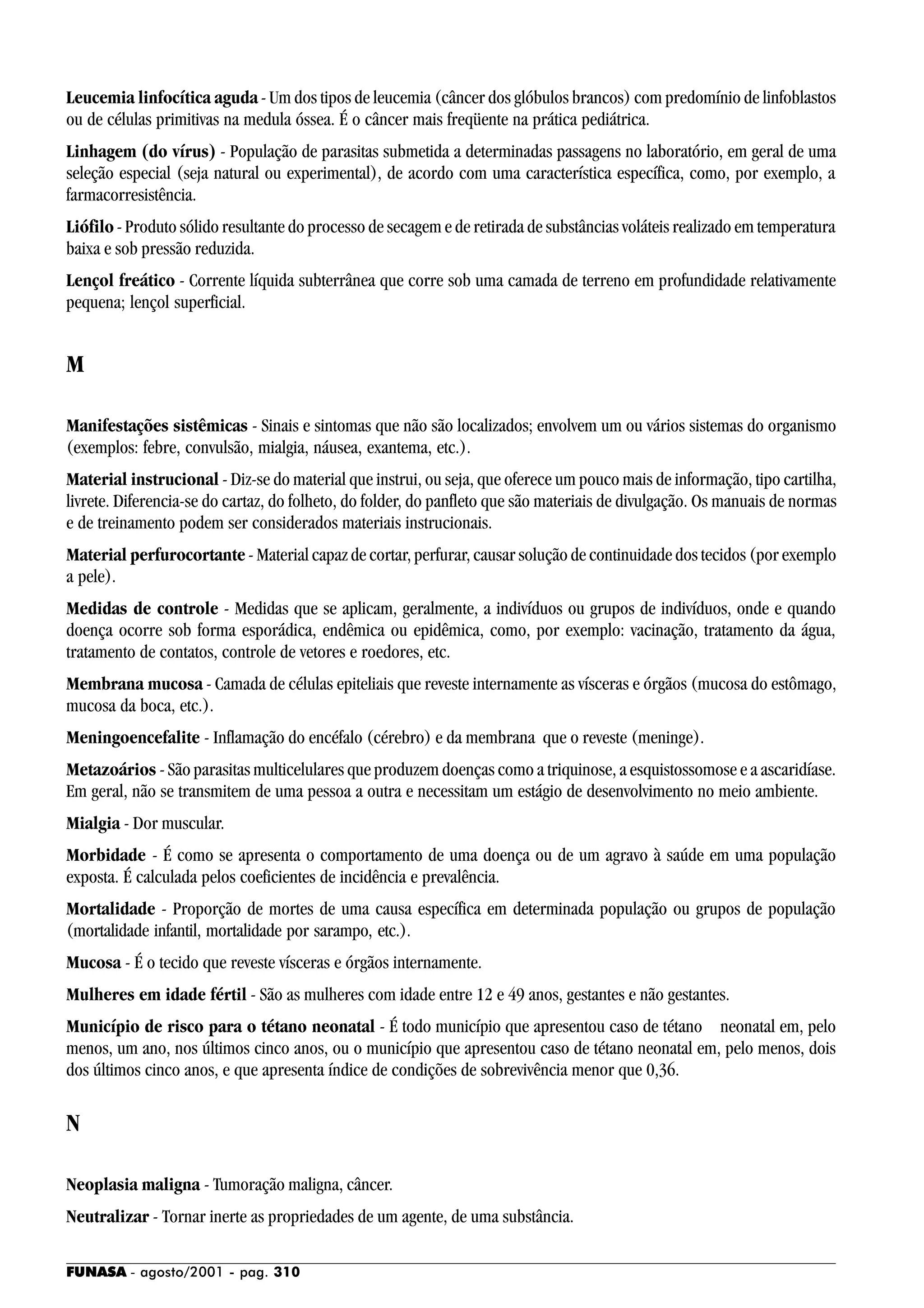 FUNASA - agosto/2001 - pag. 310
Leucemia linfocítica aguda - Um dos tipos de leucemia (câncer dos glóbulos brancos) com predomínio de linfoblastos
ou de células primitivas na medula óssea. É o câncer mais freqüente na prática pediátrica.
Linhagem (do vírus) - População de parasitas submetida a determinadas passagens no laboratório, em geral de uma
seleção especial (seja natural ou experimental), de acordo com uma característica específica, como, por exemplo, a
farmacorresistência.
Liófilo - Produto sólido resultante do processo de secagem e de retirada de substâncias voláteis realizado em temperatura
baixa e sob pressão reduzida.
Lençol freático - Corrente líquida subterrânea que corre sob uma camada de terreno em profundidade relativamente
pequena; lençol superficial.
M
Manifestações sistêmicas - Sinais e sintomas que não são localizados; envolvem um ou vários sistemas do organismo
(exemplos: febre, convulsão, mialgia, náusea, exantema, etc.).
Material instrucional - Diz-se do material que instrui, ou seja, que oferece um pouco mais de informação, tipo cartilha,
livrete. Diferencia-se do cartaz, do folheto, do folder, do panfleto que são materiais de divulgação. Os manuais de normas
e de treinamento podem ser considerados materiais instrucionais.
Material perfurocortante - Material capaz de cortar, perfurar, causar solução de continuidade dos tecidos (por exemplo
a pele).
Medidas de controle - Medidas que se aplicam, geralmente, a indivíduos ou grupos de indivíduos, onde e quando
doença ocorre sob forma esporádica, endêmica ou epidêmica, como, por exemplo: vacinação, tratamento da água,
tratamento de contatos, controle de vetores e roedores, etc.
Membrana mucosa - Camada de células epiteliais que reveste internamente as vísceras e órgãos (mucosa do estômago,
mucosa da boca, etc.).
Meningoencefalite - Inflamação do encéfalo (cérebro) e da membrana que o reveste (meninge).
Metazoários - São parasitas multicelulares que produzem doenças como a triquinose, a esquistossomose e a ascaridíase.
Em geral, não se transmitem de uma pessoa a outra e necessitam um estágio de desenvolvimento no meio ambiente.
Mialgia - Dor muscular.
Morbidade - É como se apresenta o comportamento de uma doença ou de um agravo à saúde em uma população
exposta. É calculada pelos coeficientes de incidência e prevalência.
Mortalidade - Proporção de mortes de uma causa específica em determinada população ou grupos de população
(mortalidade infantil, mortalidade por sarampo, etc.).
Mucosa - É o tecido que reveste vísceras e órgãos internamente.
Mulheres em idade fértil - São as mulheres com idade entre 12 e 49 anos, gestantes e não gestantes.
Município de risco para o tétano neonatal - É todo município que apresentou caso de tétano neonatal em, pelo
menos, um ano, nos últimos cinco anos, ou o município que apresentou caso de tétano neonatal em, pelo menos, dois
dos últimos cinco anos, e que apresenta índice de condições de sobrevivência menor que 0,36.
N
Neoplasia maligna - Tumoração maligna, câncer.
Neutralizar - Tornar inerte as propriedades de um agente, de uma substância.
 