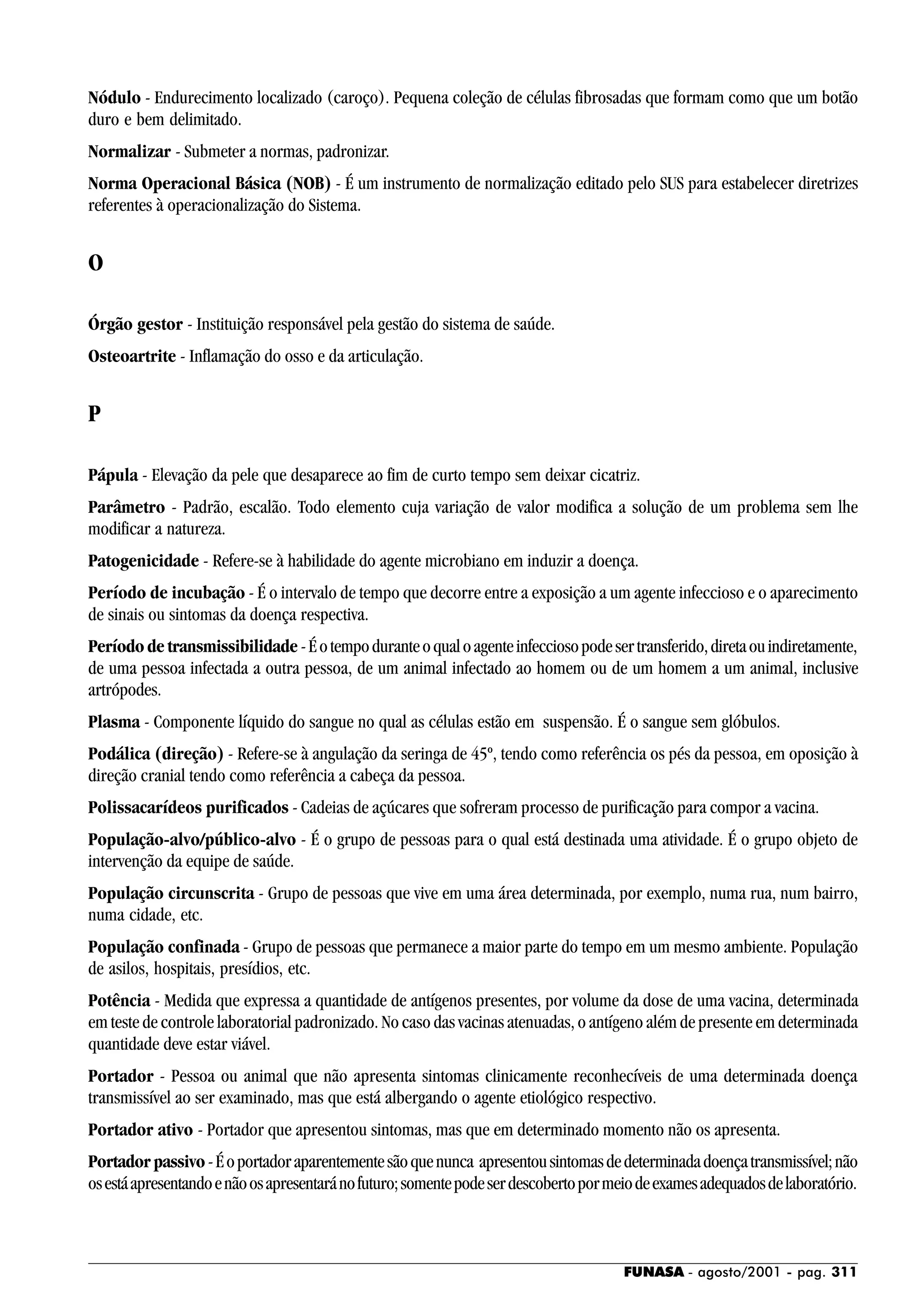 FUNASA - agosto/2001 - pag. 311
Nódulo - Endurecimento localizado (caroço). Pequena coleção de células fibrosadas que formam como que um botão
duro e bem delimitado.
Normalizar - Submeter a normas, padronizar.
Norma Operacional Básica (NOB) - É um instrumento de normalização editado pelo SUS para estabelecer diretrizes
referentes à operacionalização do Sistema.
O
Órgão gestor - Instituição responsável pela gestão do sistema de saúde.
Osteoartrite - Inflamação do osso e da articulação.
P
Pápula - Elevação da pele que desaparece ao fim de curto tempo sem deixar cicatriz.
Parâmetro - Padrão, escalão. Todo elemento cuja variação de valor modifica a solução de um problema sem lhe
modificar a natureza.
Patogenicidade - Refere-se à habilidade do agente microbiano em induzir a doença.
Período de incubação - É o intervalo de tempo que decorre entre a exposição a um agente infeccioso e o aparecimento
de sinais ou sintomas da doença respectiva.
Período de transmissibilidade -Éotempoduranteoqualoagenteinfecciosopodesertransferido,diretaouindiretamente,
de uma pessoa infectada a outra pessoa, de um animal infectado ao homem ou de um homem a um animal, inclusive
artrópodes.
Plasma - Componente líquido do sangue no qual as células estão em suspensão. É o sangue sem glóbulos.
Podálica (direção) - Refere-se à angulação da seringa de 45º, tendo como referência os pés da pessoa, em oposição à
direção cranial tendo como referência a cabeça da pessoa.
Polissacarídeos purificados - Cadeias de açúcares que sofreram processo de purificação para compor a vacina.
População-alvo/público-alvo - É o grupo de pessoas para o qual está destinada uma atividade. É o grupo objeto de
intervenção da equipe de saúde.
População circunscrita - Grupo de pessoas que vive em uma área determinada, por exemplo, numa rua, num bairro,
numa cidade, etc.
População confinada - Grupo de pessoas que permanece a maior parte do tempo em um mesmo ambiente. População
de asilos, hospitais, presídios, etc.
Potência - Medida que expressa a quantidade de antígenos presentes, por volume da dose de uma vacina, determinada
em teste de controle laboratorial padronizado. No caso das vacinas atenuadas, o antígeno além de presente em determinada
quantidade deve estar viável.
Portador - Pessoa ou animal que não apresenta sintomas clinicamente reconhecíveis de uma determinada doença
transmissível ao ser examinado, mas que está albergando o agente etiológico respectivo.
Portador ativo - Portador que apresentou sintomas, mas que em determinado momento não os apresenta.
Portador passivo -Éoportadoraparentementesãoquenunca apresentousintomasdedeterminadadoençatransmissível;não
osestáapresentandoenãoosapresentaránofuturo;somentepodeserdescobertopormeiodeexamesadequadosdelaboratório.
 