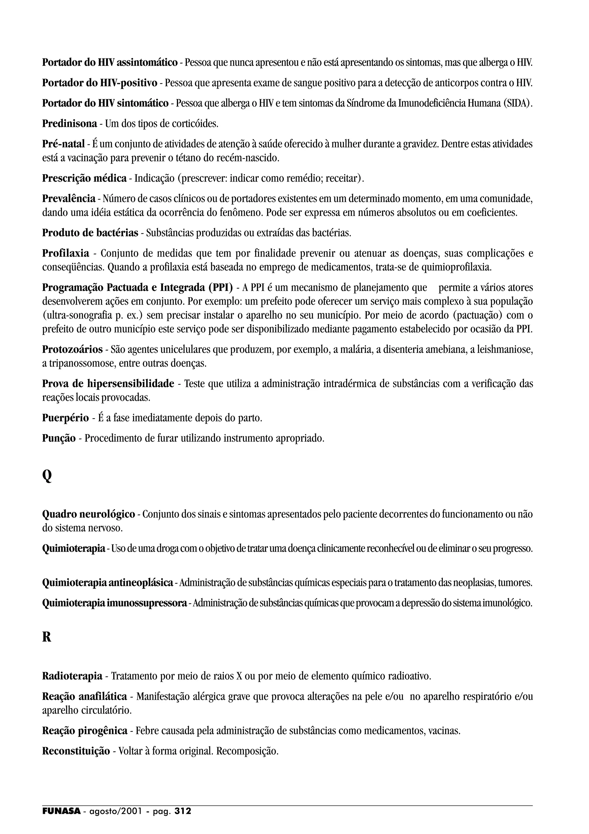 FUNASA - agosto/2001 - pag. 312
Portador do HIV assintomático - Pessoa que nunca apresentou e não está apresentando os sintomas, mas que alberga o HIV.
Portador do HIV-positivo - Pessoa que apresenta exame de sangue positivo para a detecção de anticorpos contra o HIV.
Portador do HIV sintomático - Pessoa que alberga o HIV e tem sintomas da Síndrome da Imunodeficiência Humana (SIDA).
Predinisona - Um dos tipos de corticóides.
Pré-natal - É um conjunto de atividades de atenção à saúde oferecido à mulher durante a gravidez. Dentre estas atividades
está a vacinação para prevenir o tétano do recém-nascido.
Prescrição médica - Indicação (prescrever: indicar como remédio; receitar).
Prevalência - Número de casos clínicos ou de portadores existentes em um determinado momento, em uma comunidade,
dando uma idéia estática da ocorrência do fenômeno. Pode ser expressa em números absolutos ou em coeficientes.
Produto de bactérias - Substâncias produzidas ou extraídas das bactérias.
Profilaxia - Conjunto de medidas que tem por finalidade prevenir ou atenuar as doenças, suas complicações e
conseqüências. Quando a profilaxia está baseada no emprego de medicamentos, trata-se de quimioprofilaxia.
Programação Pactuada e Integrada (PPI) - A PPI é um mecanismo de planejamento que permite a vários atores
desenvolverem ações em conjunto. Por exemplo: um prefeito pode oferecer um serviço mais complexo à sua população
(ultra-sonografia p. ex.) sem precisar instalar o aparelho no seu município. Por meio de acordo (pactuação) com o
prefeito de outro município este serviço pode ser disponibilizado mediante pagamento estabelecido por ocasião da PPI.
Protozoários - São agentes unicelulares que produzem, por exemplo, a malária, a disenteria amebiana, a leishmaniose,
a tripanossomose, entre outras doenças.
Prova de hipersensibilidade - Teste que utiliza a administração intradérmica de substâncias com a verificação das
reações locais provocadas.
Puerpério - É a fase imediatamente depois do parto.
Punção - Procedimento de furar utilizando instrumento apropriado.
Q
Quadro neurológico - Conjunto dos sinais e sintomas apresentados pelo paciente decorrentes do funcionamento ou não
do sistema nervoso.
Quimioterapia-Usodeumadrogacomoobjetivodetratarumadoençaclinicamentereconhecíveloudeeliminaroseuprogresso.
Quimioterapia antineoplásica-Administraçãodesubstânciasquímicasespeciaisparaotratamentodasneoplasias,tumores.
Quimioterapiaimunossupressora-Administraçãodesubstânciasquímicasqueprovocamadepressãodosistemaimunológico.
R
Radioterapia - Tratamento por meio de raios X ou por meio de elemento químico radioativo.
Reação anafilática - Manifestação alérgica grave que provoca alterações na pele e/ou no aparelho respiratório e/ou
aparelho circulatório.
Reação pirogênica - Febre causada pela administração de substâncias como medicamentos, vacinas.
Reconstituição - Voltar à forma original. Recomposição.
 