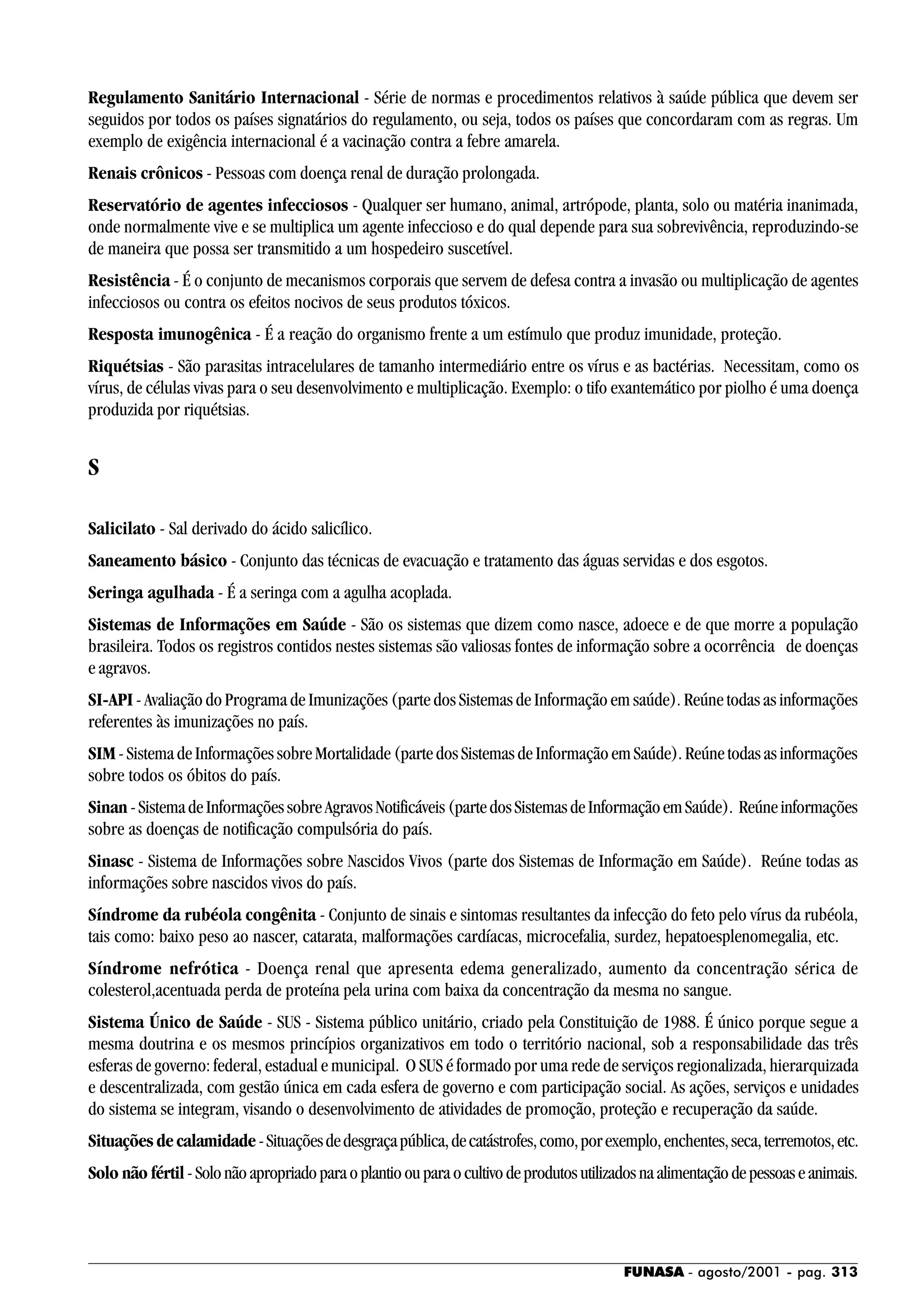 FUNASA - agosto/2001 - pag. 313
Regulamento Sanitário Internacional - Série de normas e procedimentos relativos à saúde pública que devem ser
seguidos por todos os países signatários do regulamento, ou seja, todos os países que concordaram com as regras. Um
exemplo de exigência internacional é a vacinação contra a febre amarela.
Renais crônicos - Pessoas com doença renal de duração prolongada.
Reservatório de agentes infecciosos - Qualquer ser humano, animal, artrópode, planta, solo ou matéria inanimada,
onde normalmente vive e se multiplica um agente infeccioso e do qual depende para sua sobrevivência, reproduzindo-se
de maneira que possa ser transmitido a um hospedeiro suscetível.
Resistência - É o conjunto de mecanismos corporais que servem de defesa contra a invasão ou multiplicação de agentes
infecciosos ou contra os efeitos nocivos de seus produtos tóxicos.
Resposta imunogênica - É a reação do organismo frente a um estímulo que produz imunidade, proteção.
Riquétsias - São parasitas intracelulares de tamanho intermediário entre os vírus e as bactérias. Necessitam, como os
vírus, de células vivas para o seu desenvolvimento e multiplicação. Exemplo: o tifo exantemático por piolho é uma doença
produzida por riquétsias.
S
Salicilato - Sal derivado do ácido salicílico.
Saneamento básico - Conjunto das técnicas de evacuação e tratamento das águas servidas e dos esgotos.
Seringa agulhada - É a seringa com a agulha acoplada.
Sistemas de Informações em Saúde - São os sistemas que dizem como nasce, adoece e de que morre a população
brasileira. Todos os registros contidos nestes sistemas são valiosas fontes de informação sobre a ocorrência de doenças
e agravos.
SI-API - Avaliação do Programa de Imunizações (parte dos Sistemas de Informação em saúde). Reúne todas as informações
referentes às imunizações no país.
SIM-SistemadeInformaçõessobreMortalidade(partedosSistemasdeInformaçãoemSaúde).Reúnetodasasinformações
sobre todos os óbitos do país.
Sinan -SistemadeInformaçõessobreAgravosNotificáveis(partedosSistemasdeInformaçãoemSaúde). Reúneinformações
sobre as doenças de notificação compulsória do país.
Sinasc - Sistema de Informações sobre Nascidos Vivos (parte dos Sistemas de Informação em Saúde). Reúne todas as
informações sobre nascidos vivos do país.
Síndrome da rubéola congênita - Conjunto de sinais e sintomas resultantes da infecção do feto pelo vírus da rubéola,
tais como: baixo peso ao nascer, catarata, malformações cardíacas, microcefalia, surdez, hepatoesplenomegalia, etc.
Síndrome nefrótica - Doença renal que apresenta edema generalizado, aumento da concentração sérica de
colesterol,acentuada perda de proteína pela urina com baixa da concentração da mesma no sangue.
Sistema Único de Saúde - SUS - Sistema público unitário, criado pela Constituição de 1988. É único porque segue a
mesma doutrina e os mesmos princípios organizativos em todo o território nacional, sob a responsabilidade das três
esferas de governo: federal, estadual e municipal. O SUS é formado por uma rede de serviços regionalizada, hierarquizada
e descentralizada, com gestão única em cada esfera de governo e com participação social. As ações, serviços e unidades
do sistema se integram, visando o desenvolvimento de atividades de promoção, proteção e recuperação da saúde.
Situações de calamidade-Situaçõesdedesgraçapública,decatástrofes,como,porexemplo,enchentes,seca,terremotos,etc.
Solo não fértil-Solonãoapropriadoparaoplantioouparaocultivodeprodutosutilizadosnaalimentaçãodepessoaseanimais.
 