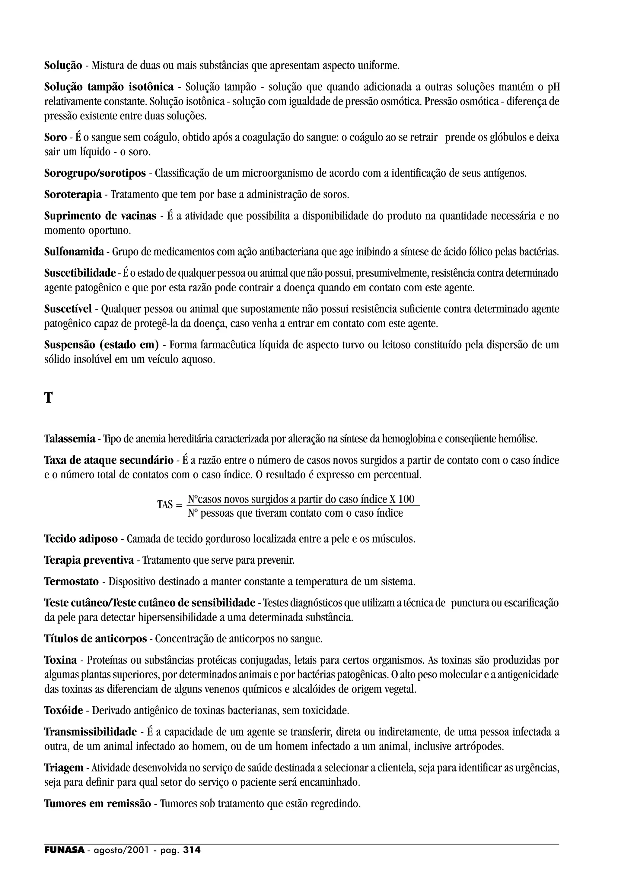 FUNASA - agosto/2001 - pag. 314
Solução - Mistura de duas ou mais substâncias que apresentam aspecto uniforme.
Solução tampão isotônica - Solução tampão - solução que quando adicionada a outras soluções mantém o pH
relativamente constante. Solução isotônica - solução com igualdade de pressão osmótica. Pressão osmótica - diferença de
pressão existente entre duas soluções.
Soro - É o sangue sem coágulo, obtido após a coagulação do sangue: o coágulo ao se retrair prende os glóbulos e deixa
sair um líquido - o soro.
Sorogrupo/sorotipos - Classificação de um microorganismo de acordo com a identificação de seus antígenos.
Soroterapia - Tratamento que tem por base a administração de soros.
Suprimento de vacinas - É a atividade que possibilita a disponibilidade do produto na quantidade necessária e no
momento oportuno.
Sulfonamida - Grupo de medicamentos com ação antibacteriana que age inibindo a síntese de ácido fólico pelas bactérias.
Suscetibilidade-Éoestadodequalquerpessoaouanimalquenãopossui,presumivelmente,resistênciacontradeterminado
agente patogênico e que por esta razão pode contrair a doença quando em contato com este agente.
Suscetível - Qualquer pessoa ou animal que supostamente não possui resistência suficiente contra determinado agente
patogênico capaz de protegê-la da doença, caso venha a entrar em contato com este agente.
Suspensão (estado em) - Forma farmacêutica líquida de aspecto turvo ou leitoso constituído pela dispersão de um
sólido insolúvel em um veículo aquoso.
T
Talassemia - Tipo de anemia hereditária caracterizada por alteração na síntese da hemoglobina e conseqüente hemólise.
Taxa de ataque secundário - É a razão entre o número de casos novos surgidos a partir de contato com o caso índice
e o número total de contatos com o caso índice. O resultado é expresso em percentual.
Tecido adiposo - Camada de tecido gorduroso localizada entre a pele e os músculos.
Terapia preventiva - Tratamento que serve para prevenir.
Termostato - Dispositivo destinado a manter constante a temperatura de um sistema.
Teste cutâneo/Teste cutâneo de sensibilidade - Testes diagnósticos que utilizam a técnica de punctura ou escarificação
da pele para detectar hipersensibilidade a uma determinada substância.
Títulos de anticorpos - Concentração de anticorpos no sangue.
Toxina - Proteínas ou substâncias protéicas conjugadas, letais para certos organismos. As toxinas são produzidas por
algumas plantas superiores, por determinados animais e por bactérias patogênicas. O alto peso molecular e a antigenicidade
das toxinas as diferenciam de alguns venenos químicos e alcalóides de origem vegetal.
Toxóide - Derivado antigênico de toxinas bacterianas, sem toxicidade.
Transmissibilidade - É a capacidade de um agente se transferir, direta ou indiretamente, de uma pessoa infectada a
outra, de um animal infectado ao homem, ou de um homem infectado a um animal, inclusive artrópodes.
Triagem - Atividade desenvolvida no serviço de saúde destinada a selecionar a clientela, seja para identificar as urgências,
seja para definir para qual setor do serviço o paciente será encaminhado.
Tumores em remissão - Tumores sob tratamento que estão regredindo.
Nº pessoas que tiveram contato com o caso índice
Nºcasos novos surgidos a partir do caso índice X 100TAS =
 