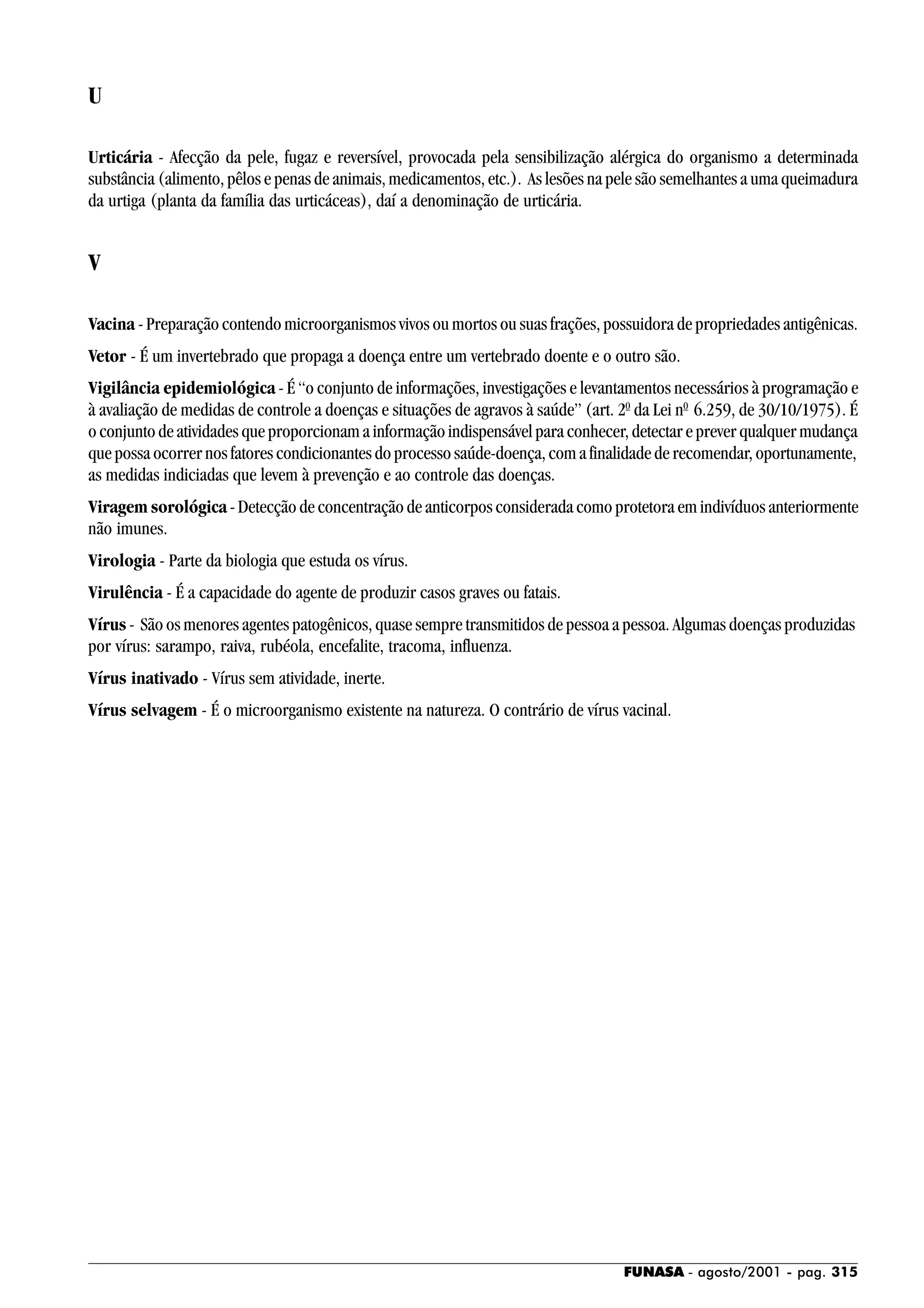 FUNASA - agosto/2001 - pag. 315
U
Urticária - Afecção da pele, fugaz e reversível, provocada pela sensibilização alérgica do organismo a determinada
substância (alimento, pêlos e penas de animais, medicamentos, etc.). As lesões na pele são semelhantes a uma queimadura
da urtiga (planta da família das urticáceas), daí a denominação de urticária.
V
Vacina - Preparação contendo microorganismos vivos ou mortos ou suas frações, possuidora de propriedades antigênicas.
Vetor - É um invertebrado que propaga a doença entre um vertebrado doente e o outro são.
Vigilância epidemiológica - É “o conjunto de informações, investigações e levantamentos necessários à programação e
à avaliação de medidas de controle a doenças e situações de agravos à saúde” (art. 20
da Lei n0
6.259, de 30/10/1975). É
o conjunto de atividades que proporcionam a informação indispensável para conhecer, detectar e prever qualquer mudança
que possa ocorrer nos fatores condicionantes do processo saúde-doença, com a finalidade de recomendar, oportunamente,
as medidas indiciadas que levem à prevenção e ao controle das doenças.
Viragem sorológica - Detecção de concentração de anticorpos considerada como protetora em indivíduos anteriormente
não imunes.
Virologia - Parte da biologia que estuda os vírus.
Virulência - É a capacidade do agente de produzir casos graves ou fatais.
Vírus - São os menores agentes patogênicos, quase sempre transmitidos de pessoa a pessoa. Algumas doenças produzidas
por vírus: sarampo, raiva, rubéola, encefalite, tracoma, influenza.
Vírus inativado - Vírus sem atividade, inerte.
Vírus selvagem - É o microorganismo existente na natureza. O contrário de vírus vacinal.
 