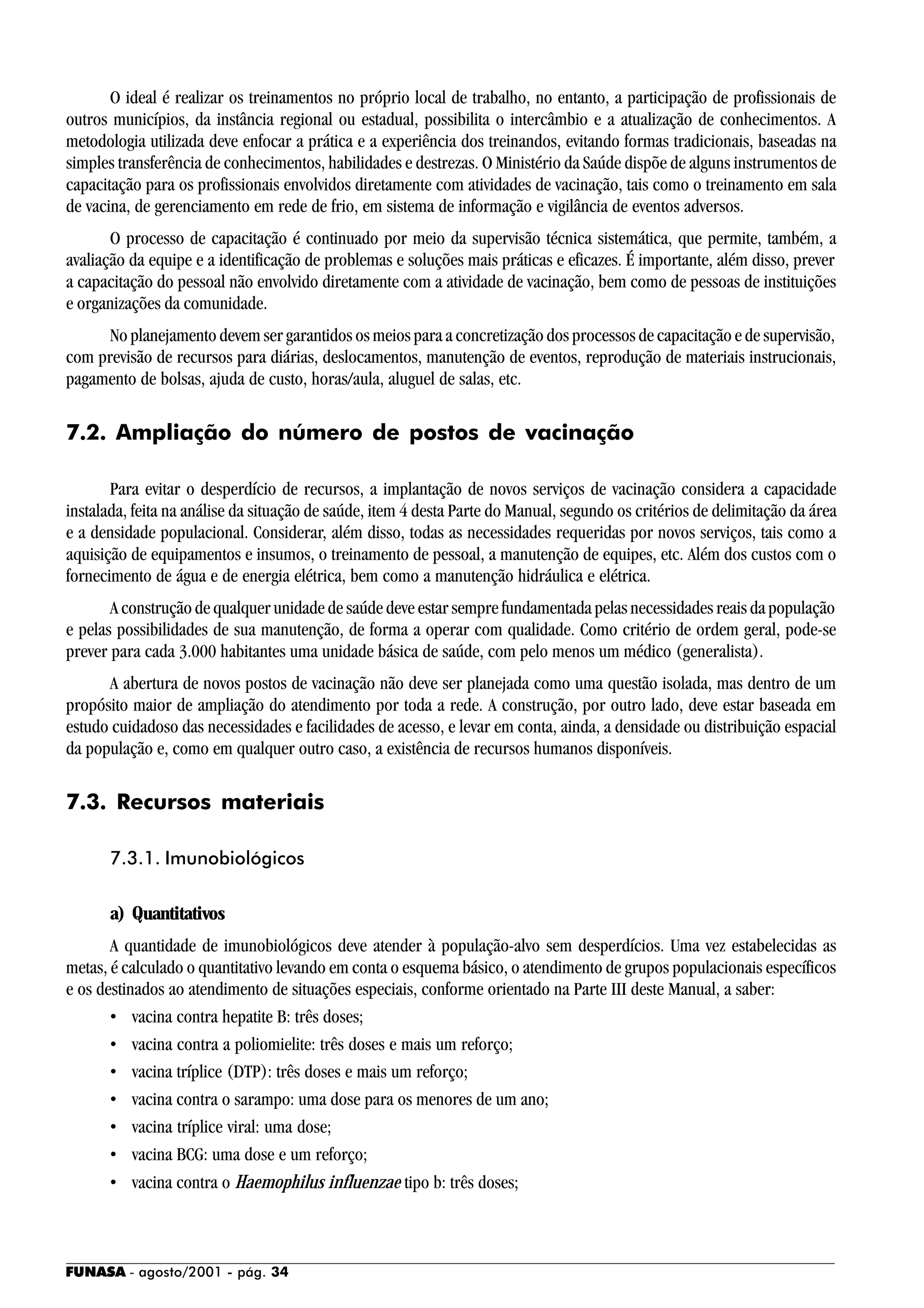 FUNASA - agosto/2001 - pág. 34
O ideal é realizar os treinamentos no próprio local de trabalho, no entanto, a participação de profissionais de
outros municípios, da instância regional ou estadual, possibilita o intercâmbio e a atualização de conhecimentos. A
metodologia utilizada deve enfocar a prática e a experiência dos treinandos, evitando formas tradicionais, baseadas na
simples transferência de conhecimentos, habilidades e destrezas. O Ministério da Saúde dispõe de alguns instrumentos de
capacitação para os profissionais envolvidos diretamente com atividades de vacinação, tais como o treinamento em sala
de vacina, de gerenciamento em rede de frio, em sistema de informação e vigilância de eventos adversos.
O processo de capacitação é continuado por meio da supervisão técnica sistemática, que permite, também, a
avaliação da equipe e a identificação de problemas e soluções mais práticas e eficazes. É importante, além disso, prever
a capacitação do pessoal não envolvido diretamente com a atividade de vacinação, bem como de pessoas de instituições
e organizações da comunidade.
No planejamento devem ser garantidos os meios para a concretização dos processos de capacitação e de supervisão,
com previsão de recursos para diárias, deslocamentos, manutenção de eventos, reprodução de materiais instrucionais,
pagamento de bolsas, ajuda de custo, horas/aula, aluguel de salas, etc.
7.2. Ampliação do número de postos de vacinação
Para evitar o desperdício de recursos, a implantação de novos serviços de vacinação considera a capacidade
instalada, feita na análise da situação de saúde, item 4 desta Parte do Manual, segundo os critérios de delimitação da área
e a densidade populacional. Considerar, além disso, todas as necessidades requeridas por novos serviços, tais como a
aquisição de equipamentos e insumos, o treinamento de pessoal, a manutenção de equipes, etc. Além dos custos com o
fornecimento de água e de energia elétrica, bem como a manutenção hidráulica e elétrica.
A construção de qualquer unidade de saúde deve estar sempre fundamentada pelas necessidades reais da população
e pelas possibilidades de sua manutenção, de forma a operar com qualidade. Como critério de ordem geral, pode-se
prever para cada 3.000 habitantes uma unidade básica de saúde, com pelo menos um médico (generalista).
A abertura de novos postos de vacinação não deve ser planejada como uma questão isolada, mas dentro de um
propósito maior de ampliação do atendimento por toda a rede. A construção, por outro lado, deve estar baseada em
estudo cuidadoso das necessidades e facilidades de acesso, e levar em conta, ainda, a densidade ou distribuição espacial
da população e, como em qualquer outro caso, a existência de recursos humanos disponíveis.
7.3. Recursos materiais
7.3.1. Imunobiológicos
a) Quantitativos
A quantidade de imunobiológicos deve atender à população-alvo sem desperdícios. Uma vez estabelecidas as
metas, é calculado o quantitativo levando em conta o esquema básico, o atendimento de grupos populacionais específicos
e os destinados ao atendimento de situações especiais, conforme orientado na Parte III deste Manual, a saber:
• vacina contra hepatite B: três doses;
• vacina contra a poliomielite: três doses e mais um reforço;
• vacina tríplice (DTP): três doses e mais um reforço;
• vacina contra o sarampo: uma dose para os menores de um ano;
• vacina tríplice viral: uma dose;
• vacina BCG: uma dose e um reforço;
• vacina contra o Haemophilus influenzae tipo b: três doses;
 