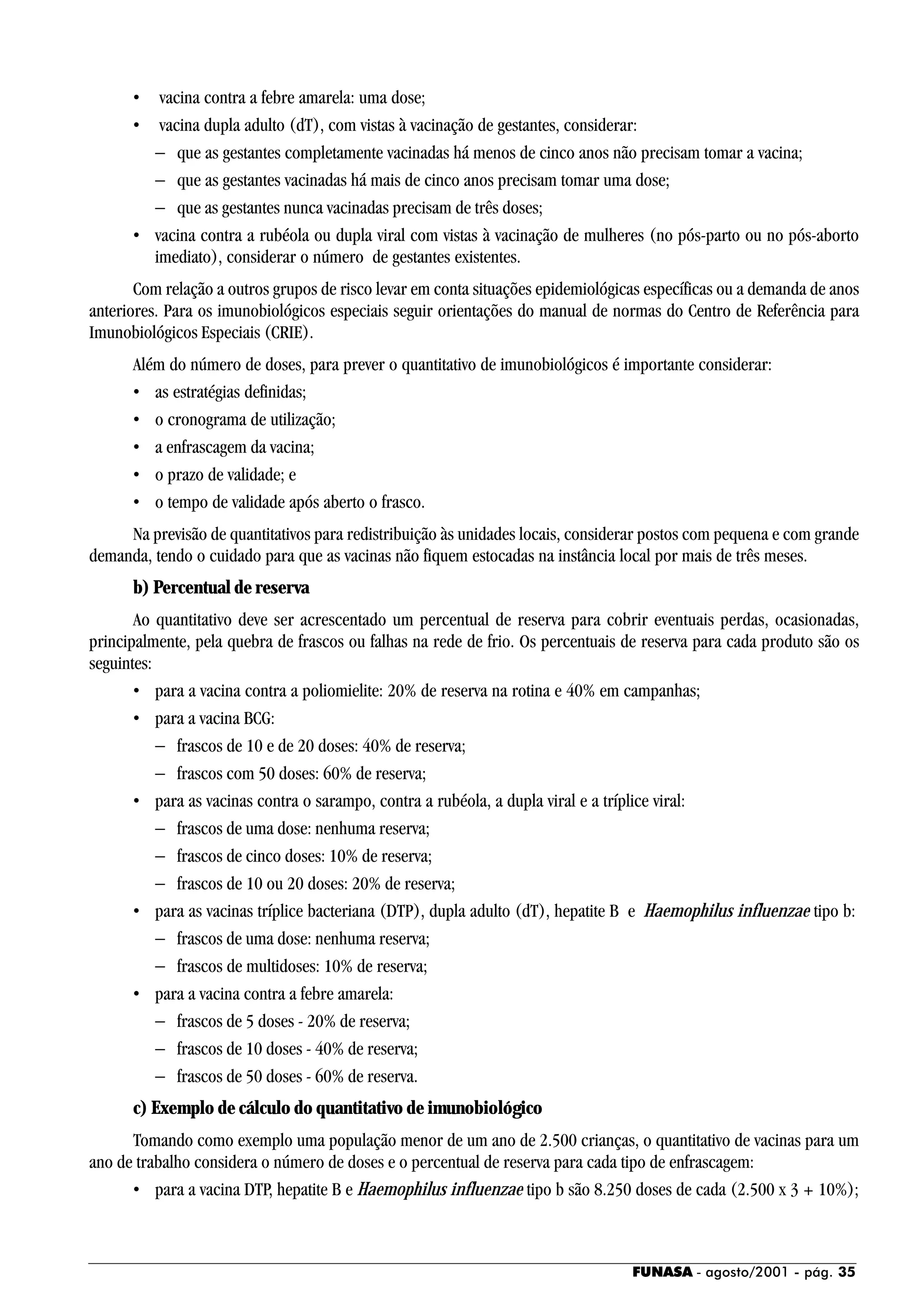 FUNASA - agosto/2001 - pág. 35
• vacina contra a febre amarela: uma dose;
• vacina dupla adulto (dT), com vistas à vacinação de gestantes, considerar:
− que as gestantes completamente vacinadas há menos de cinco anos não precisam tomar a vacina;
− que as gestantes vacinadas há mais de cinco anos precisam tomar uma dose;
− que as gestantes nunca vacinadas precisam de três doses;
• vacina contra a rubéola ou dupla viral com vistas à vacinação de mulheres (no pós-parto ou no pós-aborto
imediato), considerar o número de gestantes existentes.
Com relação a outros grupos de risco levar em conta situações epidemiológicas específicas ou a demanda de anos
anteriores. Para os imunobiológicos especiais seguir orientações do manual de normas do Centro de Referência para
Imunobiológicos Especiais (CRIE).
Além do número de doses, para prever o quantitativo de imunobiológicos é importante considerar:
• as estratégias definidas;
• o cronograma de utilização;
• a enfrascagem da vacina;
• o prazo de validade; e
• o tempo de validade após aberto o frasco.
Na previsão de quantitativos para redistribuição às unidades locais, considerar postos com pequena e com grande
demanda, tendo o cuidado para que as vacinas não fiquem estocadas na instância local por mais de três meses.
b) Percentual de reserva
Ao quantitativo deve ser acrescentado um percentual de reserva para cobrir eventuais perdas, ocasionadas,
principalmente, pela quebra de frascos ou falhas na rede de frio. Os percentuais de reserva para cada produto são os
seguintes:
• para a vacina contra a poliomielite: 20% de reserva na rotina e 40% em campanhas;
• para a vacina BCG:
− frascos de 10 e de 20 doses: 40% de reserva;
− frascos com 50 doses: 60% de reserva;
• para as vacinas contra o sarampo, contra a rubéola, a dupla viral e a tríplice viral:
− frascos de uma dose: nenhuma reserva;
− frascos de cinco doses: 10% de reserva;
− frascos de 10 ou 20 doses: 20% de reserva;
• para as vacinas tríplice bacteriana (DTP), dupla adulto (dT), hepatite B e Haemophilus influenzae tipo b:
− frascos de uma dose: nenhuma reserva;
− frascos de multidoses: 10% de reserva;
• para a vacina contra a febre amarela:
− frascos de 5 doses - 20% de reserva;
− frascos de 10 doses - 40% de reserva;
− frascos de 50 doses - 60% de reserva.
c) Exemplo de cálculo do quantitativo de imunobiológico
Tomando como exemplo uma população menor de um ano de 2.500 crianças, o quantitativo de vacinas para um
ano de trabalho considera o número de doses e o percentual de reserva para cada tipo de enfrascagem:
• para a vacina DTP, hepatite B e Haemophilus influenzae tipo b são 8.250 doses de cada (2.500 x 3 + 10%);
 