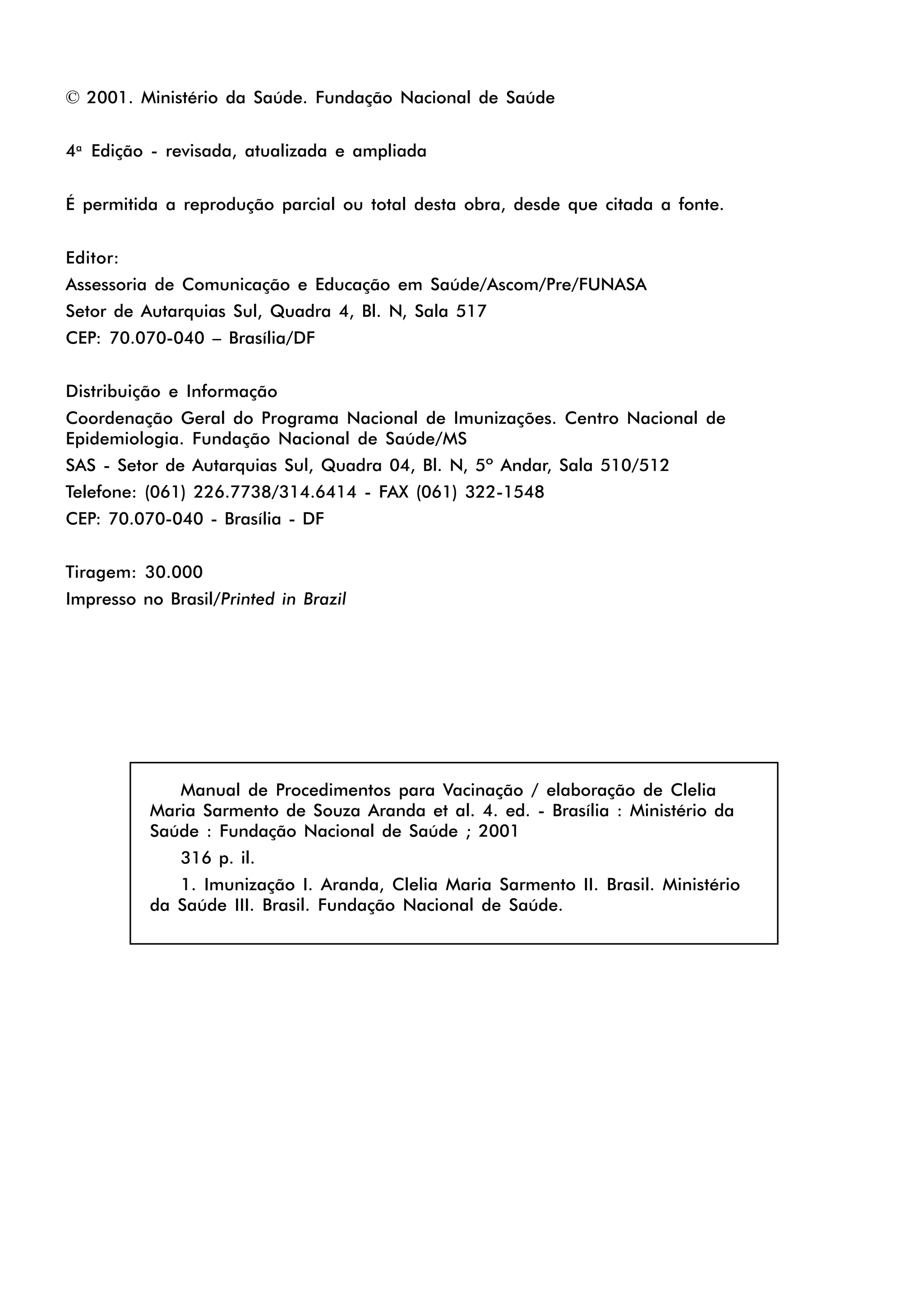 © 2001. Ministério da Saúde. Fundação Nacional de Saúde
4a
Edição - revisada, atualizada e ampliada
É permitida a reprodução parcial ou total desta obra, desde que citada a fonte.
Editor:
Assessoria de Comunicação e Educação em Saúde/Ascom/Pre/FUNASA
Setor de Autarquias Sul, Quadra 4, Bl. N, Sala 517
CEP: 70.070-040 – Brasília/DF
Distribuição e Informação
Coordenação Geral do Programa Nacional de Imunizações. Centro Nacional de
Epidemiologia. Fundação Nacional de Saúde/MS
SAS - Setor de Autarquias Sul, Quadra 04, Bl. N, 5º Andar, Sala 510/512
Telefone: (061) 226.7738/314.6414 - FAX (061) 322-1548
CEP: 70.070-040 - Brasília - DF
Tiragem: 30.000
Impresso no Brasil/Printed in Brazil
Manual de Procedimentos para Vacinação / elaboração de Clelia
Maria Sarmento de Souza Aranda et al. 4. ed. - Brasília : Ministério da
Saúde : Fundação Nacional de Saúde ; 2001
316 p. il.
1. Imunização I. Aranda, Clelia Maria Sarmento II. Brasil. Ministério
da Saúde III. Brasil. Fundação Nacional de Saúde.
 