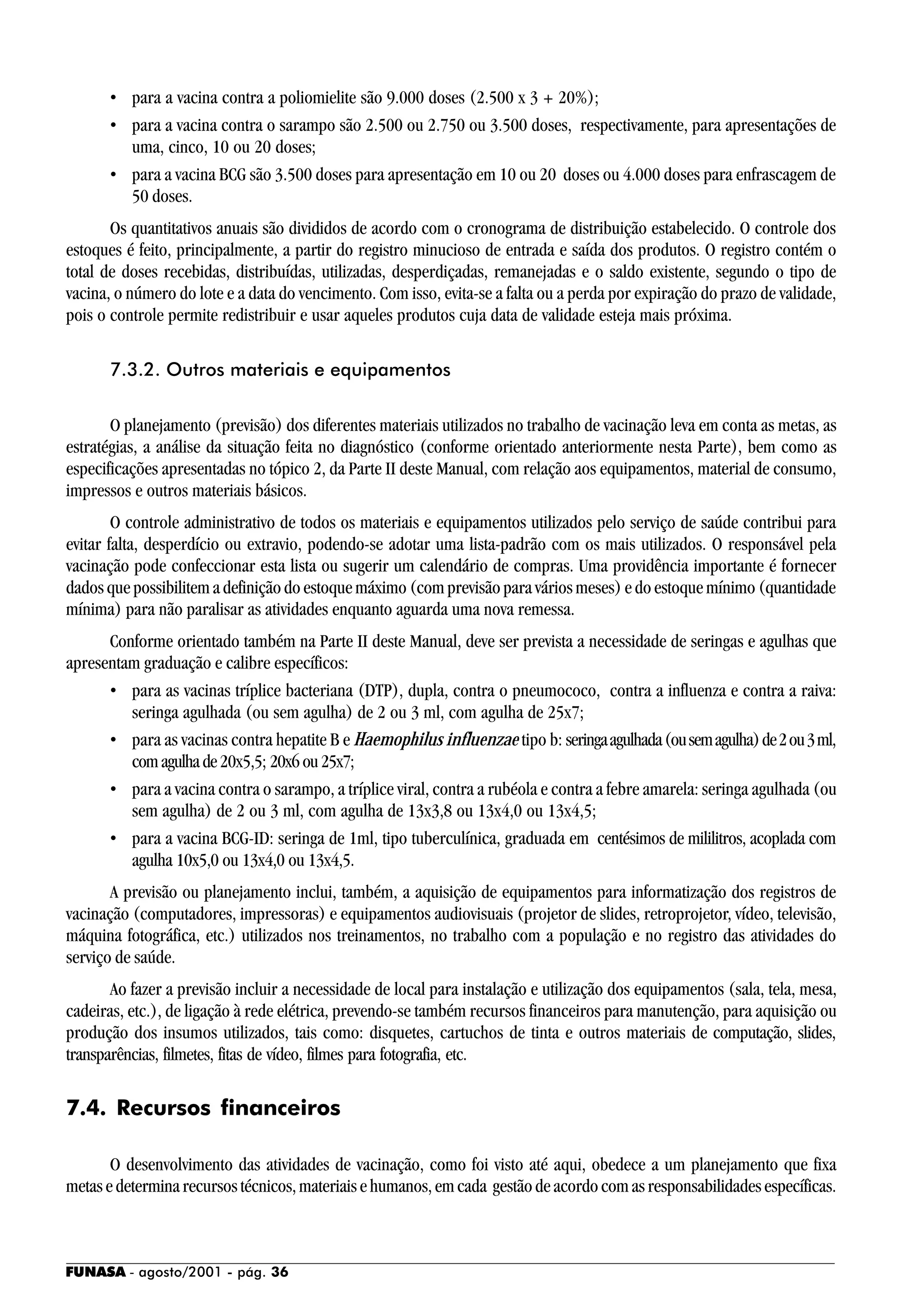 FUNASA - agosto/2001 - pág. 36
• para a vacina contra a poliomielite são 9.000 doses (2.500 x 3 + 20%);
• para a vacina contra o sarampo são 2.500 ou 2.750 ou 3.500 doses, respectivamente, para apresentações de
uma, cinco, 10 ou 20 doses;
• para a vacina BCG são 3.500 doses para apresentação em 10 ou 20 doses ou 4.000 doses para enfrascagem de
50 doses.
Os quantitativos anuais são divididos de acordo com o cronograma de distribuição estabelecido. O controle dos
estoques é feito, principalmente, a partir do registro minucioso de entrada e saída dos produtos. O registro contém o
total de doses recebidas, distribuídas, utilizadas, desperdiçadas, remanejadas e o saldo existente, segundo o tipo de
vacina, o número do lote e a data do vencimento. Com isso, evita-se a falta ou a perda por expiração do prazo de validade,
pois o controle permite redistribuir e usar aqueles produtos cuja data de validade esteja mais próxima.
7.3.2. Outros materiais e equipamentos
O planejamento (previsão) dos diferentes materiais utilizados no trabalho de vacinação leva em conta as metas, as
estratégias, a análise da situação feita no diagnóstico (conforme orientado anteriormente nesta Parte), bem como as
especificações apresentadas no tópico 2, da Parte II deste Manual, com relação aos equipamentos, material de consumo,
impressos e outros materiais básicos.
O controle administrativo de todos os materiais e equipamentos utilizados pelo serviço de saúde contribui para
evitar falta, desperdício ou extravio, podendo-se adotar uma lista-padrão com os mais utilizados. O responsável pela
vacinação pode confeccionar esta lista ou sugerir um calendário de compras. Uma providência importante é fornecer
dados que possibilitem a definição do estoque máximo (com previsão para vários meses) e do estoque mínimo (quantidade
mínima) para não paralisar as atividades enquanto aguarda uma nova remessa.
Conforme orientado também na Parte II deste Manual, deve ser prevista a necessidade de seringas e agulhas que
apresentam graduação e calibre específicos:
• para as vacinas tríplice bacteriana (DTP), dupla, contra o pneumococo, contra a influenza e contra a raiva:
seringa agulhada (ou sem agulha) de 2 ou 3 ml, com agulha de 25x7;
• para as vacinas contra hepatite B e Haemophilus influenzae tipo b: seringaagulhada(ousemagulha)de2ou3ml,
comagulhade20x5,5; 20x6ou25x7;
• para a vacina contra o sarampo, a tríplice viral, contra a rubéola e contra a febre amarela: seringa agulhada (ou
sem agulha) de 2 ou 3 ml, com agulha de 13x3,8 ou 13x4,0 ou 13x4,5;
• para a vacina BCG-ID: seringa de 1ml, tipo tuberculínica, graduada em centésimos de mililitros, acoplada com
agulha 10x5,0 ou 13x4,0 ou 13x4,5.
A previsão ou planejamento inclui, também, a aquisição de equipamentos para informatização dos registros de
vacinação (computadores, impressoras) e equipamentos audiovisuais (projetor de slides, retroprojetor, vídeo, televisão,
máquina fotográfica, etc.) utilizados nos treinamentos, no trabalho com a população e no registro das atividades do
serviço de saúde.
Ao fazer a previsão incluir a necessidade de local para instalação e utilização dos equipamentos (sala, tela, mesa,
cadeiras, etc.), de ligação à rede elétrica, prevendo-se também recursos financeiros para manutenção, para aquisição ou
produção dos insumos utilizados, tais como: disquetes, cartuchos de tinta e outros materiais de computação, slides,
transparências, filmetes, fitas de vídeo, filmes para fotografia, etc.
7.4. Recursos financeiros
O desenvolvimento das atividades de vacinação, como foi visto até aqui, obedece a um planejamento que fixa
metas e determina recursos técnicos, materiais e humanos, em cada gestão de acordo com as responsabilidades específicas.
 