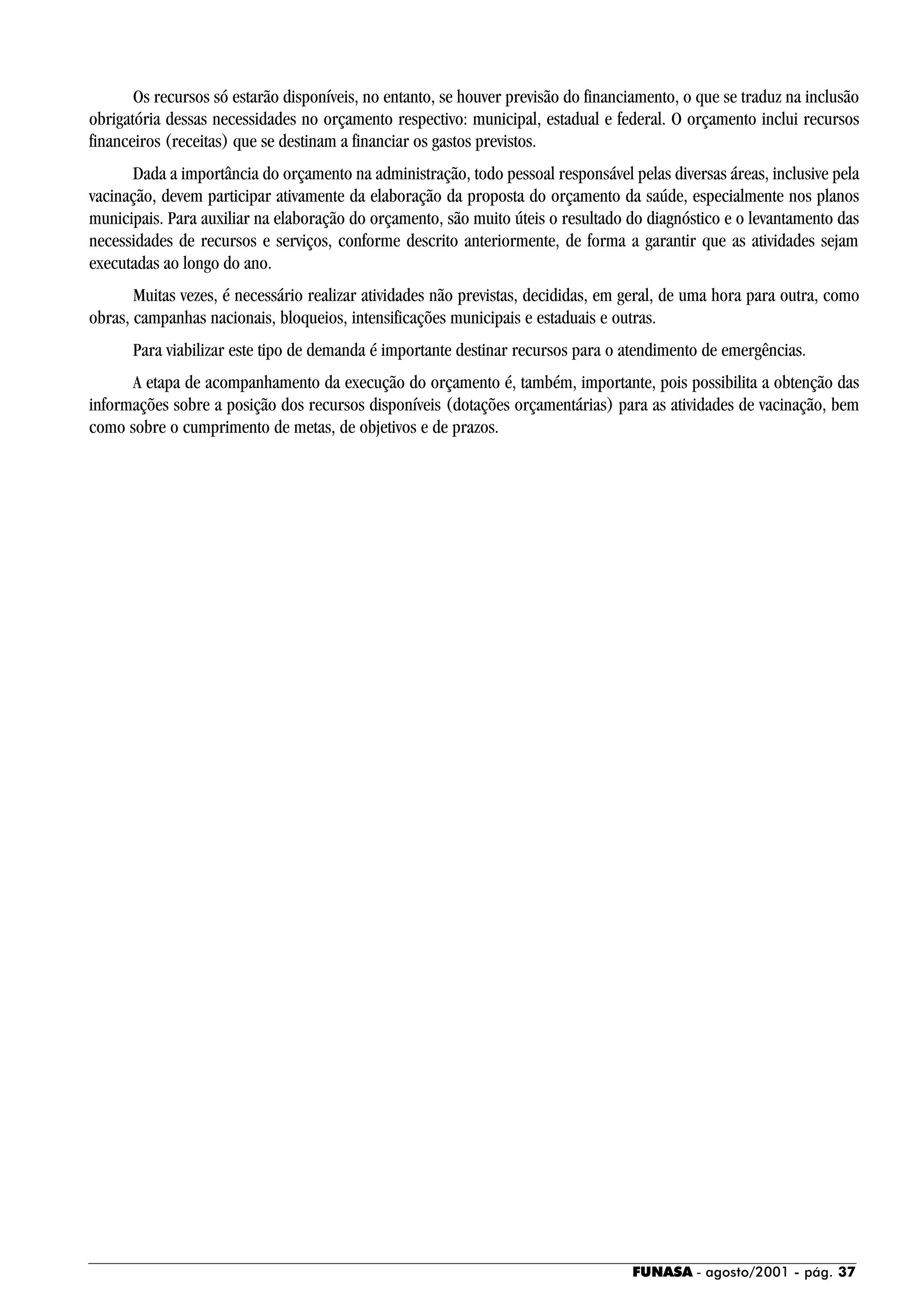 FUNASA - agosto/2001 - pág. 37
Os recursos só estarão disponíveis, no entanto, se houver previsão do financiamento, o que se traduz na inclusão
obrigatória dessas necessidades no orçamento respectivo: municipal, estadual e federal. O orçamento inclui recursos
financeiros (receitas) que se destinam a financiar os gastos previstos.
Dada a importância do orçamento na administração, todo pessoal responsável pelas diversas áreas, inclusive pela
vacinação, devem participar ativamente da elaboração da proposta do orçamento da saúde, especialmente nos planos
municipais. Para auxiliar na elaboração do orçamento, são muito úteis o resultado do diagnóstico e o levantamento das
necessidades de recursos e serviços, conforme descrito anteriormente, de forma a garantir que as atividades sejam
executadas ao longo do ano.
Muitas vezes, é necessário realizar atividades não previstas, decididas, em geral, de uma hora para outra, como
obras, campanhas nacionais, bloqueios, intensificações municipais e estaduais e outras.
Para viabilizar este tipo de demanda é importante destinar recursos para o atendimento de emergências.
A etapa de acompanhamento da execução do orçamento é, também, importante, pois possibilita a obtenção das
informações sobre a posição dos recursos disponíveis (dotações orçamentárias) para as atividades de vacinação, bem
como sobre o cumprimento de metas, de objetivos e de prazos.
 