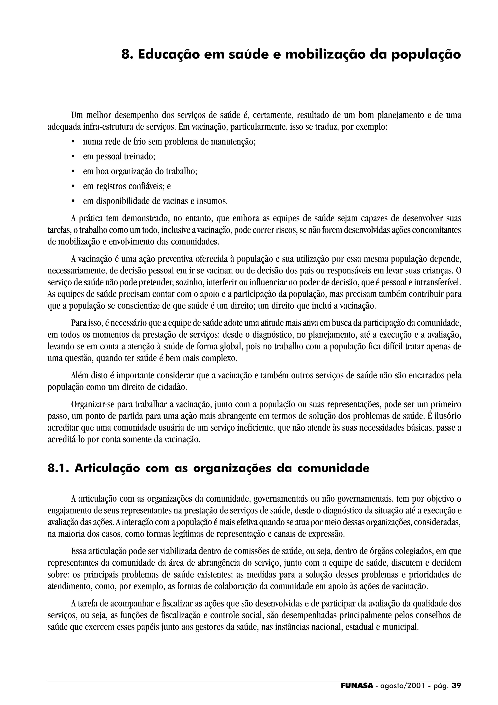 FUNASA - agosto/2001 - pág. 39
8. Educação em saúde e mobilização da população
Um melhor desempenho dos serviços de saúde é, certamente, resultado de um bom planejamento e de uma
adequada infra-estrutura de serviços. Em vacinação, particularmente, isso se traduz, por exemplo:
• numa rede de frio sem problema de manutenção;
• em pessoal treinado;
• em boa organização do trabalho;
• em registros confiáveis; e
• em disponibilidade de vacinas e insumos.
A prática tem demonstrado, no entanto, que embora as equipes de saúde sejam capazes de desenvolver suas
tarefas,otrabalhocomoumtodo,inclusiveavacinação,podecorrerriscos,senãoforemdesenvolvidasaçõesconcomitantes
de mobilização e envolvimento das comunidades.
A vacinação é uma ação preventiva oferecida à população e sua utilização por essa mesma população depende,
necessariamente, de decisão pessoal em ir se vacinar, ou de decisão dos pais ou responsáveis em levar suas crianças. O
serviço de saúde não pode pretender, sozinho, interferir ou influenciar no poder de decisão, que é pessoal e intransferível.
As equipes de saúde precisam contar com o apoio e a participação da população, mas precisam também contribuir para
que a população se conscientize de que saúde é um direito; um direito que inclui a vacinação.
Para isso, é necessário que a equipe de saúde adote uma atitude mais ativa em busca da participação da comunidade,
em todos os momentos da prestação de serviços: desde o diagnóstico, no planejamento, até a execução e a avaliação,
levando-se em conta a atenção à saúde de forma global, pois no trabalho com a população fica difícil tratar apenas de
uma questão, quando ter saúde é bem mais complexo.
Além disto é importante considerar que a vacinação e também outros serviços de saúde não são encarados pela
população como um direito de cidadão.
Organizar-se para trabalhar a vacinação, junto com a população ou suas representações, pode ser um primeiro
passo, um ponto de partida para uma ação mais abrangente em termos de solução dos problemas de saúde. É ilusório
acreditar que uma comunidade usuária de um serviço ineficiente, que não atende às suas necessidades básicas, passe a
acreditá-lo por conta somente da vacinação.
8.1. Articulação com as organizações da comunidade
A articulação com as organizações da comunidade, governamentais ou não governamentais, tem por objetivo o
engajamento de seus representantes na prestação de serviços de saúde, desde o diagnóstico da situação até a execução e
avaliaçãodasações.Ainteraçãocomapopulaçãoémaisefetivaquandoseatuapormeiodessasorganizações,consideradas,
na maioria dos casos, como formas legítimas de representação e canais de expressão.
Essa articulação pode ser viabilizada dentro de comissões de saúde, ou seja, dentro de órgãos colegiados, em que
representantes da comunidade da área de abrangência do serviço, junto com a equipe de saúde, discutem e decidem
sobre: os principais problemas de saúde existentes; as medidas para a solução desses problemas e prioridades de
atendimento, como, por exemplo, as formas de colaboração da comunidade em apoio às ações de vacinação.
A tarefa de acompanhar e fiscalizar as ações que são desenvolvidas e de participar da avaliação da qualidade dos
serviços, ou seja, as funções de fiscalização e controle social, são desempenhadas principalmente pelos conselhos de
saúde que exercem esses papéis junto aos gestores da saúde, nas instâncias nacional, estadual e municipal.
 