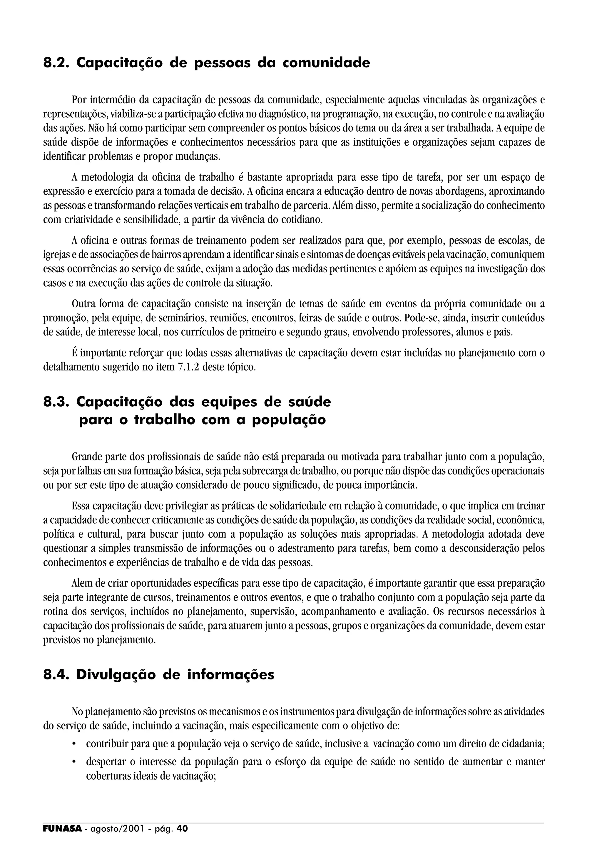 FUNASA - agosto/2001 - pág. 40
8.2. Capacitação de pessoas da comunidade
Por intermédio da capacitação de pessoas da comunidade, especialmente aquelas vinculadas às organizações e
representações, viabiliza-se a participação efetiva no diagnóstico, na programação, na execução, no controle e na avaliação
das ações. Não há como participar sem compreender os pontos básicos do tema ou da área a ser trabalhada. A equipe de
saúde dispõe de informações e conhecimentos necessários para que as instituições e organizações sejam capazes de
identificar problemas e propor mudanças.
A metodologia da oficina de trabalho é bastante apropriada para esse tipo de tarefa, por ser um espaço de
expressão e exercício para a tomada de decisão. A oficina encara a educação dentro de novas abordagens, aproximando
as pessoas e transformando relações verticais em trabalho de parceria. Além disso, permite a socialização do conhecimento
com criatividade e sensibilidade, a partir da vivência do cotidiano.
A oficina e outras formas de treinamento podem ser realizados para que, por exemplo, pessoas de escolas, de
igrejasedeassociaçõesdebairrosaprendamaidentificarsinaisesintomasdedoençasevitáveispelavacinação,comuniquem
essas ocorrências ao serviço de saúde, exijam a adoção das medidas pertinentes e apóiem as equipes na investigação dos
casos e na execução das ações de controle da situação.
Outra forma de capacitação consiste na inserção de temas de saúde em eventos da própria comunidade ou a
promoção, pela equipe, de seminários, reuniões, encontros, feiras de saúde e outros. Pode-se, ainda, inserir conteúdos
de saúde, de interesse local, nos currículos de primeiro e segundo graus, envolvendo professores, alunos e pais.
É importante reforçar que todas essas alternativas de capacitação devem estar incluídas no planejamento com o
detalhamento sugerido no item 7.1.2 deste tópico.
8.3. Capacitação das equipes de saúde
para o trabalho com a população
Grande parte dos profissionais de saúde não está preparada ou motivada para trabalhar junto com a população,
seja por falhas em sua formação básica, seja pela sobrecarga de trabalho, ou porque não dispõe das condições operacionais
ou por ser este tipo de atuação considerado de pouco significado, de pouca importância.
Essa capacitação deve privilegiar as práticas de solidariedade em relação à comunidade, o que implica em treinar
a capacidade de conhecer criticamente as condições de saúde da população, as condições da realidade social, econômica,
política e cultural, para buscar junto com a população as soluções mais apropriadas. A metodologia adotada deve
questionar a simples transmissão de informações ou o adestramento para tarefas, bem como a desconsideração pelos
conhecimentos e experiências de trabalho e de vida das pessoas.
Alem de criar oportunidades específicas para esse tipo de capacitação, é importante garantir que essa preparação
seja parte integrante de cursos, treinamentos e outros eventos, e que o trabalho conjunto com a população seja parte da
rotina dos serviços, incluídos no planejamento, supervisão, acompanhamento e avaliação. Os recursos necessários à
capacitação dos profissionais de saúde, para atuarem junto a pessoas, grupos e organizações da comunidade, devem estar
previstos no planejamento.
8.4. Divulgação de informações
No planejamento são previstos os mecanismos e os instrumentos para divulgação de informações sobre as atividades
do serviço de saúde, incluindo a vacinação, mais especificamente com o objetivo de:
• contribuir para que a população veja o serviço de saúde, inclusive a vacinação como um direito de cidadania;
• despertar o interesse da população para o esforço da equipe de saúde no sentido de aumentar e manter
coberturas ideais de vacinação;
 