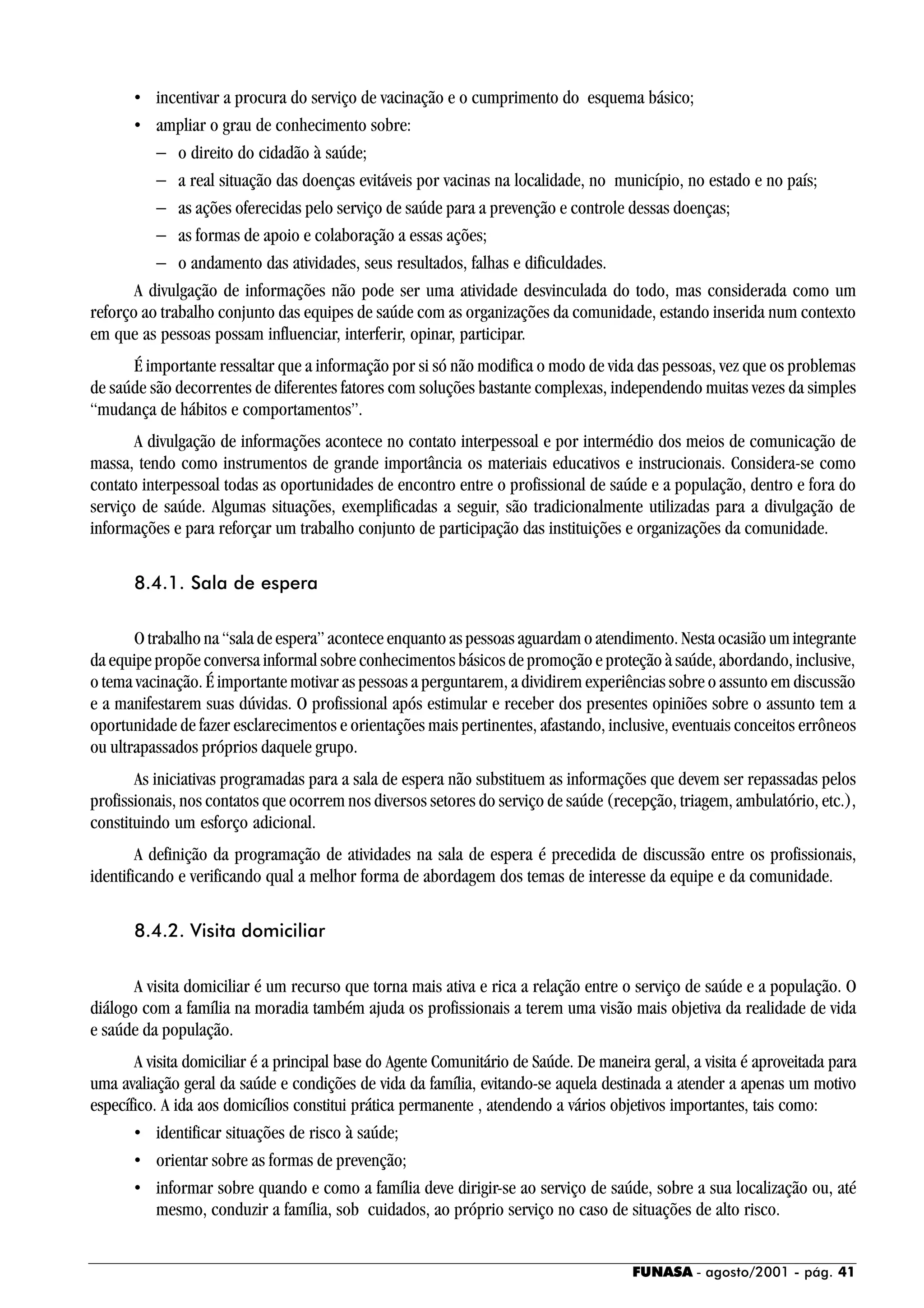 FUNASA - agosto/2001 - pág. 41
• incentivar a procura do serviço de vacinação e o cumprimento do esquema básico;
• ampliar o grau de conhecimento sobre:
− o direito do cidadão à saúde;
− a real situação das doenças evitáveis por vacinas na localidade, no município, no estado e no país;
− as ações oferecidas pelo serviço de saúde para a prevenção e controle dessas doenças;
− as formas de apoio e colaboração a essas ações;
− o andamento das atividades, seus resultados, falhas e dificuldades.
A divulgação de informações não pode ser uma atividade desvinculada do todo, mas considerada como um
reforço ao trabalho conjunto das equipes de saúde com as organizações da comunidade, estando inserida num contexto
em que as pessoas possam influenciar, interferir, opinar, participar.
É importante ressaltar que a informação por si só não modifica o modo de vida das pessoas, vez que os problemas
de saúde são decorrentes de diferentes fatores com soluções bastante complexas, independendo muitas vezes da simples
“mudança de hábitos e comportamentos”.
A divulgação de informações acontece no contato interpessoal e por intermédio dos meios de comunicação de
massa, tendo como instrumentos de grande importância os materiais educativos e instrucionais. Considera-se como
contato interpessoal todas as oportunidades de encontro entre o profissional de saúde e a população, dentro e fora do
serviço de saúde. Algumas situações, exemplificadas a seguir, são tradicionalmente utilizadas para a divulgação de
informações e para reforçar um trabalho conjunto de participação das instituições e organizações da comunidade.
8.4.1. Sala de espera
O trabalho na “sala de espera” acontece enquanto as pessoas aguardam o atendimento. Nesta ocasião um integrante
da equipe propõe conversa informal sobre conhecimentos básicos de promoção e proteção à saúde, abordando, inclusive,
o tema vacinação. É importante motivar as pessoas a perguntarem, a dividirem experiências sobre o assunto em discussão
e a manifestarem suas dúvidas. O profissional após estimular e receber dos presentes opiniões sobre o assunto tem a
oportunidade de fazer esclarecimentos e orientações mais pertinentes, afastando, inclusive, eventuais conceitos errôneos
ou ultrapassados próprios daquele grupo.
As iniciativas programadas para a sala de espera não substituem as informações que devem ser repassadas pelos
profissionais, nos contatos que ocorrem nos diversos setores do serviço de saúde (recepção, triagem, ambulatório, etc.),
constituindo um esforço adicional.
A definição da programação de atividades na sala de espera é precedida de discussão entre os profissionais,
identificando e verificando qual a melhor forma de abordagem dos temas de interesse da equipe e da comunidade.
8.4.2. Visita domiciliar
A visita domiciliar é um recurso que torna mais ativa e rica a relação entre o serviço de saúde e a população. O
diálogo com a família na moradia também ajuda os profissionais a terem uma visão mais objetiva da realidade de vida
e saúde da população.
A visita domiciliar é a principal base do Agente Comunitário de Saúde. De maneira geral, a visita é aproveitada para
uma avaliação geral da saúde e condições de vida da família, evitando-se aquela destinada a atender a apenas um motivo
específico. A ida aos domicílios constitui prática permanente , atendendo a vários objetivos importantes, tais como:
• identificar situações de risco à saúde;
• orientar sobre as formas de prevenção;
• informar sobre quando e como a família deve dirigir-se ao serviço de saúde, sobre a sua localização ou, até
mesmo, conduzir a família, sob cuidados, ao próprio serviço no caso de situações de alto risco.
 