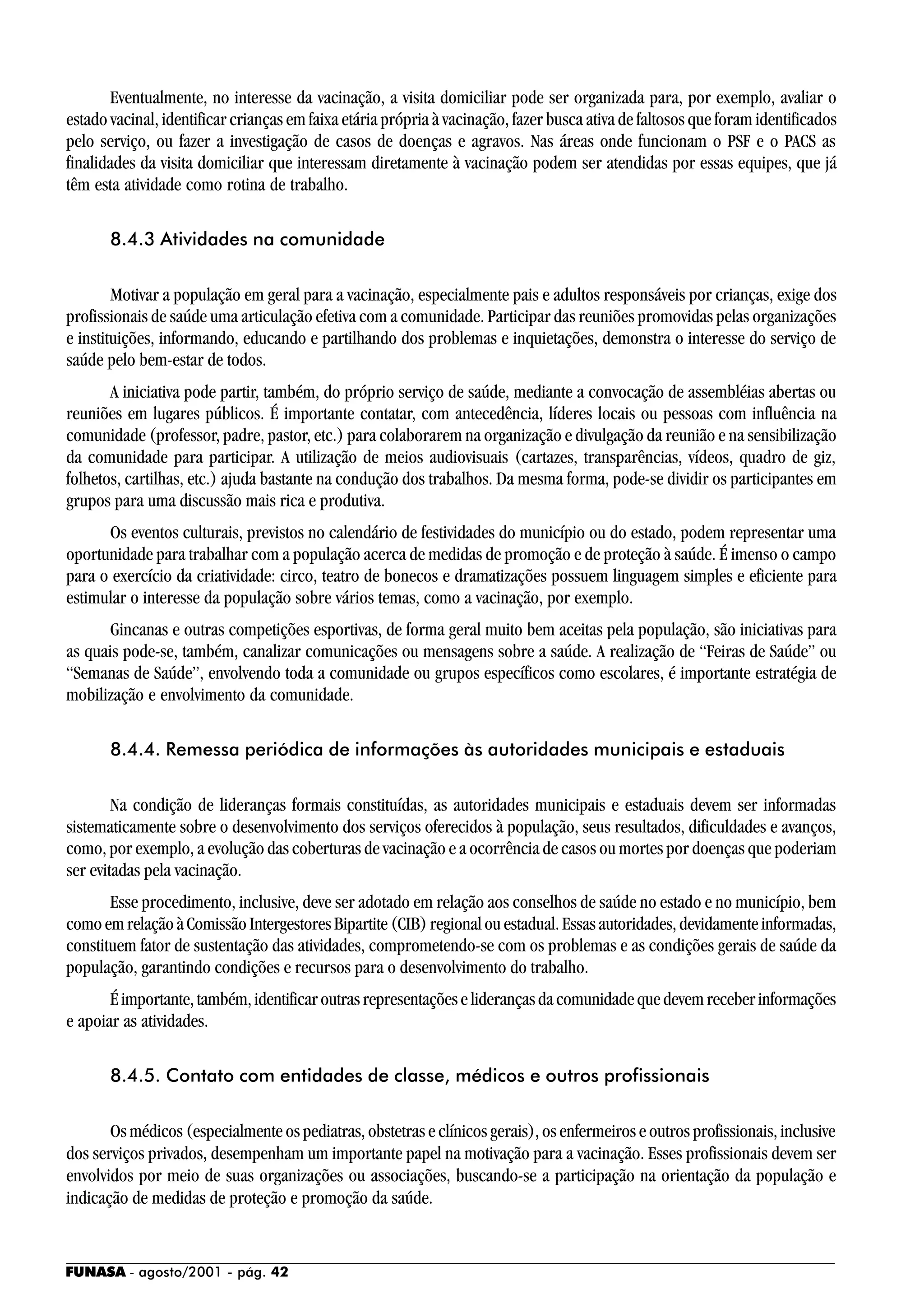 FUNASA - agosto/2001 - pág. 42
Eventualmente, no interesse da vacinação, a visita domiciliar pode ser organizada para, por exemplo, avaliar o
estado vacinal, identificar crianças em faixa etária própria à vacinação, fazer busca ativa de faltosos que foram identificados
pelo serviço, ou fazer a investigação de casos de doenças e agravos. Nas áreas onde funcionam o PSF e o PACS as
finalidades da visita domiciliar que interessam diretamente à vacinação podem ser atendidas por essas equipes, que já
têm esta atividade como rotina de trabalho.
8.4.3 Atividades na comunidade
Motivar a população em geral para a vacinação, especialmente pais e adultos responsáveis por crianças, exige dos
profissionais de saúde uma articulação efetiva com a comunidade. Participar das reuniões promovidas pelas organizações
e instituições, informando, educando e partilhando dos problemas e inquietações, demonstra o interesse do serviço de
saúde pelo bem-estar de todos.
A iniciativa pode partir, também, do próprio serviço de saúde, mediante a convocação de assembléias abertas ou
reuniões em lugares públicos. É importante contatar, com antecedência, líderes locais ou pessoas com influência na
comunidade (professor, padre, pastor, etc.) para colaborarem na organização e divulgação da reunião e na sensibilização
da comunidade para participar. A utilização de meios audiovisuais (cartazes, transparências, vídeos, quadro de giz,
folhetos, cartilhas, etc.) ajuda bastante na condução dos trabalhos. Da mesma forma, pode-se dividir os participantes em
grupos para uma discussão mais rica e produtiva.
Os eventos culturais, previstos no calendário de festividades do município ou do estado, podem representar uma
oportunidade para trabalhar com a população acerca de medidas de promoção e de proteção à saúde. É imenso o campo
para o exercício da criatividade: circo, teatro de bonecos e dramatizações possuem linguagem simples e eficiente para
estimular o interesse da população sobre vários temas, como a vacinação, por exemplo.
Gincanas e outras competições esportivas, de forma geral muito bem aceitas pela população, são iniciativas para
as quais pode-se, também, canalizar comunicações ou mensagens sobre a saúde. A realização de “Feiras de Saúde” ou
“Semanas de Saúde”, envolvendo toda a comunidade ou grupos específicos como escolares, é importante estratégia de
mobilização e envolvimento da comunidade.
8.4.4. Remessa periódica de informações às autoridades municipais e estaduais
Na condição de lideranças formais constituídas, as autoridades municipais e estaduais devem ser informadas
sistematicamente sobre o desenvolvimento dos serviços oferecidos à população, seus resultados, dificuldades e avanços,
como, por exemplo, a evolução das coberturas de vacinação e a ocorrência de casos ou mortes por doenças que poderiam
ser evitadas pela vacinação.
Esse procedimento, inclusive, deve ser adotado em relação aos conselhos de saúde no estado e no município, bem
como em relação à Comissão Intergestores Bipartite (CIB) regional ou estadual. Essas autoridades, devidamente informadas,
constituem fator de sustentação das atividades, comprometendo-se com os problemas e as condições gerais de saúde da
população, garantindo condições e recursos para o desenvolvimento do trabalho.
Éimportante,também,identificaroutrasrepresentaçõeseliderançasdacomunidadequedevemreceberinformações
e apoiar as atividades.
8.4.5. Contato com entidades de classe, médicos e outros profissionais
Os médicos (especialmente os pediatras, obstetras e clínicos gerais), os enfermeiros e outros profissionais, inclusive
dos serviços privados, desempenham um importante papel na motivação para a vacinação. Esses profissionais devem ser
envolvidos por meio de suas organizações ou associações, buscando-se a participação na orientação da população e
indicação de medidas de proteção e promoção da saúde.
 