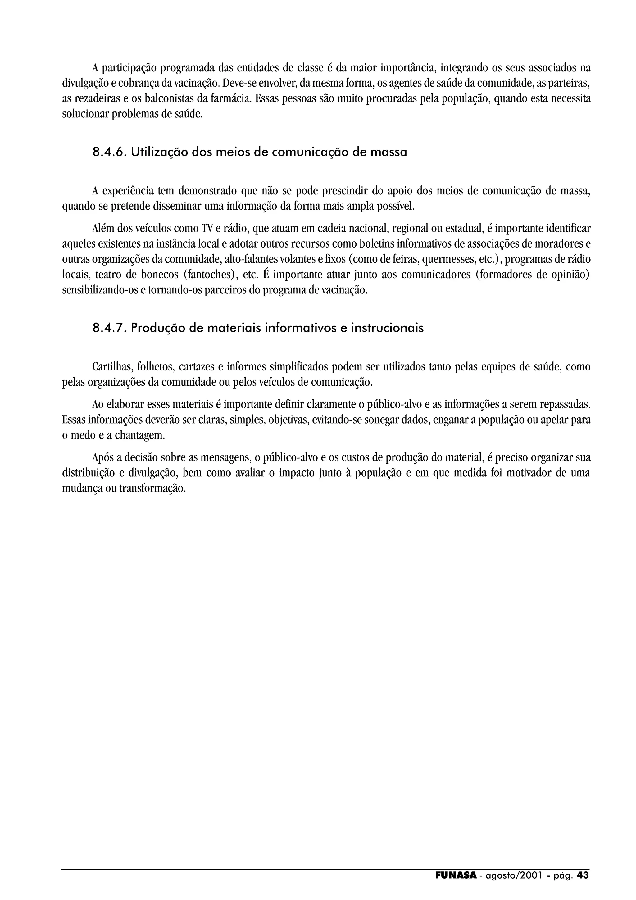 FUNASA - agosto/2001 - pág. 43
A participação programada das entidades de classe é da maior importância, integrando os seus associados na
divulgação e cobrança da vacinação. Deve-se envolver, da mesma forma, os agentes de saúde da comunidade, as parteiras,
as rezadeiras e os balconistas da farmácia. Essas pessoas são muito procuradas pela população, quando esta necessita
solucionar problemas de saúde.
8.4.6. Utilização dos meios de comunicação de massa
A experiência tem demonstrado que não se pode prescindir do apoio dos meios de comunicação de massa,
quando se pretende disseminar uma informação da forma mais ampla possível.
Além dos veículos como TV e rádio, que atuam em cadeia nacional, regional ou estadual, é importante identificar
aqueles existentes na instância local e adotar outros recursos como boletins informativos de associações de moradores e
outras organizações da comunidade, alto-falantes volantes e fixos (como de feiras, quermesses, etc.), programas de rádio
locais, teatro de bonecos (fantoches), etc. É importante atuar junto aos comunicadores (formadores de opinião)
sensibilizando-os e tornando-os parceiros do programa de vacinação.
8.4.7. Produção de materiais informativos e instrucionais
Cartilhas, folhetos, cartazes e informes simplificados podem ser utilizados tanto pelas equipes de saúde, como
pelas organizações da comunidade ou pelos veículos de comunicação.
Ao elaborar esses materiais é importante definir claramente o público-alvo e as informações a serem repassadas.
Essas informações deverão ser claras, simples, objetivas, evitando-se sonegar dados, enganar a população ou apelar para
o medo e a chantagem.
Após a decisão sobre as mensagens, o público-alvo e os custos de produção do material, é preciso organizar sua
distribuição e divulgação, bem como avaliar o impacto junto à população e em que medida foi motivador de uma
mudança ou transformação.
 