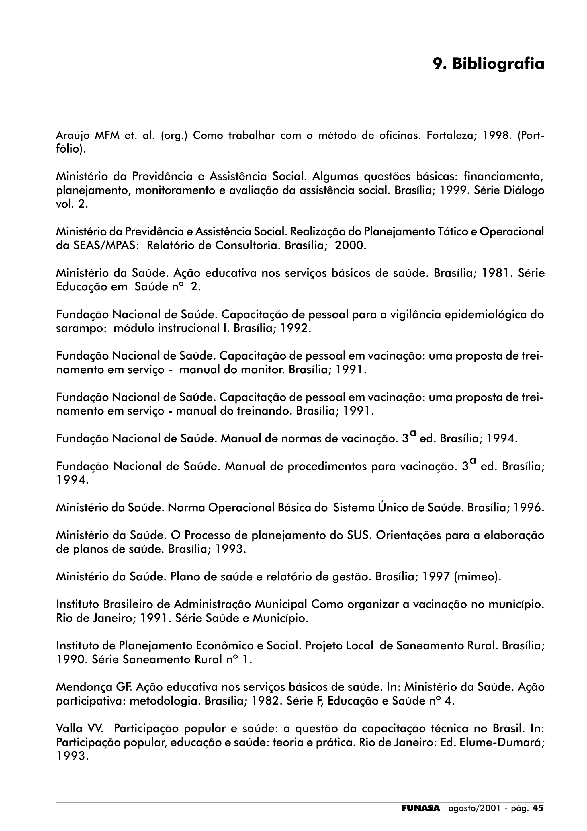 FUNASA - agosto/2001 - pág. 45
9. Bibliografia
Araújo MFM et. al. (org.) Como trabalhar com o método de oficinas. Fortaleza; 1998. (Port-
fólio).
Ministério da Previdência e Assistência Social. Algumas questões básicas: financiamento,
planejamento, monitoramento e avaliação da assistência social. Brasília; 1999. Série Diálogo
vol. 2.
Ministério da Previdência e Assistência Social. Realização do Planejamento Tático e Operacional
da SEAS/MPAS: Relatório de Consultoria. Brasília; 2000.
Ministério da Saúde. Ação educativa nos serviços básicos de saúde. Brasília; 1981. Série
Educação em Saúde nº 2.
Fundação Nacional de Saúde. Capacitação de pessoal para a vigilância epidemiológica do
sarampo: módulo instrucional I. Brasília; 1992.
Fundação Nacional de Saúde. Capacitação de pessoal em vacinação: uma proposta de trei-
namento em serviço - manual do monitor. Brasília; 1991.
Fundação Nacional de Saúde. Capacitação de pessoal em vacinação: uma proposta de trei-
namento em serviço - manual do treinando. Brasília; 1991.
Fundação Nacional de Saúde. Manual de normas de vacinação. 3
a
ed. Brasília; 1994.
Fundação Nacional de Saúde. Manual de procedimentos para vacinação. 3
a
ed. Brasília;
1994.
Ministério da Saúde. Norma Operacional Básica do Sistema Único de Saúde. Brasília; 1996.
Ministério da Saúde. O Processo de planejamento do SUS. Orientações para a elaboração
de planos de saúde. Brasília; 1993.
Ministério da Saúde. Plano de saúde e relatório de gestão. Brasília; 1997 (mimeo).
Instituto Brasileiro de Administração Municipal Como organizar a vacinação no município.
Rio de Janeiro; 1991. Série Saúde e Município.
Instituto de Planejamento Econômico e Social. Projeto Local de Saneamento Rural. Brasília;
1990. Série Saneamento Rural nº 1.
Mendonça GF. Ação educativa nos serviços básicos de saúde. In: Ministério da Saúde. Ação
participativa: metodologia. Brasília; 1982. Série F, Educação e Saúde nº 4.
Valla VV. Participação popular e saúde: a questão da capacitação técnica no Brasil. In:
Participação popular, educação e saúde: teoria e prática. Rio de Janeiro: Ed. Elume-Dumará;
1993.
 