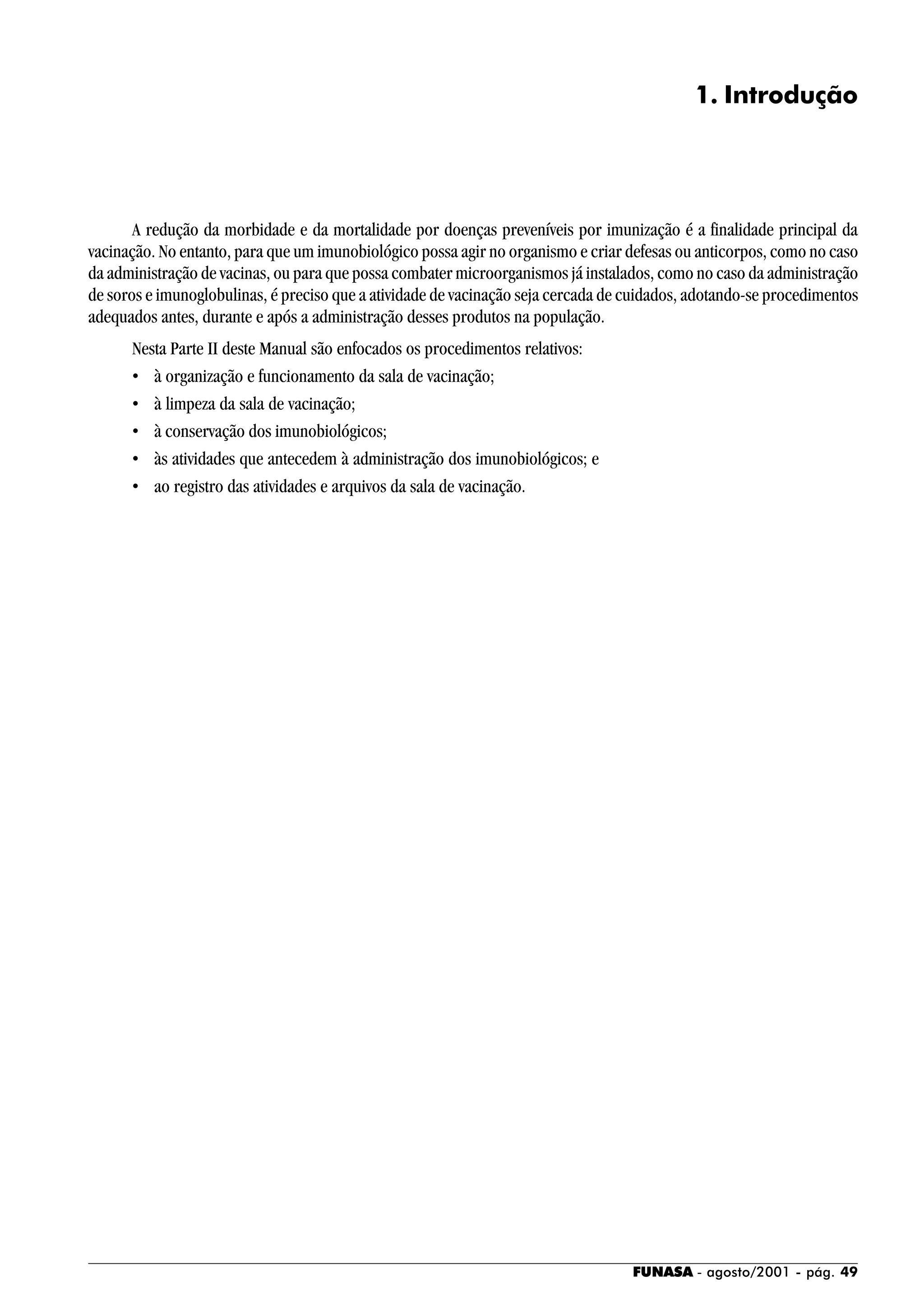 FUNASA - agosto/2001 - pág. 49
1. Introdução
A redução da morbidade e da mortalidade por doenças preveníveis por imunização é a finalidade principal da
vacinação. No entanto, para que um imunobiológico possa agir no organismo e criar defesas ou anticorpos, como no caso
da administração de vacinas, ou para que possa combater microorganismos já instalados, como no caso da administração
de soros e imunoglobulinas, é preciso que a atividade de vacinação seja cercada de cuidados, adotando-se procedimentos
adequados antes, durante e após a administração desses produtos na população.
Nesta Parte II deste Manual são enfocados os procedimentos relativos:
• à organização e funcionamento da sala de vacinação;
• à limpeza da sala de vacinação;
• à conservação dos imunobiológicos;
• às atividades que antecedem à administração dos imunobiológicos; e
• ao registro das atividades e arquivos da sala de vacinação.
 