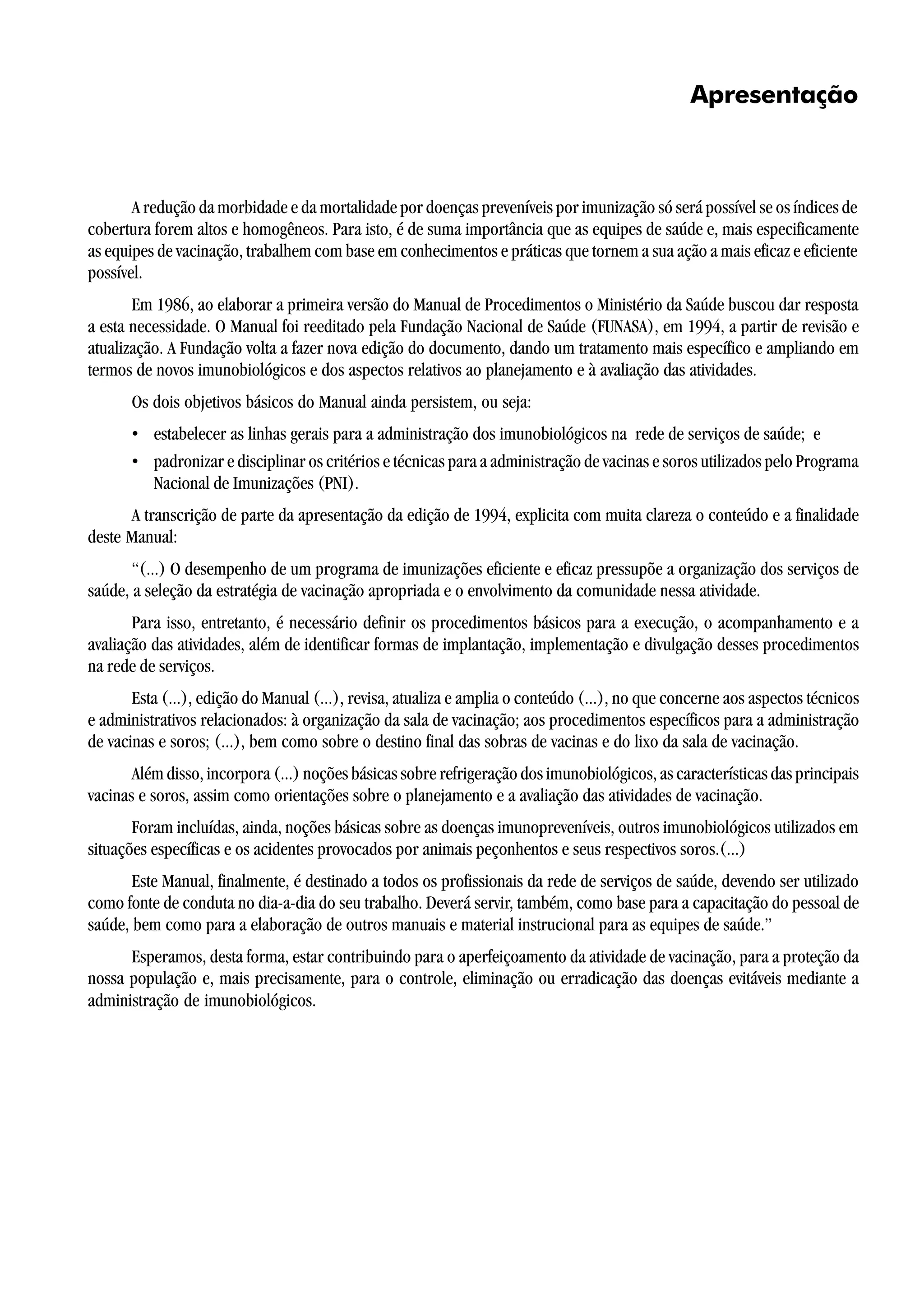 Apresentação
A redução da morbidade e da mortalidade por doenças preveníveis por imunização só será possível se os índices de
cobertura forem altos e homogêneos. Para isto, é de suma importância que as equipes de saúde e, mais especificamente
as equipes de vacinação, trabalhem com base em conhecimentos e práticas que tornem a sua ação a mais eficaz e eficiente
possível.
Em 1986, ao elaborar a primeira versão do Manual de Procedimentos o Ministério da Saúde buscou dar resposta
a esta necessidade. O Manual foi reeditado pela Fundação Nacional de Saúde (FUNASA), em 1994, a partir de revisão e
atualização. A Fundação volta a fazer nova edição do documento, dando um tratamento mais específico e ampliando em
termos de novos imunobiológicos e dos aspectos relativos ao planejamento e à avaliação das atividades.
Os dois objetivos básicos do Manual ainda persistem, ou seja:
• estabelecer as linhas gerais para a administração dos imunobiológicos na rede de serviços de saúde; e
• padronizar e disciplinar os critérios e técnicas para a administração de vacinas e soros utilizados pelo Programa
Nacional de Imunizações (PNI).
A transcrição de parte da apresentação da edição de 1994, explicita com muita clareza o conteúdo e a finalidade
deste Manual:
“(...) O desempenho de um programa de imunizações eficiente e eficaz pressupõe a organização dos serviços de
saúde, a seleção da estratégia de vacinação apropriada e o envolvimento da comunidade nessa atividade.
Para isso, entretanto, é necessário definir os procedimentos básicos para a execução, o acompanhamento e a
avaliação das atividades, além de identificar formas de implantação, implementação e divulgação desses procedimentos
na rede de serviços.
Esta (...), edição do Manual (...), revisa, atualiza e amplia o conteúdo (...), no que concerne aos aspectos técnicos
e administrativos relacionados: à organização da sala de vacinação; aos procedimentos específicos para a administração
de vacinas e soros; (...), bem como sobre o destino final das sobras de vacinas e do lixo da sala de vacinação.
Além disso, incorpora (...) noções básicas sobre refrigeração dos imunobiológicos, as características das principais
vacinas e soros, assim como orientações sobre o planejamento e a avaliação das atividades de vacinação.
Foram incluídas, ainda, noções básicas sobre as doenças imunopreveníveis, outros imunobiológicos utilizados em
situações específicas e os acidentes provocados por animais peçonhentos e seus respectivos soros.(...)
Este Manual, finalmente, é destinado a todos os profissionais da rede de serviços de saúde, devendo ser utilizado
como fonte de conduta no dia-a-dia do seu trabalho. Deverá servir, também, como base para a capacitação do pessoal de
saúde, bem como para a elaboração de outros manuais e material instrucional para as equipes de saúde.”
Esperamos, desta forma, estar contribuindo para o aperfeiçoamento da atividade de vacinação, para a proteção da
nossa população e, mais precisamente, para o controle, eliminação ou erradicação das doenças evitáveis mediante a
administração de imunobiológicos.
 