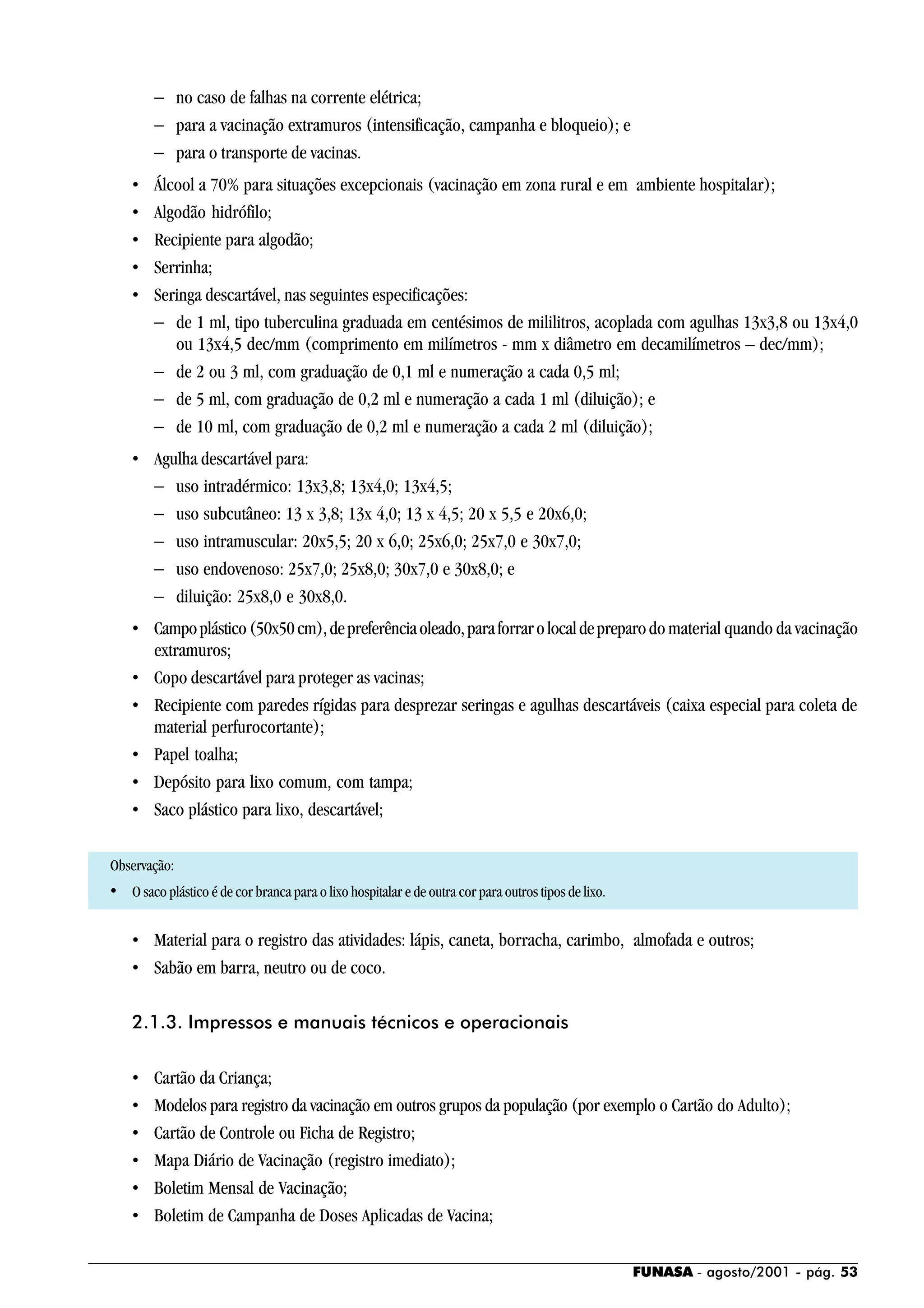 FUNASA - agosto/2001 - pág. 53
− no caso de falhas na corrente elétrica;
− para a vacinação extramuros (intensificação, campanha e bloqueio); e
− para o transporte de vacinas.
• Álcool a 70% para situações excepcionais (vacinação em zona rural e em ambiente hospitalar);
• Algodão hidrófilo;
• Recipiente para algodão;
• Serrinha;
• Seringa descartável, nas seguintes especificações:
− de 1 ml, tipo tuberculina graduada em centésimos de mililitros, acoplada com agulhas 13x3,8 ou 13x4,0
ou 13x4,5 dec/mm (comprimento em milímetros - mm x diâmetro em decamilímetros – dec/mm);
− de 2 ou 3 ml, com graduação de 0,1 ml e numeração a cada 0,5 ml;
− de 5 ml, com graduação de 0,2 ml e numeração a cada 1 ml (diluição); e
− de 10 ml, com graduação de 0,2 ml e numeração a cada 2 ml (diluição);
• Agulha descartável para:
− uso intradérmico: 13x3,8; 13x4,0; 13x4,5;
− uso subcutâneo: 13 x 3,8; 13x 4,0; 13 x 4,5; 20 x 5,5 e 20x6,0;
− uso intramuscular: 20x5,5; 20 x 6,0; 25x6,0; 25x7,0 e 30x7,0;
− uso endovenoso: 25x7,0; 25x8,0; 30x7,0 e 30x8,0; e
− diluição: 25x8,0 e 30x8,0.
• Campoplástico(50x50cm),depreferênciaoleado,paraforrarolocaldepreparodo material quando da vacinação
extramuros;
• Copo descartável para proteger as vacinas;
• Recipiente com paredes rígidas para desprezar seringas e agulhas descartáveis (caixa especial para coleta de
material perfurocortante);
• Papel toalha;
• Depósito para lixo comum, com tampa;
• Saco plástico para lixo, descartável;
Observação:
• O saco plástico é de cor branca para o lixo hospitalar e de outra cor para outros tipos de lixo.
• Material para o registro das atividades: lápis, caneta, borracha, carimbo, almofada e outros;
• Sabão em barra, neutro ou de coco.
2.1.3. Impressos e manuais técnicos e operacionais
• Cartão da Criança;
• Modelos para registro da vacinação em outros grupos da população (por exemplo o Cartão do Adulto);
• Cartão de Controle ou Ficha de Registro;
• Mapa Diário de Vacinação (registro imediato);
• Boletim Mensal de Vacinação;
• Boletim de Campanha de Doses Aplicadas de Vacina;
 