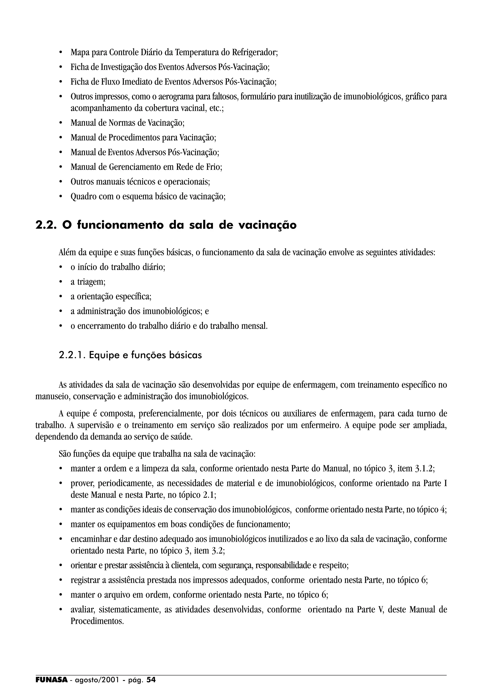 FUNASA - agosto/2001 - pág. 54
• Mapa para Controle Diário da Temperatura do Refrigerador;
• Ficha de Investigação dos Eventos Adversos Pós-Vacinação;
• Ficha de Fluxo Imediato de Eventos Adversos Pós-Vacinação;
• Outros impressos, como o aerograma para faltosos, formulário para inutilização de imunobiológicos, gráfico para
acompanhamento da cobertura vacinal, etc.;
• Manual de Normas de Vacinação;
• Manual de Procedimentos para Vacinação;
• Manual de Eventos Adversos Pós-Vacinação;
• Manual de Gerenciamento em Rede de Frio;
• Outros manuais técnicos e operacionais;
• Quadro com o esquema básico de vacinação;
2.2. O funcionamento da sala de vacinação
Além da equipe e suas funções básicas, o funcionamento da sala de vacinação envolve as seguintes atividades:
• o início do trabalho diário;
• a triagem;
• a orientação específica;
• a administração dos imunobiológicos; e
• o encerramento do trabalho diário e do trabalho mensal.
2.2.1. Equipe e funções básicas
As atividades da sala de vacinação são desenvolvidas por equipe de enfermagem, com treinamento específico no
manuseio, conservação e administração dos imunobiológicos.
A equipe é composta, preferencialmente, por dois técnicos ou auxiliares de enfermagem, para cada turno de
trabalho. A supervisão e o treinamento em serviço são realizados por um enfermeiro. A equipe pode ser ampliada,
dependendo da demanda ao serviço de saúde.
São funções da equipe que trabalha na sala de vacinação:
• manter a ordem e a limpeza da sala, conforme orientado nesta Parte do Manual, no tópico 3, item 3.1.2;
• prover, periodicamente, as necessidades de material e de imunobiológicos, conforme orientado na Parte I
deste Manual e nesta Parte, no tópico 2.1;
• manter as condições ideais de conservação dos imunobiológicos, conforme orientado nesta Parte, no tópico 4;
• manter os equipamentos em boas condições de funcionamento;
• encaminhar e dar destino adequado aos imunobiológicos inutilizados e ao lixo da sala de vacinação, conforme
orientado nesta Parte, no tópico 3, item 3.2;
• orientar e prestar assistência à clientela, com segurança, responsabilidade e respeito;
• registrar a assistência prestada nos impressos adequados, conforme orientado nesta Parte, no tópico 6;
• manter o arquivo em ordem, conforme orientado nesta Parte, no tópico 6;
• avaliar, sistematicamente, as atividades desenvolvidas, conforme orientado na Parte V, deste Manual de
Procedimentos.
 