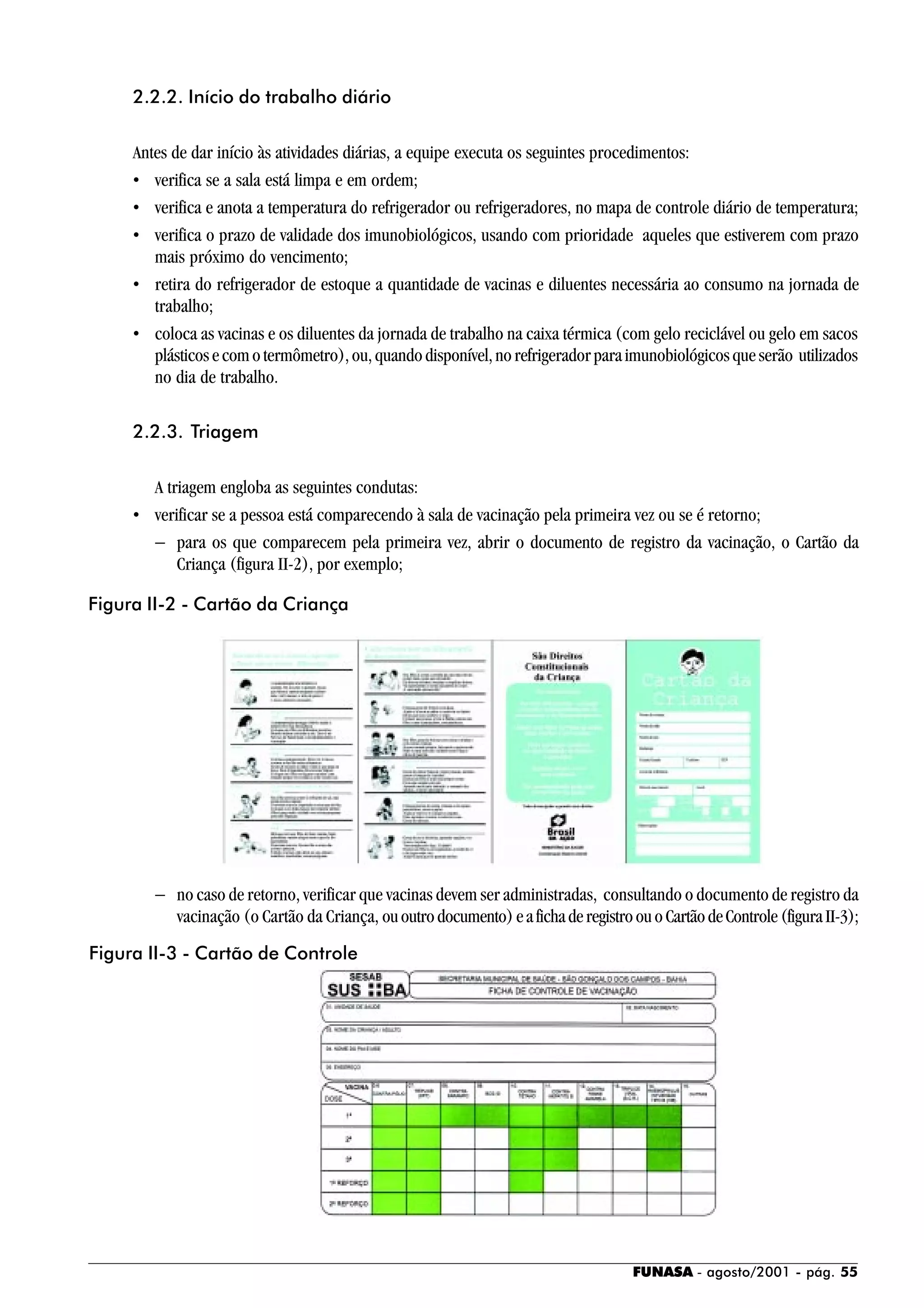 FUNASA - agosto/2001 - pág. 55
2.2.2. Início do trabalho diário
Antes de dar início às atividades diárias, a equipe executa os seguintes procedimentos:
• verifica se a sala está limpa e em ordem;
• verifica e anota a temperatura do refrigerador ou refrigeradores, no mapa de controle diário de temperatura;
• verifica o prazo de validade dos imunobiológicos, usando com prioridade aqueles que estiverem com prazo
mais próximo do vencimento;
• retira do refrigerador de estoque a quantidade de vacinas e diluentes necessária ao consumo na jornada de
trabalho;
• coloca as vacinas e os diluentes da jornada de trabalho na caixa térmica (com gelo reciclável ou gelo em sacos
plásticosecomotermômetro),ou,quandodisponível,norefrigeradorparaimunobiológicosqueserão utilizados
no dia de trabalho.
2.2.3. Triagem
A triagem engloba as seguintes condutas:
• verificar se a pessoa está comparecendo à sala de vacinação pela primeira vez ou se é retorno;
− para os que comparecem pela primeira vez, abrir o documento de registro da vacinação, o Cartão da
Criança (figura II-2), por exemplo;
− no caso de retorno, verificar que vacinas devem ser administradas, consultando o documento de registro da
vacinação (o Cartão da Criança, ououtrodocumento)eafichaderegistroouo CartãodeControle(figuraII-3);
Figura II-2 - Cartão da Criança
Figura II-3 - Cartão de Controle
 