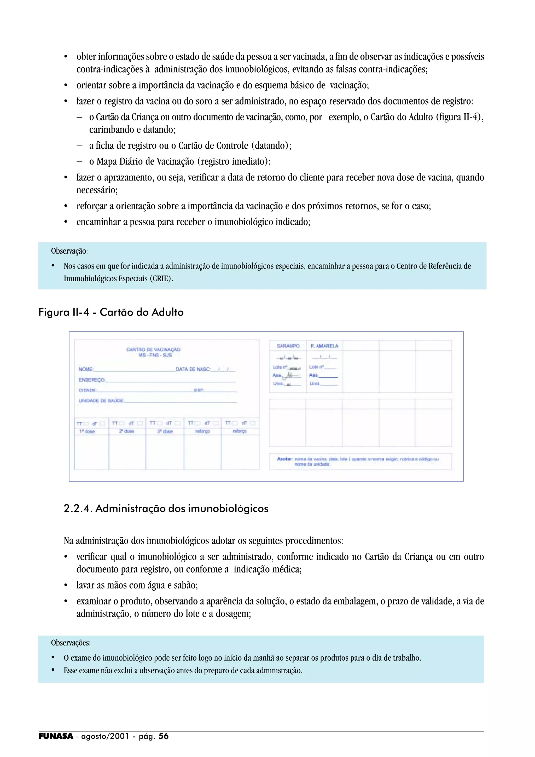 FUNASA - agosto/2001 - pág. 56
• obter informações sobre o estado de saúde da pessoa a ser vacinada, a fim de observar as indicações e possíveis
contra-indicações à administração dos imunobiológicos, evitando as falsas contra-indicações;
• orientar sobre a importância da vacinação e do esquema básico de vacinação;
• fazer o registro da vacina ou do soro a ser administrado, no espaço reservado dos documentos de registro:
− o Cartão da Criança ou outro documento de vacinação, como, por exemplo, o Cartão do Adulto (figura II-4),
carimbando e datando;
− a ficha de registro ou o Cartão de Controle (datando);
− o Mapa Diário de Vacinação (registro imediato);
• fazer o aprazamento, ou seja, verificar a data de retorno do cliente para receber nova dose de vacina, quando
necessário;
• reforçar a orientação sobre a importância da vacinação e dos próximos retornos, se for o caso;
• encaminhar a pessoa para receber o imunobiológico indicado;
Observação:
• Nos casos em que for indicada a administração de imunobiológicos especiais, encaminhar a pessoa para o Centro de Referência de
Imunobiológicos Especiais (CRIE).
2.2.4. Administração dos imunobiológicos
Na administração dos imunobiológicos adotar os seguintes procedimentos:
• verificar qual o imunobiológico a ser administrado, conforme indicado no Cartão da Criança ou em outro
documento para registro, ou conforme a indicação médica;
• lavar as mãos com água e sabão;
• examinar o produto, observando a aparência da solução, o estado da embalagem, o prazo de validade, a via de
administração, o número do lote e a dosagem;
Observações:
• O exame do imunobiológico pode ser feito logo no início da manhã ao separar os produtos para o dia de trabalho.
• Esse exame não exclui a observação antes do preparo de cada administração.
Figura II-4 - Cartão do Adulto
 
