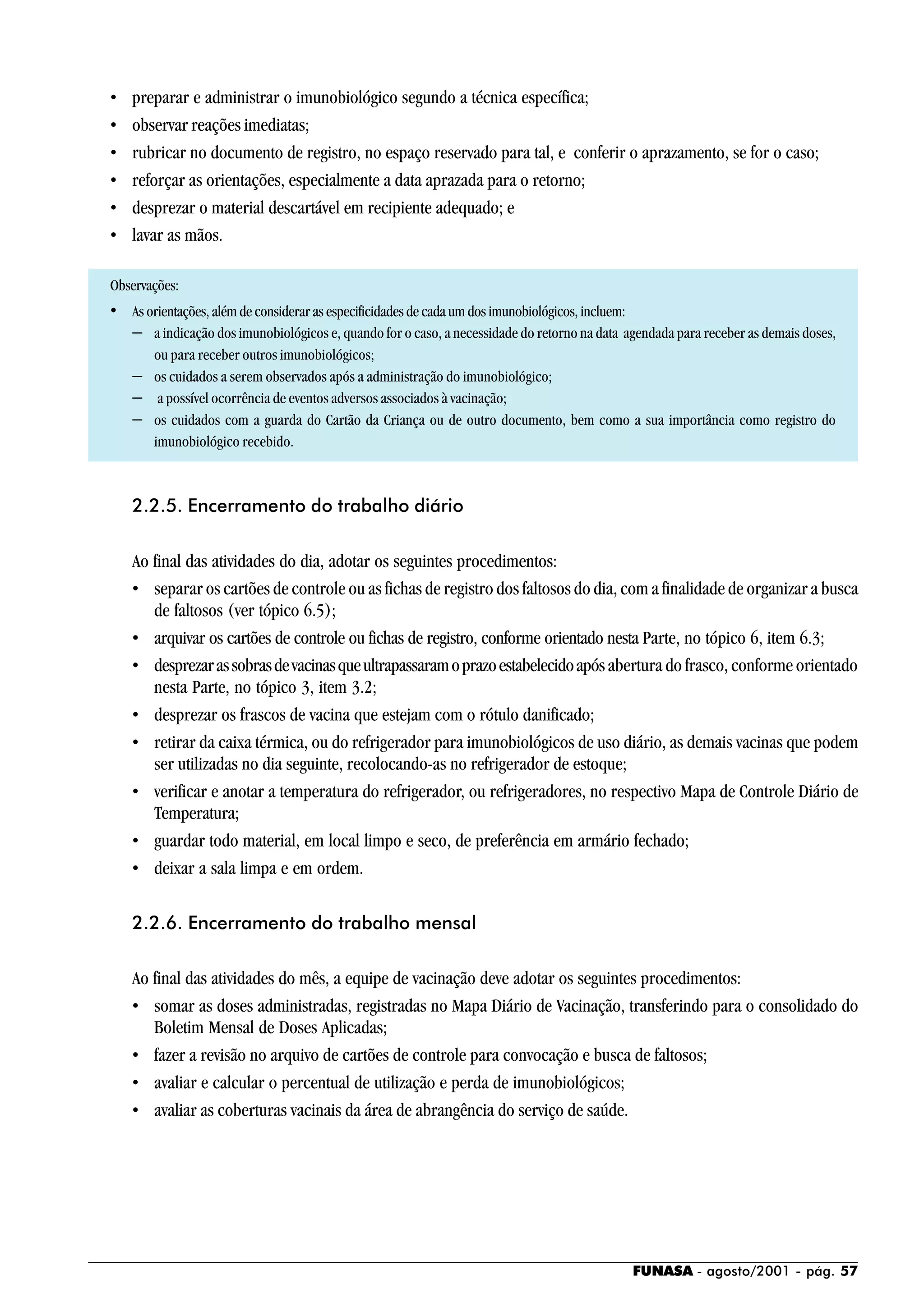 FUNASA - agosto/2001 - pág. 57
• preparar e administrar o imunobiológico segundo a técnica específica;
• observar reações imediatas;
• rubricar no documento de registro, no espaço reservado para tal, e conferir o aprazamento, se for o caso;
• reforçar as orientações, especialmente a data aprazada para o retorno;
• desprezar o material descartável em recipiente adequado; e
• lavar as mãos.
Observações:
• As orientações, além de considerar as especificidades de cada um dos imunobiológicos, incluem:
− a indicação dos imunobiológicos e, quando for o caso, a necessidade do retorno na data agendada para receber as demais doses,
ou para receber outros imunobiológicos;
− os cuidados a serem observados após a administração do imunobiológico;
− a possível ocorrência de eventos adversos associados à vacinação;
− os cuidados com a guarda do Cartão da Criança ou de outro documento, bem como a sua importância como registro do
imunobiológico recebido.
2.2.5. Encerramento do trabalho diário
Ao final das atividades do dia, adotar os seguintes procedimentos:
• separar os cartões de controle ou as fichas de registro dos faltosos do dia, com a finalidade de organizar a busca
de faltosos (ver tópico 6.5);
• arquivar os cartões de controle ou fichas de registro, conforme orientado nesta Parte, no tópico 6, item 6.3;
• desprezarassobrasdevacinasqueultrapassaramoprazoestabelecidoapós abertura do frasco, conforme orientado
nesta Parte, no tópico 3, item 3.2;
• desprezar os frascos de vacina que estejam com o rótulo danificado;
• retirar da caixa térmica, ou do refrigerador para imunobiológicos de uso diário, as demais vacinas que podem
ser utilizadas no dia seguinte, recolocando-as no refrigerador de estoque;
• verificar e anotar a temperatura do refrigerador, ou refrigeradores, no respectivo Mapa de Controle Diário de
Temperatura;
• guardar todo material, em local limpo e seco, de preferência em armário fechado;
• deixar a sala limpa e em ordem.
2.2.6. Encerramento do trabalho mensal
Ao final das atividades do mês, a equipe de vacinação deve adotar os seguintes procedimentos:
• somar as doses administradas, registradas no Mapa Diário de Vacinação, transferindo para o consolidado do
Boletim Mensal de Doses Aplicadas;
• fazer a revisão no arquivo de cartões de controle para convocação e busca de faltosos;
• avaliar e calcular o percentual de utilização e perda de imunobiológicos;
• avaliar as coberturas vacinais da área de abrangência do serviço de saúde.
 