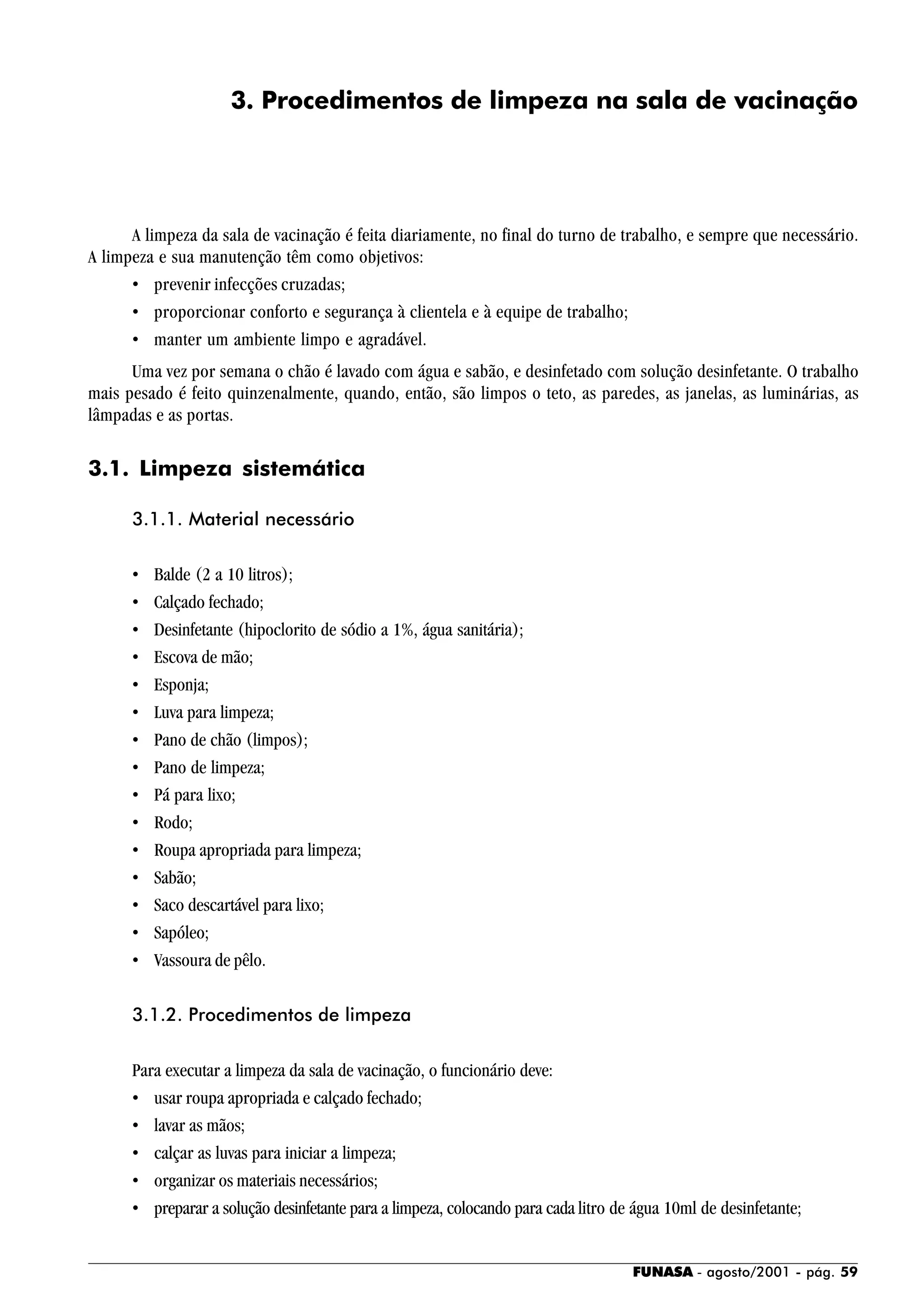 FUNASA - agosto/2001 - pág. 59
3. Procedimentos de limpeza na sala de vacinação
A limpeza da sala de vacinação é feita diariamente, no final do turno de trabalho, e sempre que necessário.
A limpeza e sua manutenção têm como objetivos:
• prevenir infecções cruzadas;
• proporcionar conforto e segurança à clientela e à equipe de trabalho;
• manter um ambiente limpo e agradável.
Uma vez por semana o chão é lavado com água e sabão, e desinfetado com solução desinfetante. O trabalho
mais pesado é feito quinzenalmente, quando, então, são limpos o teto, as paredes, as janelas, as luminárias, as
lâmpadas e as portas.
3.1. Limpeza sistemática
3.1.1. Material necessário
• Balde (2 a 10 litros);
• Calçado fechado;
• Desinfetante (hipoclorito de sódio a 1%, água sanitária);
• Escova de mão;
• Esponja;
• Luva para limpeza;
• Pano de chão (limpos);
• Pano de limpeza;
• Pá para lixo;
• Rodo;
• Roupa apropriada para limpeza;
• Sabão;
• Saco descartável para lixo;
• Sapóleo;
• Vassoura de pêlo.
3.1.2. Procedimentos de limpeza
Para executar a limpeza da sala de vacinação, o funcionário deve:
• usar roupa apropriada e calçado fechado;
• lavar as mãos;
• calçar as luvas para iniciar a limpeza;
• organizar os materiais necessários;
• preparar a solução desinfetante para a limpeza, colocando para cada litro de água 10ml de desinfetante;
 