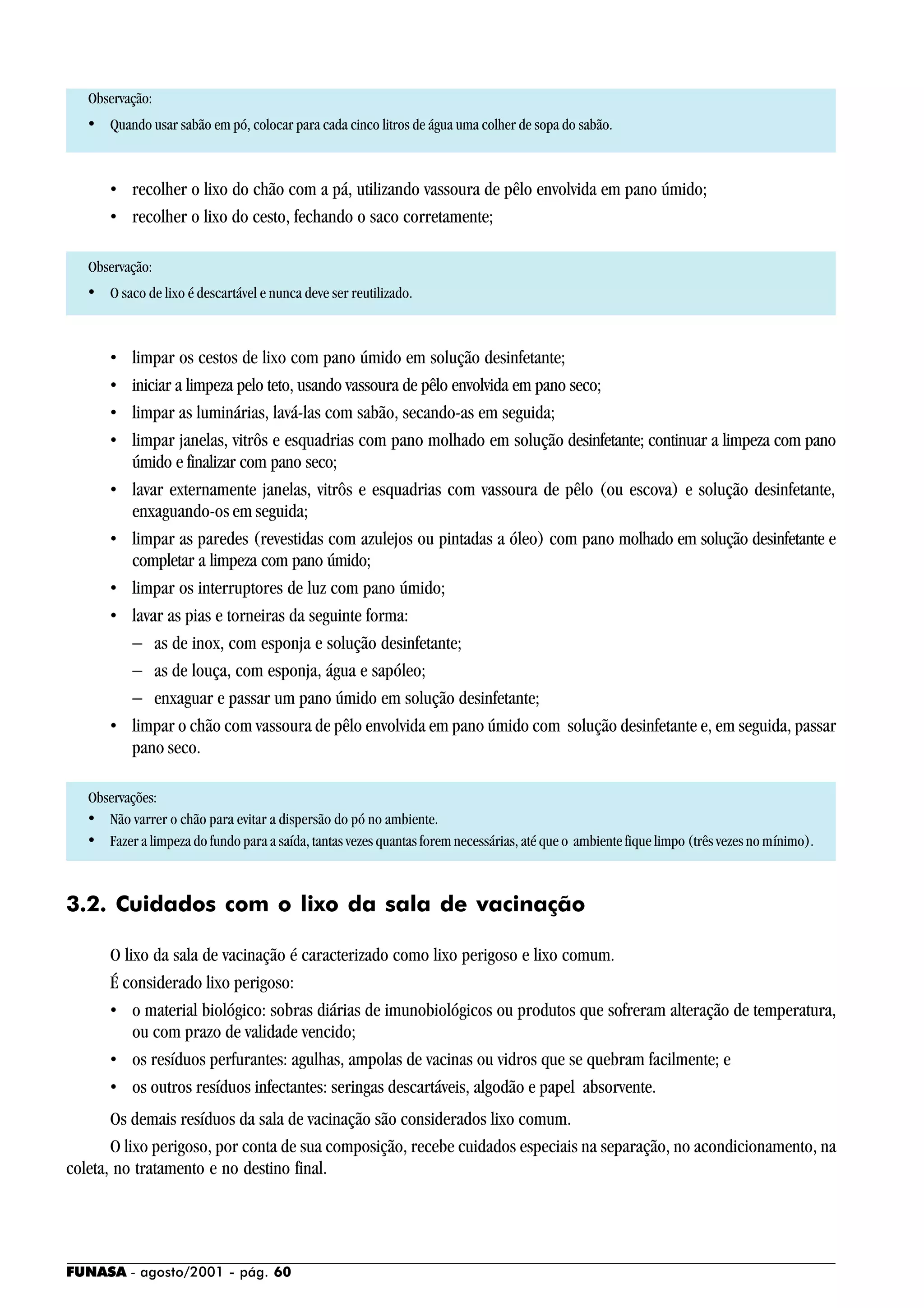 FUNASA - agosto/2001 - pág. 60
Observação:
• Quando usar sabão em pó, colocar para cada cinco litros de água uma colher de sopa do sabão.
• recolher o lixo do chão com a pá, utilizando vassoura de pêlo envolvida em pano úmido;
• recolher o lixo do cesto, fechando o saco corretamente;
Observação:
• O saco de lixo é descartável e nunca deve ser reutilizado.
• limpar os cestos de lixo com pano úmido em solução desinfetante;
• iniciar a limpeza pelo teto, usando vassoura de pêlo envolvida em pano seco;
• limpar as luminárias, lavá-las com sabão, secando-as em seguida;
• limpar janelas, vitrôs e esquadrias com pano molhado em solução desinfetante; continuar a limpeza com pano
úmido e finalizar com pano seco;
• lavar externamente janelas, vitrôs e esquadrias com vassoura de pêlo (ou escova) e solução desinfetante,
enxaguando-os em seguida;
• limpar as paredes (revestidas com azulejos ou pintadas a óleo) com pano molhado em solução desinfetante e
completar a limpeza com pano úmido;
• limpar os interruptores de luz com pano úmido;
• lavar as pias e torneiras da seguinte forma:
− as de inox, com esponja e solução desinfetante;
− as de louça, com esponja, água e sapóleo;
− enxaguar e passar um pano úmido em solução desinfetante;
• limpar o chão com vassoura de pêlo envolvida em pano úmido com solução desinfetante e, em seguida, passar
pano seco.
Observações:
• Não varrer o chão para evitar a dispersão do pó no ambiente.
• Fazer a limpeza do fundo para a saída, tantas vezes quantas forem necessárias, até que o ambiente fique limpo (três vezes no mínimo).
3.2. Cuidados com o lixo da sala de vacinação
O lixo da sala de vacinação é caracterizado como lixo perigoso e lixo comum.
É considerado lixo perigoso:
• o material biológico: sobras diárias de imunobiológicos ou produtos que sofreram alteração de temperatura,
ou com prazo de validade vencido;
• os resíduos perfurantes: agulhas, ampolas de vacinas ou vidros que se quebram facilmente; e
• os outros resíduos infectantes: seringas descartáveis, algodão e papel absorvente.
Os demais resíduos da sala de vacinação são considerados lixo comum.
O lixo perigoso, por conta de sua composição, recebe cuidados especiais na separação, no acondicionamento, na
coleta, no tratamento e no destino final.
 