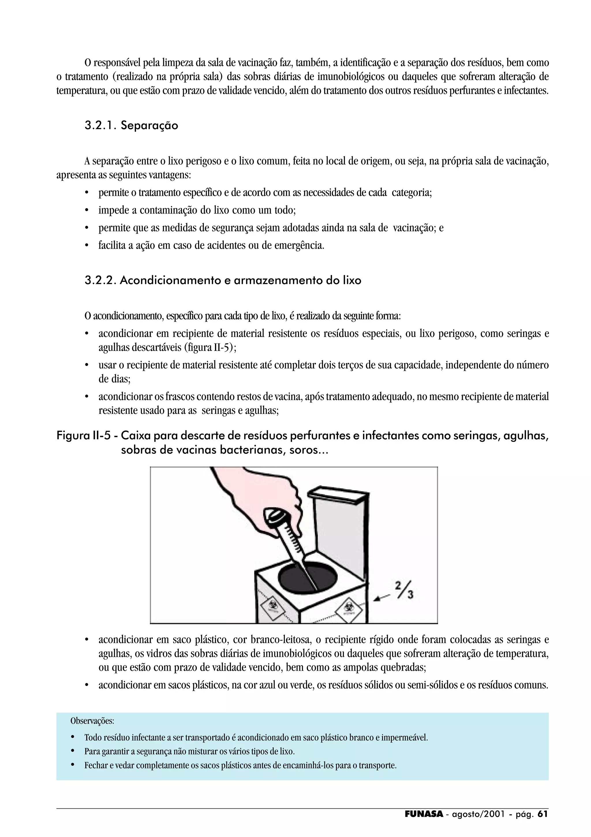 FUNASA - agosto/2001 - pág. 61
O responsável pela limpeza da sala de vacinação faz, também, a identificação e a separação dos resíduos, bem como
o tratamento (realizado na própria sala) das sobras diárias de imunobiológicos ou daqueles que sofreram alteração de
temperatura, ou que estão com prazo de validade vencido, além do tratamento dos outros resíduos perfurantes e infectantes.
3.2.1. Separação
A separação entre o lixo perigoso e o lixo comum, feita no local de origem, ou seja, na própria sala de vacinação,
apresenta as seguintes vantagens:
• permite o tratamento específico e de acordo com as necessidades de cada categoria;
• impede a contaminação do lixo como um todo;
• permite que as medidas de segurança sejam adotadas ainda na sala de vacinação; e
• facilita a ação em caso de acidentes ou de emergência.
3.2.2. Acondicionamento e armazenamento do lixo
O acondicionamento, específico para cada tipo de lixo, é realizado da seguinte forma:
• acondicionar em recipiente de material resistente os resíduos especiais, ou lixo perigoso, como seringas e
agulhas descartáveis (figura II-5);
• usar o recipiente de material resistente até completar dois terços de sua capacidade, independente do número
de dias;
• acondicionar os frascos contendo restos de vacina, após tratamento adequado, no mesmo recipiente de material
resistente usado para as seringas e agulhas;
• acondicionar em saco plástico, cor branco-leitosa, o recipiente rígido onde foram colocadas as seringas e
agulhas, os vidros das sobras diárias de imunobiológicos ou daqueles que sofreram alteração de temperatura,
ou que estão com prazo de validade vencido, bem como as ampolas quebradas;
• acondicionar em sacos plásticos, na cor azul ou verde, os resíduos sólidos ou semi-sólidos e os resíduos comuns.
Observações:
• Todo resíduo infectante a ser transportado é acondicionado em saco plástico branco e impermeável.
• Para garantir a segurança não misturar os vários tipos de lixo.
• Fechar e vedar completamente os sacos plásticos antes de encaminhá-los para o transporte.
Figura II-5 - Caixa para descarte de resíduos perfurantes e infectantes como seringas, agulhas,
sobras de vacinas bacterianas, soros...
 