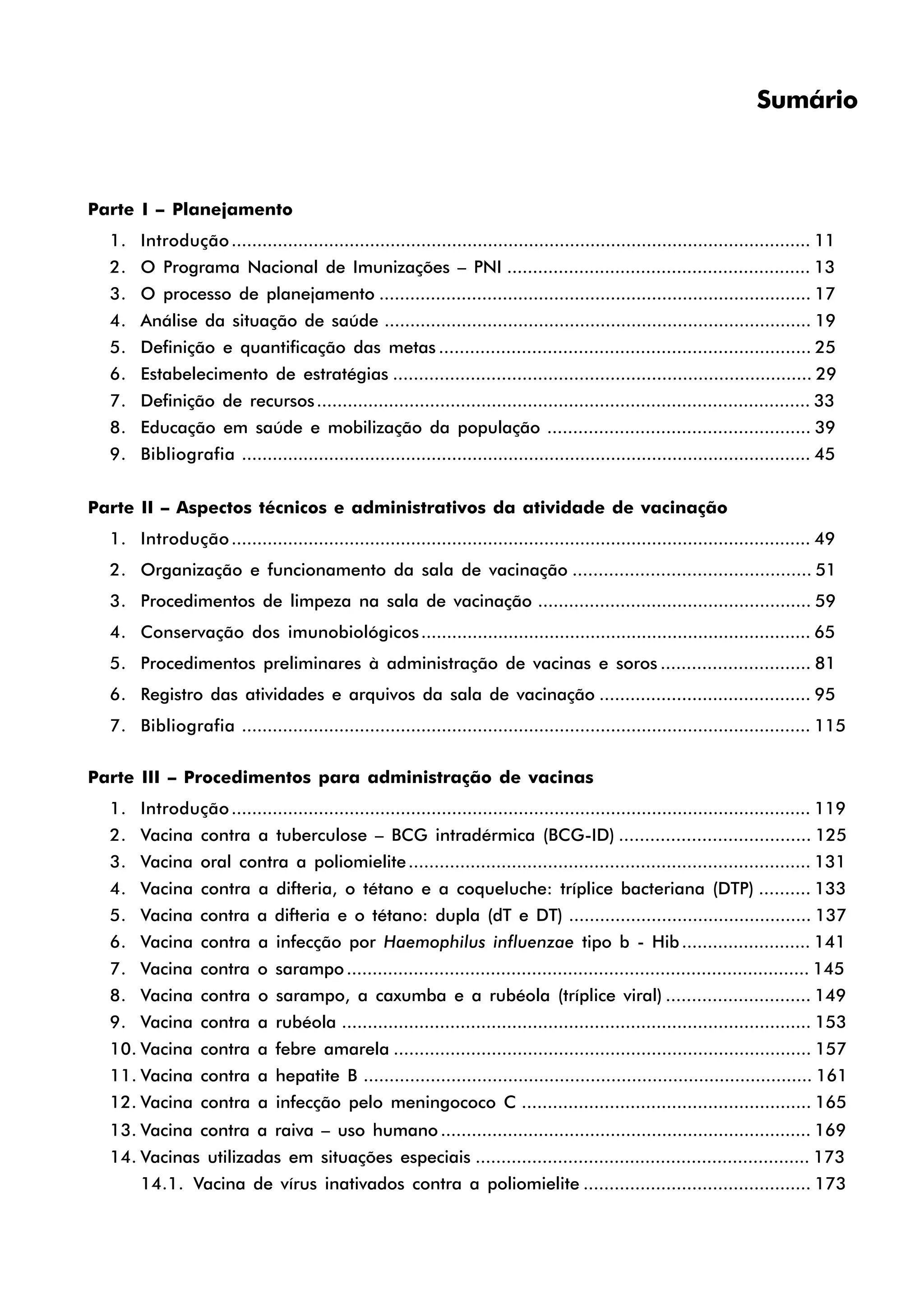Sumário
Parte I – Planejamento
1. Introdução................................................................................................................. 11
2. O Programa Nacional de Imunizações – PNI ........................................................... 13
3. O processo de planejamento .................................................................................... 17
4. Análise da situação de saúde ................................................................................... 19
5. Definição e quantificação das metas ........................................................................ 25
6. Estabelecimento de estratégias ................................................................................. 29
7. Definição de recursos................................................................................................ 33
8. Educação em saúde e mobilização da população ................................................... 39
9. Bibliografia ............................................................................................................... 45
Parte II – Aspectos técnicos e administrativos da atividade de vacinação
1. Introdução................................................................................................................. 49
2. Organização e funcionamento da sala de vacinação .............................................. 51
3. Procedimentos de limpeza na sala de vacinação ..................................................... 59
4. Conservação dos imunobiológicos............................................................................ 65
5. Procedimentos preliminares à administração de vacinas e soros ............................. 81
6. Registro das atividades e arquivos da sala de vacinação ......................................... 95
7. Bibliografia ............................................................................................................... 115
Parte III – Procedimentos para administração de vacinas
1. Introdução................................................................................................................. 119
2. Vacina contra a tuberculose – BCG intradérmica (BCG-ID) ..................................... 125
3. Vacina oral contra a poliomielite.............................................................................. 131
4. Vacina contra a difteria, o tétano e a coqueluche: tríplice bacteriana (DTP) .......... 133
5. Vacina contra a difteria e o tétano: dupla (dT e DT) ............................................... 137
6. Vacina contra a infecção por Haemophilus influenzae tipo b - Hib......................... 141
7. Vacina contra o sarampo.......................................................................................... 145
8. Vacina contra o sarampo, a caxumba e a rubéola (tríplice viral) ............................ 149
9. Vacina contra a rubéola ........................................................................................... 153
10. Vacina contra a febre amarela ................................................................................. 157
11. Vacina contra a hepatite B ....................................................................................... 161
12. Vacina contra a infecção pelo meningococo C ........................................................ 165
13. Vacina contra a raiva – uso humano ........................................................................ 169
14. Vacinas utilizadas em situações especiais ................................................................. 173
14.1. Vacina de vírus inativados contra a poliomielite ............................................ 173
 