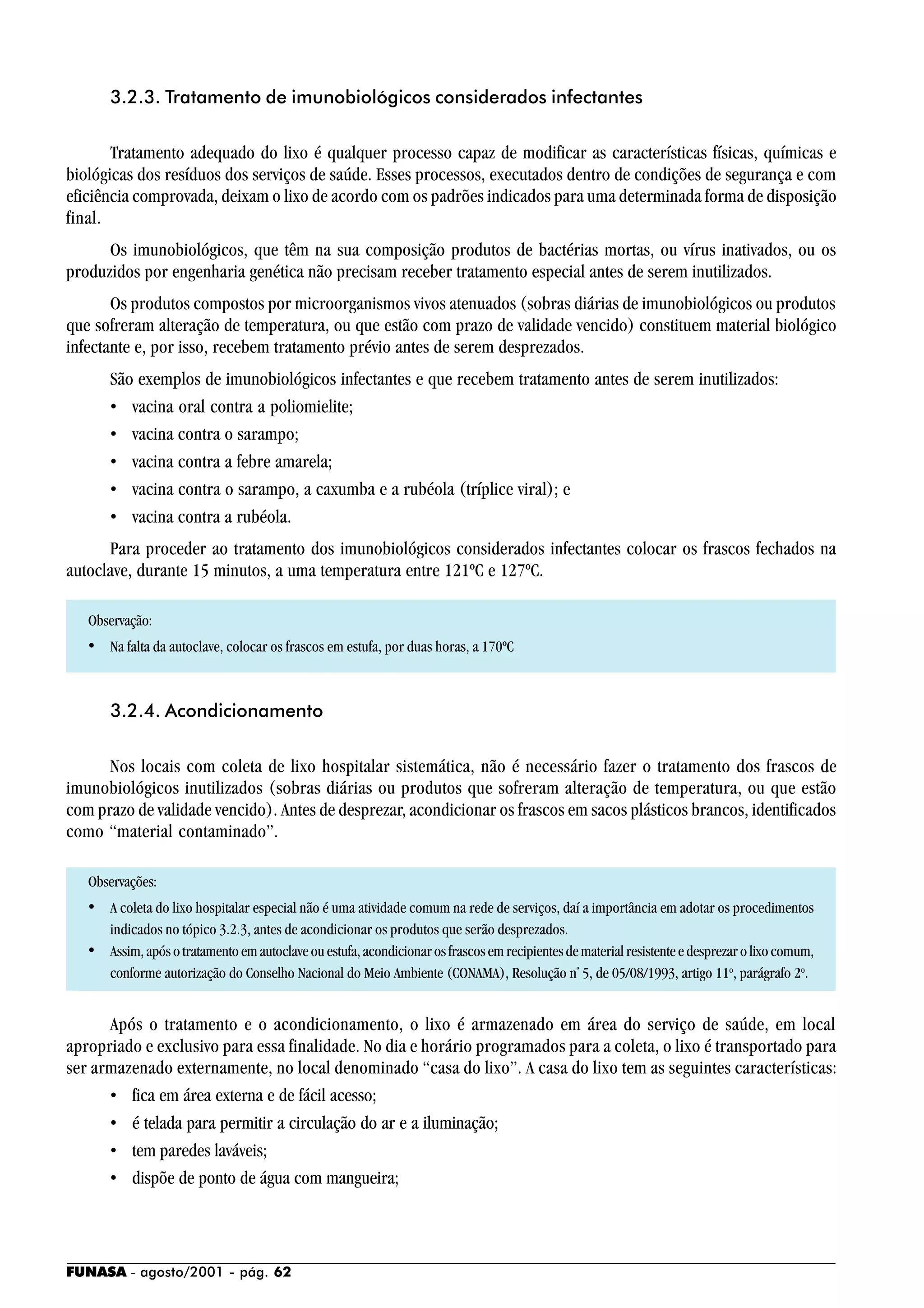 FUNASA - agosto/2001 - pág. 62
3.2.3. Tratamento de imunobiológicos considerados infectantes
Tratamento adequado do lixo é qualquer processo capaz de modificar as características físicas, químicas e
biológicas dos resíduos dos serviços de saúde. Esses processos, executados dentro de condições de segurança e com
eficiência comprovada, deixam o lixo de acordo com os padrões indicados para uma determinada forma de disposição
final.
Os imunobiológicos, que têm na sua composição produtos de bactérias mortas, ou vírus inativados, ou os
produzidos por engenharia genética não precisam receber tratamento especial antes de serem inutilizados.
Os produtos compostos por microorganismos vivos atenuados (sobras diárias de imunobiológicos ou produtos
que sofreram alteração de temperatura, ou que estão com prazo de validade vencido) constituem material biológico
infectante e, por isso, recebem tratamento prévio antes de serem desprezados.
São exemplos de imunobiológicos infectantes e que recebem tratamento antes de serem inutilizados:
• vacina oral contra a poliomielite;
• vacina contra o sarampo;
• vacina contra a febre amarela;
• vacina contra o sarampo, a caxumba e a rubéola (tríplice viral); e
• vacina contra a rubéola.
Para proceder ao tratamento dos imunobiológicos considerados infectantes colocar os frascos fechados na
autoclave, durante 15 minutos, a uma temperatura entre 121ºC e 127ºC.
Observação:
• Na falta da autoclave, colocar os frascos em estufa, por duas horas, a 170ºC
3.2.4. Acondicionamento
Nos locais com coleta de lixo hospitalar sistemática, não é necessário fazer o tratamento dos frascos de
imunobiológicos inutilizados (sobras diárias ou produtos que sofreram alteração de temperatura, ou que estão
com prazo de validade vencido). Antes de desprezar, acondicionar os frascos em sacos plásticos brancos, identificados
como “material contaminado”.
Observações:
• A coleta do lixo hospitalar especial não é uma atividade comum na rede de serviços, daí a importância em adotar os procedimentos
indicados no tópico 3.2.3, antes de acondicionar os produtos que serão desprezados.
• Assim,apósotratamentoemautoclaveouestufa,acondicionarosfrascosemrecipientesdematerialresistenteedesprezarolixocomum,
conforme autorização do Conselho Nacional do Meio Ambiente (CONAMA), Resolução nº
5, de 05/08/1993, artigo 11o
, parágrafo 2o
.
Após o tratamento e o acondicionamento, o lixo é armazenado em área do serviço de saúde, em local
apropriado e exclusivo para essa finalidade. No dia e horário programados para a coleta, o lixo é transportado para
ser armazenado externamente, no local denominado “casa do lixo”. A casa do lixo tem as seguintes características:
• fica em área externa e de fácil acesso;
• é telada para permitir a circulação do ar e a iluminação;
• tem paredes laváveis;
• dispõe de ponto de água com mangueira;
 