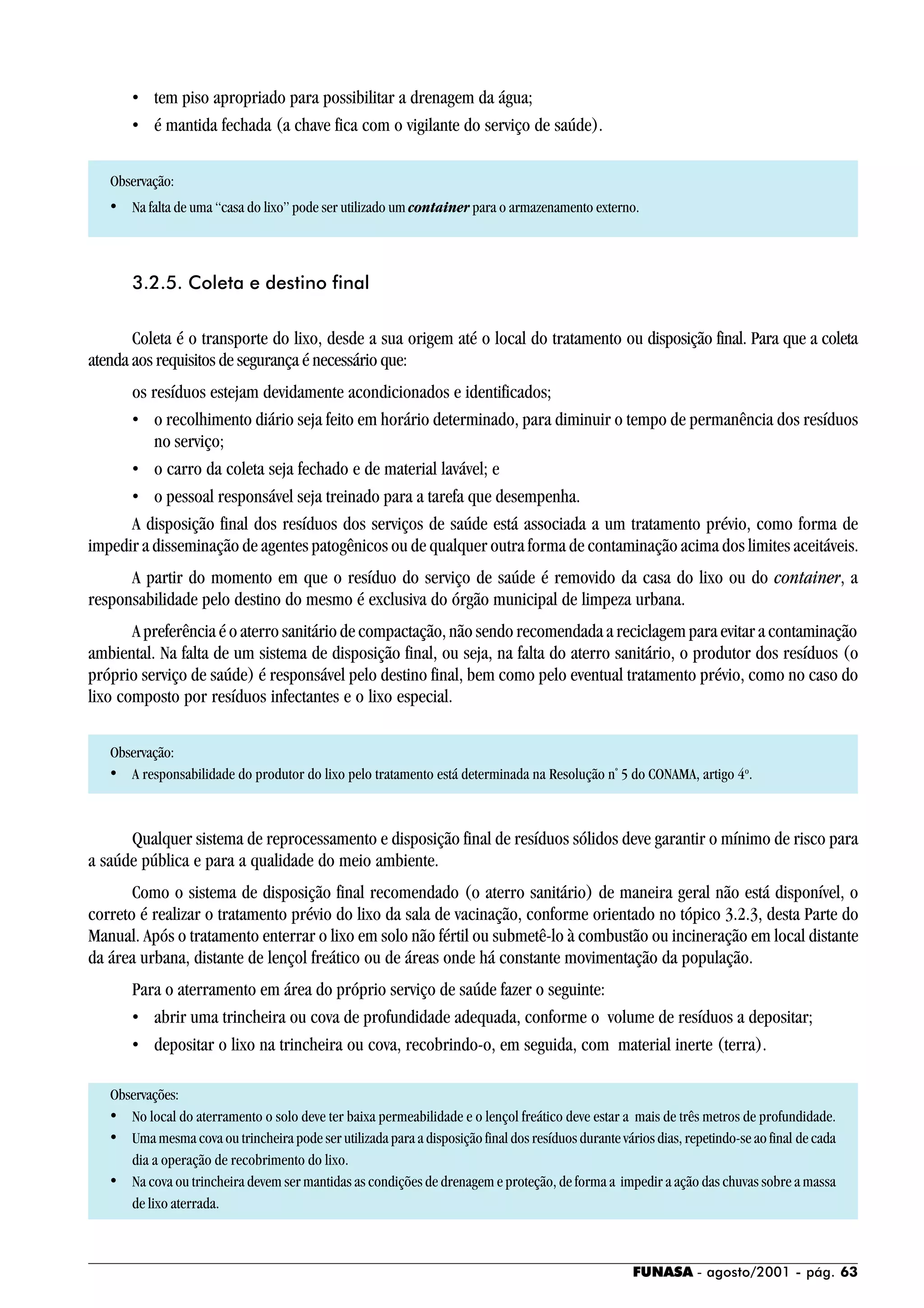 FUNASA - agosto/2001 - pág. 63
• tem piso apropriado para possibilitar a drenagem da água;
• é mantida fechada (a chave fica com o vigilante do serviço de saúde).
Observação:
• Na falta de uma “casa do lixo” pode ser utilizado um container para o armazenamento externo.
3.2.5. Coleta e destino final
Coleta é o transporte do lixo, desde a sua origem até o local do tratamento ou disposição final. Para que a coleta
atenda aos requisitos de segurança é necessário que:
os resíduos estejam devidamente acondicionados e identificados;
• o recolhimento diário seja feito em horário determinado, para diminuir o tempo de permanência dos resíduos
no serviço;
• o carro da coleta seja fechado e de material lavável; e
• o pessoal responsável seja treinado para a tarefa que desempenha.
A disposição final dos resíduos dos serviços de saúde está associada a um tratamento prévio, como forma de
impedir a disseminação de agentes patogênicos ou de qualquer outra forma de contaminação acima dos limites aceitáveis.
A partir do momento em que o resíduo do serviço de saúde é removido da casa do lixo ou do container, a
responsabilidade pelo destino do mesmo é exclusiva do órgão municipal de limpeza urbana.
A preferência é o aterro sanitário de compactação, não sendo recomendada a reciclagem para evitar a contaminação
ambiental. Na falta de um sistema de disposição final, ou seja, na falta do aterro sanitário, o produtor dos resíduos (o
próprio serviço de saúde) é responsável pelo destino final, bem como pelo eventual tratamento prévio, como no caso do
lixo composto por resíduos infectantes e o lixo especial.
Observação:
• A responsabilidade do produtor do lixo pelo tratamento está determinada na Resolução nº
5 do CONAMA, artigo 4o
.
Qualquer sistema de reprocessamento e disposição final de resíduos sólidos deve garantir o mínimo de risco para
a saúde pública e para a qualidade do meio ambiente.
Como o sistema de disposição final recomendado (o aterro sanitário) de maneira geral não está disponível, o
correto é realizar o tratamento prévio do lixo da sala de vacinação, conforme orientado no tópico 3.2.3, desta Parte do
Manual. Após o tratamento enterrar o lixo em solo não fértil ou submetê-lo à combustão ou incineração em local distante
da área urbana, distante de lençol freático ou de áreas onde há constante movimentação da população.
Para o aterramento em área do próprio serviço de saúde fazer o seguinte:
• abrir uma trincheira ou cova de profundidade adequada, conforme o volume de resíduos a depositar;
• depositar o lixo na trincheira ou cova, recobrindo-o, em seguida, com material inerte (terra).
Observações:
• No local do aterramento o solo deve ter baixa permeabilidade e o lençol freático deve estar a mais de três metros de profundidade.
• Uma mesma cova ou trincheira pode ser utilizada para a disposição final dos resíduos durante vários dias, repetindo-se ao final de cada
dia a operação de recobrimento do lixo.
• Na cova ou trincheira devem ser mantidas as condições de drenagem e proteção, de forma a impedir a ação das chuvas sobre a massa
de lixo aterrada.
 