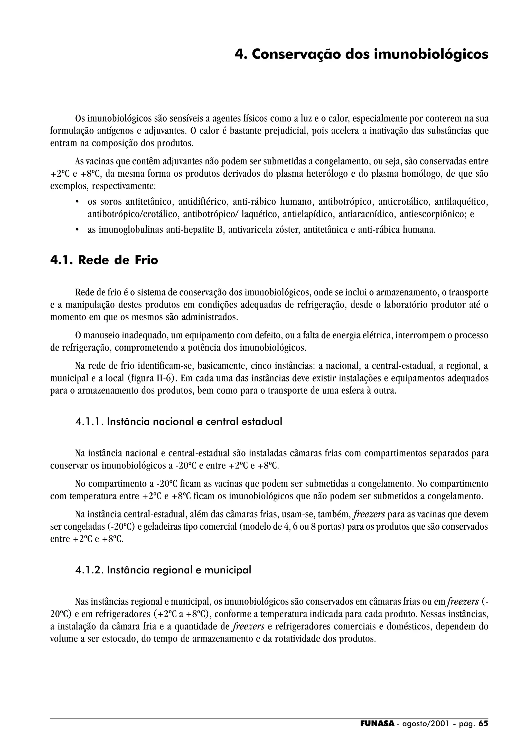 FUNASA - agosto/2001 - pág. 65
4. Conservação dos imunobiológicos
Os imunobiológicos são sensíveis a agentes físicos como a luz e o calor, especialmente por conterem na sua
formulação antígenos e adjuvantes. O calor é bastante prejudicial, pois acelera a inativação das substâncias que
entram na composição dos produtos.
As vacinas que contêm adjuvantes não podem ser submetidas a congelamento, ou seja, são conservadas entre
+2ºC e +8ºC, da mesma forma os produtos derivados do plasma heterólogo e do plasma homólogo, de que são
exemplos, respectivamente:
• os soros antitetânico, antidiftérico, anti-rábico humano, antibotrópico, anticrotálico, antilaquético,
antibotrópico/crotálico, antibotrópico/ laquético, antielapídico, antiaracnídico, antiescorpiônico; e
• as imunoglobulinas anti-hepatite B, antivaricela zóster, antitetânica e anti-rábica humana.
4.1. Rede de Frio
Rede de frio é o sistema de conservação dos imunobiológicos, onde se inclui o armazenamento, o transporte
e a manipulação destes produtos em condições adequadas de refrigeração, desde o laboratório produtor até o
momento em que os mesmos são administrados.
O manuseio inadequado, um equipamento com defeito, ou a falta de energia elétrica, interrompem o processo
de refrigeração, comprometendo a potência dos imunobiológicos.
Na rede de frio identificam-se, basicamente, cinco instâncias: a nacional, a central-estadual, a regional, a
municipal e a local (figura II-6). Em cada uma das instâncias deve existir instalações e equipamentos adequados
para o armazenamento dos produtos, bem como para o transporte de uma esfera à outra.
4.1.1. Instância nacional e central estadual
Na instância nacional e central-estadual são instaladas câmaras frias com compartimentos separados para
conservar os imunobiológicos a -20ºC e entre +2ºC e +8ºC.
No compartimento a -20ºC ficam as vacinas que podem ser submetidas a congelamento. No compartimento
com temperatura entre +2ºC e +8ºC ficam os imunobiológicos que não podem ser submetidos a congelamento.
Na instância central-estadual, além das câmaras frias, usam-se, também, freezers para as vacinas que devem
ser congeladas (-20ºC) e geladeiras tipo comercial (modelo de 4, 6 ou 8 portas) para os produtos que são conservados
entre +2ºC e +8ºC.
4.1.2. Instância regional e municipal
Nas instâncias regional e municipal, os imunobiológicos são conservados em câmaras frias ou em freezers (-
20ºC) e em refrigeradores (+2ºC a +8ºC), conforme a temperatura indicada para cada produto. Nessas instâncias,
a instalação da câmara fria e a quantidade de freezers e refrigeradores comerciais e domésticos, dependem do
volume a ser estocado, do tempo de armazenamento e da rotatividade dos produtos.
 