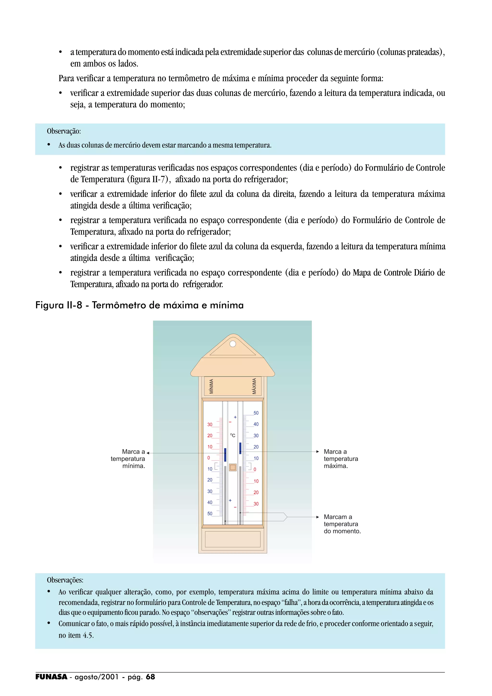 FUNASA - agosto/2001 - pág. 68
• atemperaturadomomentoestáindicadapelaextremidadesuperiordas colunasdemercúrio(colunasprateadas),
em ambos os lados.
Para verificar a temperatura no termômetro de máxima e mínima proceder da seguinte forma:
• verificar a extremidade superior das duas colunas de mercúrio, fazendo a leitura da temperatura indicada, ou
seja, a temperatura do momento;
Observação:
• As duas colunas de mercúrio devem estar marcando a mesma temperatura.
• registrar as temperaturas verificadas nos espaços correspondentes (dia e período) do Formulário de Controle
de Temperatura (figura II-7), afixado na porta do refrigerador;
• verificar a extremidade inferior do filete azul da coluna da direita, fazendo a leitura da temperatura máxima
atingida desde a última verificação;
• registrar a temperatura verificada no espaço correspondente (dia e período) do Formulário de Controle de
Temperatura, afixado na porta do refrigerador;
• verificar a extremidade inferior do filete azul da coluna da esquerda, fazendo a leitura da temperatura mínima
atingida desde a última verificação;
• registrar a temperatura verificada no espaço correspondente (dia e período) do Mapa de Controle Diário de
Temperatura, afixado na porta do refrigerador.
Observações:
• Ao verificar qualquer alteração, como, por exemplo, temperatura máxima acima do limite ou temperatura mínima abaixo da
recomendada, registrar no formulário para Controle de Temperatura,noespaço“falha”,ahoradaocorrência,atemperaturaatingidaeos
diasqueoequipamentoficouparado.Noespaço“observações”registraroutrasinformaçõessobreofato.
• Comunicar o fato, o mais rápido possível, à instância imediatamente superior da rede de frio, e proceder conforme orientado a seguir,
no item 4.5.
Figura II-8 - Termômetro de máxima e mínima
 