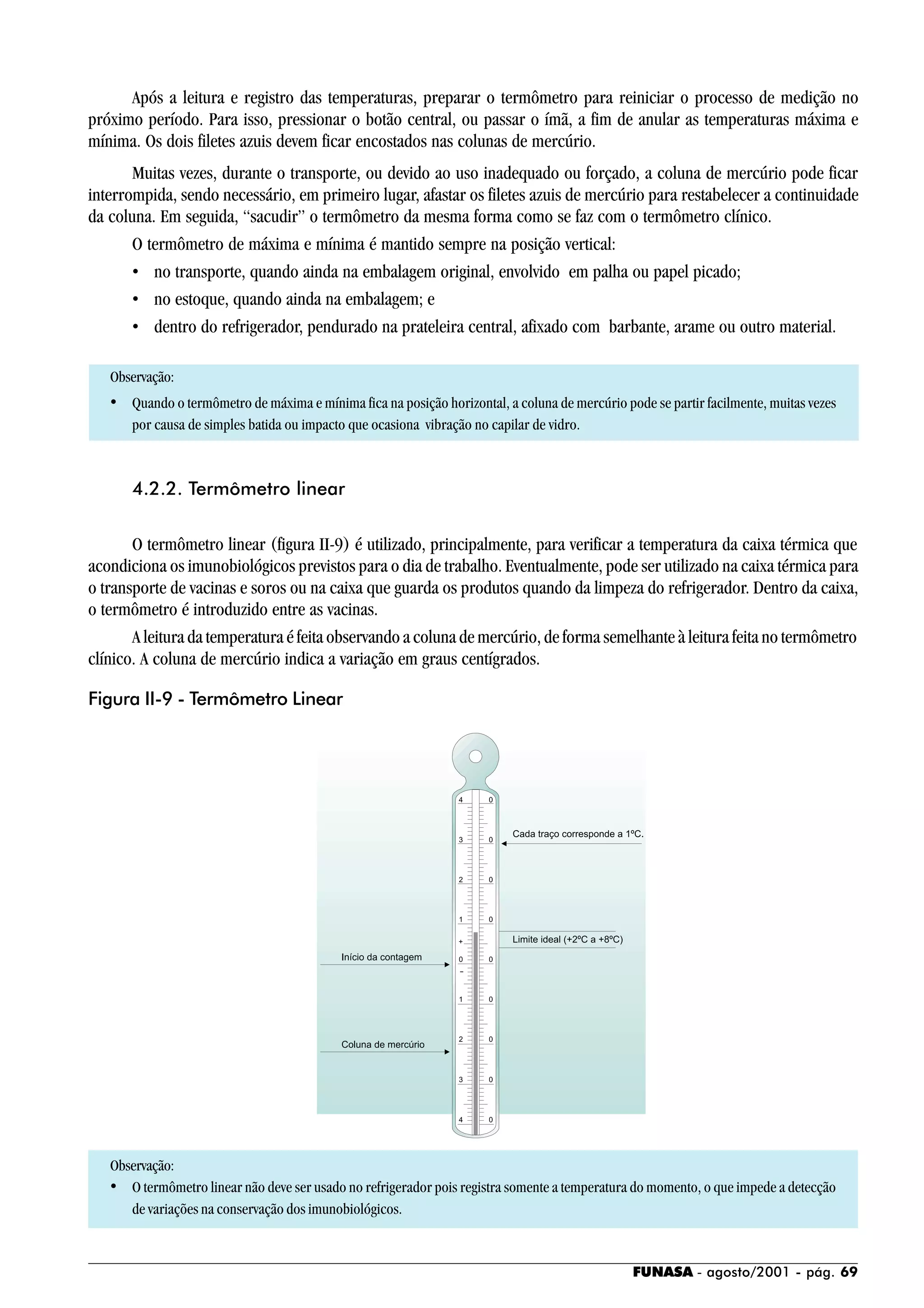 FUNASA - agosto/2001 - pág. 69
Após a leitura e registro das temperaturas, preparar o termômetro para reiniciar o processo de medição no
próximo período. Para isso, pressionar o botão central, ou passar o ímã, a fim de anular as temperaturas máxima e
mínima. Os dois filetes azuis devem ficar encostados nas colunas de mercúrio.
Muitas vezes, durante o transporte, ou devido ao uso inadequado ou forçado, a coluna de mercúrio pode ficar
interrompida, sendo necessário, em primeiro lugar, afastar os filetes azuis de mercúrio para restabelecer a continuidade
da coluna. Em seguida, “sacudir” o termômetro da mesma forma como se faz com o termômetro clínico.
O termômetro de máxima e mínima é mantido sempre na posição vertical:
• no transporte, quando ainda na embalagem original, envolvido em palha ou papel picado;
• no estoque, quando ainda na embalagem; e
• dentro do refrigerador, pendurado na prateleira central, afixado com barbante, arame ou outro material.
Observação:
• Quando o termômetro de máxima e mínima fica na posição horizontal, a coluna de mercúrio pode se partir facilmente, muitas vezes
por causa de simples batida ou impacto que ocasiona vibração no capilar de vidro.
4.2.2. Termômetro linear
O termômetro linear (figura II-9) é utilizado, principalmente, para verificar a temperatura da caixa térmica que
acondiciona os imunobiológicos previstos para o dia de trabalho. Eventualmente, pode ser utilizado na caixa térmica para
o transporte de vacinas e soros ou na caixa que guarda os produtos quando da limpeza do refrigerador. Dentro da caixa,
o termômetro é introduzido entre as vacinas.
A leitura da temperatura é feita observando a coluna de mercúrio, de forma semelhante à leitura feita no termômetro
clínico. A coluna de mercúrio indica a variação em graus centígrados.
Observação:
• O termômetro linear não deve ser usado no refrigerador pois registra somente a temperatura do momento, o que impede a detecção
de variações na conservação dos imunobiológicos.
Figura II-9 - Termômetro Linear
 