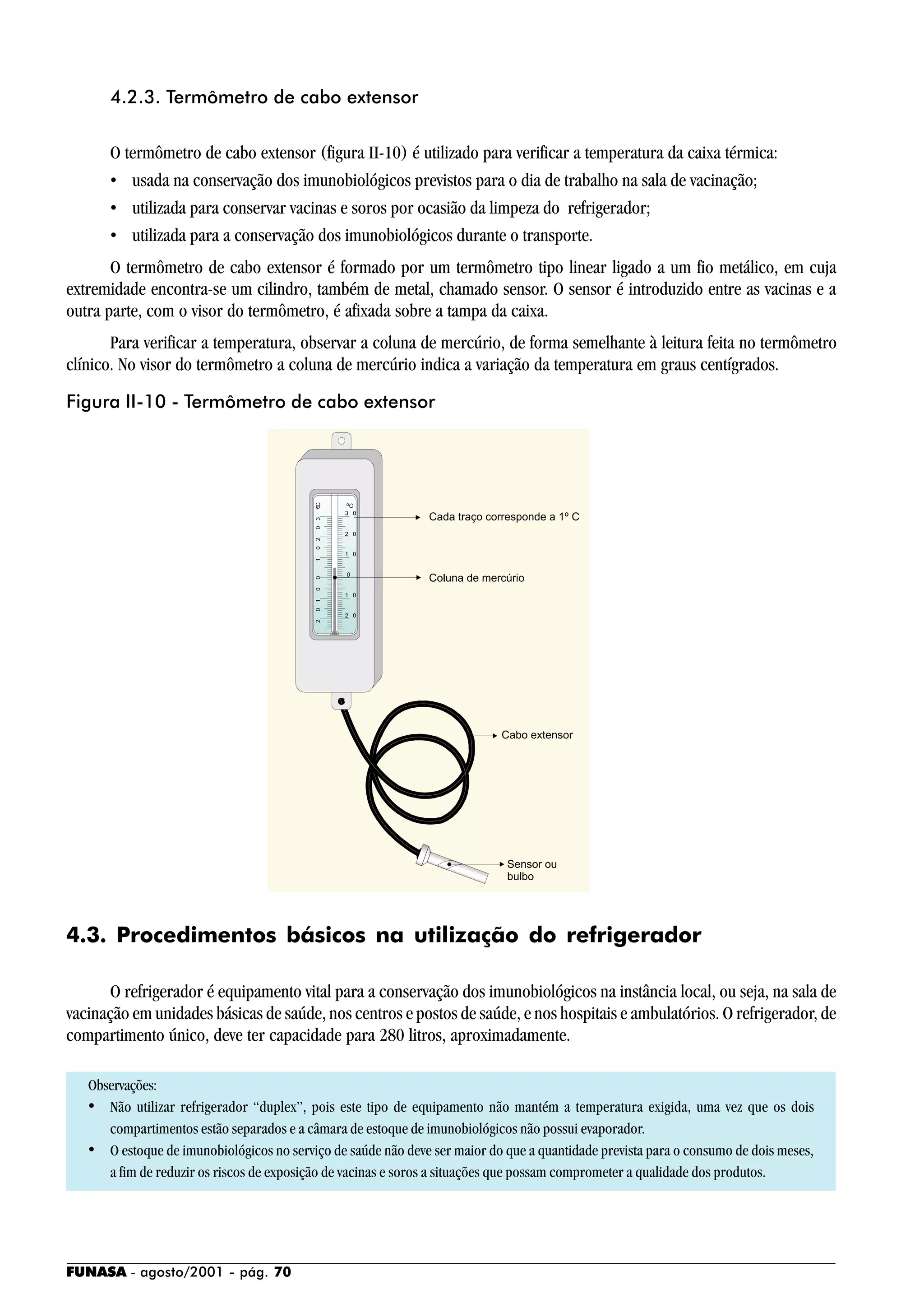 FUNASA - agosto/2001 - pág. 70
4.2.3. Termômetro de cabo extensor
O termômetro de cabo extensor (figura II-10) é utilizado para verificar a temperatura da caixa térmica:
• usada na conservação dos imunobiológicos previstos para o dia de trabalho na sala de vacinação;
• utilizada para conservar vacinas e soros por ocasião da limpeza do refrigerador;
• utilizada para a conservação dos imunobiológicos durante o transporte.
O termômetro de cabo extensor é formado por um termômetro tipo linear ligado a um fio metálico, em cuja
extremidade encontra-se um cilindro, também de metal, chamado sensor. O sensor é introduzido entre as vacinas e a
outra parte, com o visor do termômetro, é afixada sobre a tampa da caixa.
Para verificar a temperatura, observar a coluna de mercúrio, de forma semelhante à leitura feita no termômetro
clínico. No visor do termômetro a coluna de mercúrio indica a variação da temperatura em graus centígrados.
4.3. Procedimentos básicos na utilização do refrigerador
O refrigerador é equipamento vital para a conservação dos imunobiológicos na instância local, ou seja, na sala de
vacinação em unidades básicas de saúde, nos centros e postos de saúde, e nos hospitais e ambulatórios. O refrigerador, de
compartimento único, deve ter capacidade para 280 litros, aproximadamente.
Observações:
• Não utilizar refrigerador “duplex”, pois este tipo de equipamento não mantém a temperatura exigida, uma vez que os dois
compartimentos estão separados e a câmara de estoque de imunobiológicos não possui evaporador.
• O estoque de imunobiológicos no serviço de saúde não deve ser maior do que a quantidade prevista para o consumo de dois meses,
a fim de reduzir os riscos de exposição de vacinas e soros a situações que possam comprometer a qualidade dos produtos.
Figura II-10 - Termômetro de cabo extensor
 