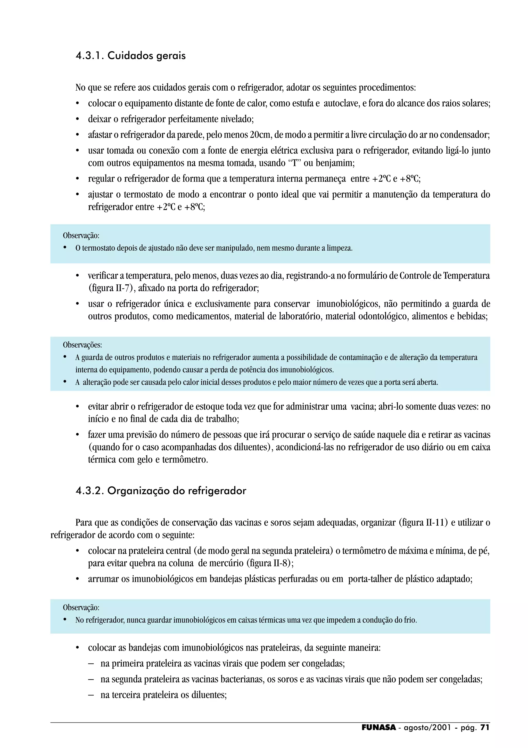 FUNASA - agosto/2001 - pág. 71
4.3.1. Cuidados gerais
No que se refere aos cuidados gerais com o refrigerador, adotar os seguintes procedimentos:
• colocar o equipamento distante de fonte de calor, como estufa e autoclave, e fora do alcance dos raios solares;
• deixar o refrigerador perfeitamente nivelado;
• afastar o refrigerador da parede, pelo menos 20cm, de modo a permitir a livre circulação do ar no condensador;
• usar tomada ou conexão com a fonte de energia elétrica exclusiva para o refrigerador, evitando ligá-lo junto
com outros equipamentos na mesma tomada, usando “T” ou benjamim;
• regular o refrigerador de forma que a temperatura interna permaneça entre +2ºC e +8ºC;
• ajustar o termostato de modo a encontrar o ponto ideal que vai permitir a manutenção da temperatura do
refrigerador entre +2ºC e +8ºC;
Observação:
• O termostato depois de ajustado não deve ser manipulado, nem mesmo durante a limpeza.
• verificar a temperatura, pelo menos, duas vezes ao dia, registrando-a no formulário de Controle de Temperatura
(figura II-7), afixado na porta do refrigerador;
• usar o refrigerador única e exclusivamente para conservar imunobiológicos, não permitindo a guarda de
outros produtos, como medicamentos, material de laboratório, material odontológico, alimentos e bebidas;
Observações:
• A guarda de outros produtos e materiais no refrigerador aumenta a possibilidade de contaminação e de alteração da temperatura
interna do equipamento, podendo causar a perda de potência dos imunobiológicos.
• A alteração pode ser causada pelo calor inicial desses produtos e pelo maior número de vezes que a porta será aberta.
• evitar abrir o refrigerador de estoque toda vez que for administrar uma vacina; abri-lo somente duas vezes: no
início e no final de cada dia de trabalho;
• fazer uma previsão do número de pessoas que irá procurar o serviço de saúde naquele dia e retirar as vacinas
(quando for o caso acompanhadas dos diluentes), acondicioná-las no refrigerador de uso diário ou em caixa
térmica com gelo e termômetro.
4.3.2. Organização do refrigerador
Para que as condições de conservação das vacinas e soros sejam adequadas, organizar (figura II-11) e utilizar o
refrigerador de acordo com o seguinte:
• colocar na prateleira central (de modo geral na segunda prateleira) o termômetro de máxima e mínima, de pé,
para evitar quebra na coluna de mercúrio (figura II-8);
• arrumar os imunobiológicos em bandejas plásticas perfuradas ou em porta-talher de plástico adaptado;
Observação:
• No refrigerador, nunca guardar imunobiológicos em caixas térmicas uma vez que impedem a condução do frio.
• colocar as bandejas com imunobiológicos nas prateleiras, da seguinte maneira:
− na primeira prateleira as vacinas virais que podem ser congeladas;
− na segunda prateleira as vacinas bacterianas, os soros e as vacinas virais que não podem ser congeladas;
− na terceira prateleira os diluentes;
 