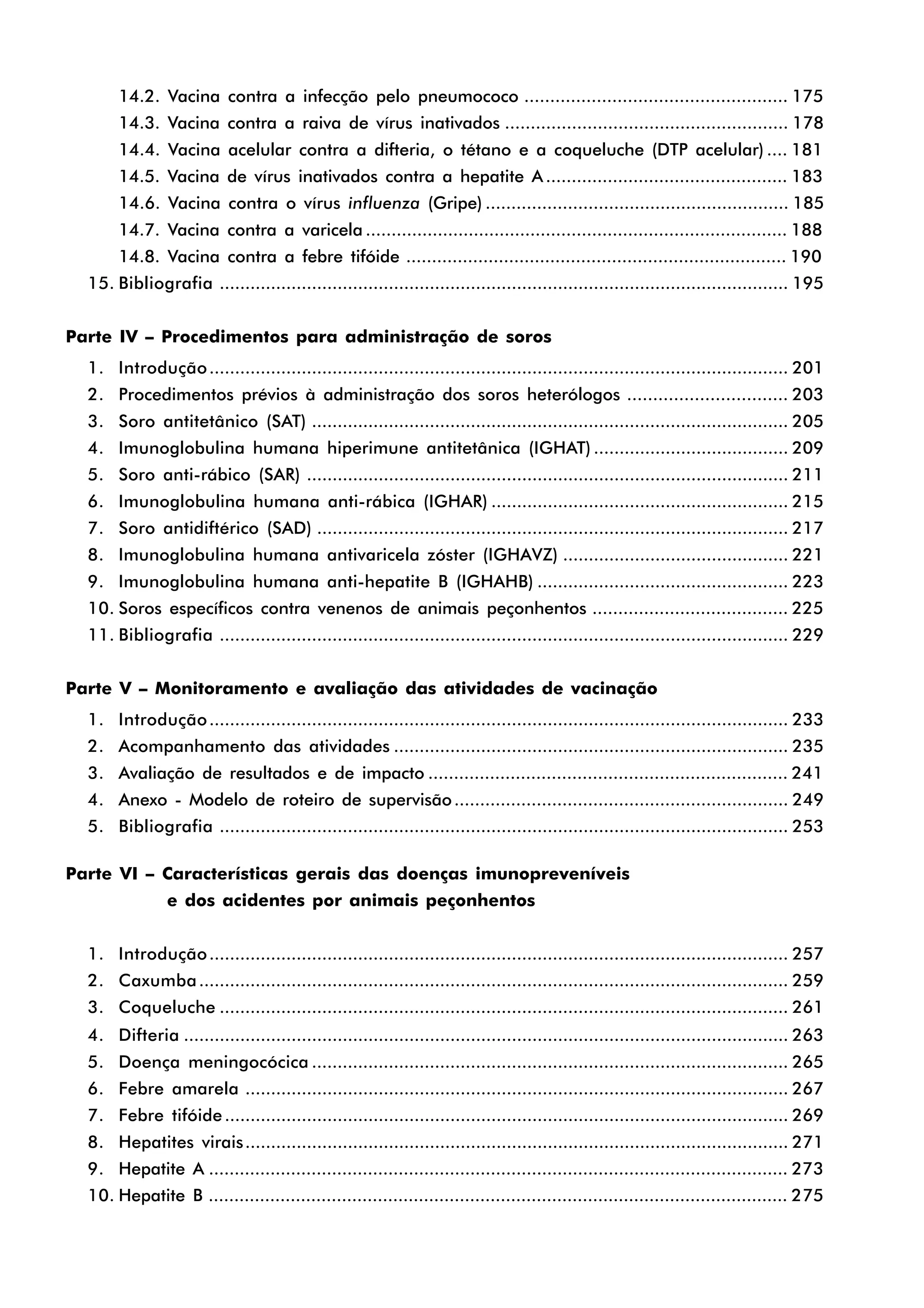 14.2. Vacina contra a infecção pelo pneumococo ................................................... 175
14.3. Vacina contra a raiva de vírus inativados ....................................................... 178
14.4. Vacina acelular contra a difteria, o tétano e a coqueluche (DTP acelular) .... 181
14.5. Vacina de vírus inativados contra a hepatite A ............................................... 183
14.6. Vacina contra o vírus influenza (Gripe) ........................................................... 185
14.7. Vacina contra a varicela .................................................................................. 188
14.8. Vacina contra a febre tifóide .......................................................................... 190
15. Bibliografia ............................................................................................................... 195
Parte IV – Procedimentos para administração de soros
1. Introdução................................................................................................................. 201
2. Procedimentos prévios à administração dos soros heterólogos ............................... 203
3. Soro antitetânico (SAT) ............................................................................................. 205
4. Imunoglobulina humana hiperimune antitetânica (IGHAT) ...................................... 209
5. Soro anti-rábico (SAR) .............................................................................................. 211
6. Imunoglobulina humana anti-rábica (IGHAR) .......................................................... 215
7. Soro antidiftérico (SAD) ............................................................................................ 217
8. Imunoglobulina humana antivaricela zóster (IGHAVZ) ............................................ 221
9. Imunoglobulina humana anti-hepatite B (IGHAHB) ................................................. 223
10. Soros específicos contra venenos de animais peçonhentos ...................................... 225
11. Bibliografia ............................................................................................................... 229
Parte V – Monitoramento e avaliação das atividades de vacinação
1. Introdução................................................................................................................. 233
2. Acompanhamento das atividades ............................................................................. 235
3. Avaliação de resultados e de impacto ...................................................................... 241
4. Anexo - Modelo de roteiro de supervisão................................................................. 249
5. Bibliografia ............................................................................................................... 253
Parte VI – Características gerais das doenças imunopreveníveis
e dos acidentes por animais peçonhentos
1. Introdução................................................................................................................. 257
2. Caxumba................................................................................................................... 259
3. Coqueluche ............................................................................................................... 261
4. Difteria ...................................................................................................................... 263
5. Doença meningocócica ............................................................................................. 265
6. Febre amarela .......................................................................................................... 267
7. Febre tifóide.............................................................................................................. 269
8. Hepatites virais.......................................................................................................... 271
9. Hepatite A ................................................................................................................. 273
10. Hepatite B ................................................................................................................. 275
 