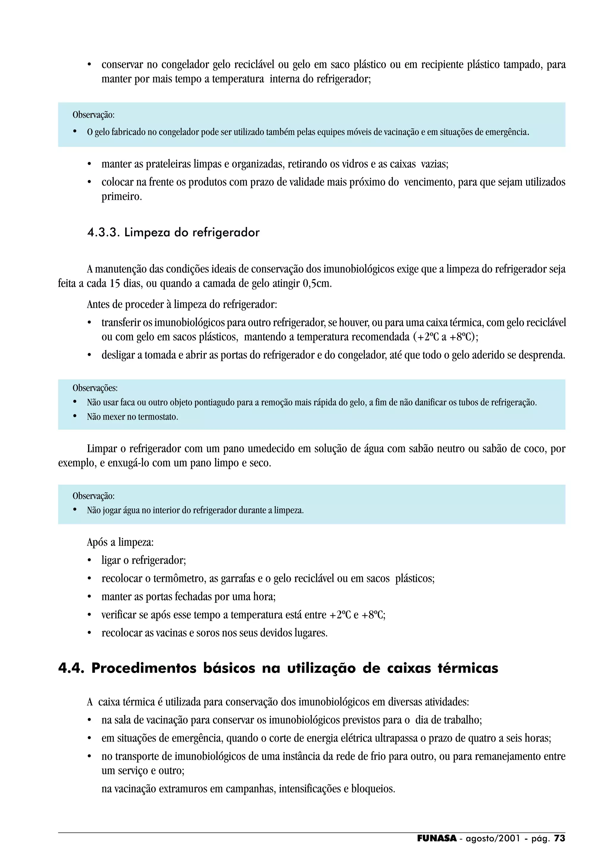 FUNASA - agosto/2001 - pág. 73
• conservar no congelador gelo reciclável ou gelo em saco plástico ou em recipiente plástico tampado, para
manter por mais tempo a temperatura interna do refrigerador;
Observação:
• O gelo fabricado no congelador pode ser utilizado também pelas equipes móveis de vacinação e em situações de emergência.
• manter as prateleiras limpas e organizadas, retirando os vidros e as caixas vazias;
• colocar na frente os produtos com prazo de validade mais próximo do vencimento, para que sejam utilizados
primeiro.
4.3.3. Limpeza do refrigerador
A manutenção das condições ideais de conservação dos imunobiológicos exige que a limpeza do refrigerador seja
feita a cada 15 dias, ou quando a camada de gelo atingir 0,5cm.
Antes de proceder à limpeza do refrigerador:
• transferir os imunobiológicos para outro refrigerador, se houver, ou para uma caixa térmica, com gelo reciclável
ou com gelo em sacos plásticos, mantendo a temperatura recomendada (+2ºC a +8ºC);
• desligar a tomada e abrir as portas do refrigerador e do congelador, até que todo o gelo aderido se desprenda.
Observações:
• Não usar faca ou outro objeto pontiagudo para a remoção mais rápida do gelo, a fim de não danificar os tubos de refrigeração.
• Não mexer no termostato.
Limpar o refrigerador com um pano umedecido em solução de água com sabão neutro ou sabão de coco, por
exemplo, e enxugá-lo com um pano limpo e seco.
Observação:
• Não jogar água no interior do refrigerador durante a limpeza.
Após a limpeza:
• ligar o refrigerador;
• recolocar o termômetro, as garrafas e o gelo reciclável ou em sacos plásticos;
• manter as portas fechadas por uma hora;
• verificar se após esse tempo a temperatura está entre +2ºC e +8ºC;
• recolocar as vacinas e soros nos seus devidos lugares.
4.4. Procedimentos básicos na utilização de caixas térmicas
A caixa térmica é utilizada para conservação dos imunobiológicos em diversas atividades:
• na sala de vacinação para conservar os imunobiológicos previstos para o dia de trabalho;
• em situações de emergência, quando o corte de energia elétrica ultrapassa o prazo de quatro a seis horas;
• no transporte de imunobiológicos de uma instância da rede de frio para outro, ou para remanejamento entre
um serviço e outro;
na vacinação extramuros em campanhas, intensificações e bloqueios.
 