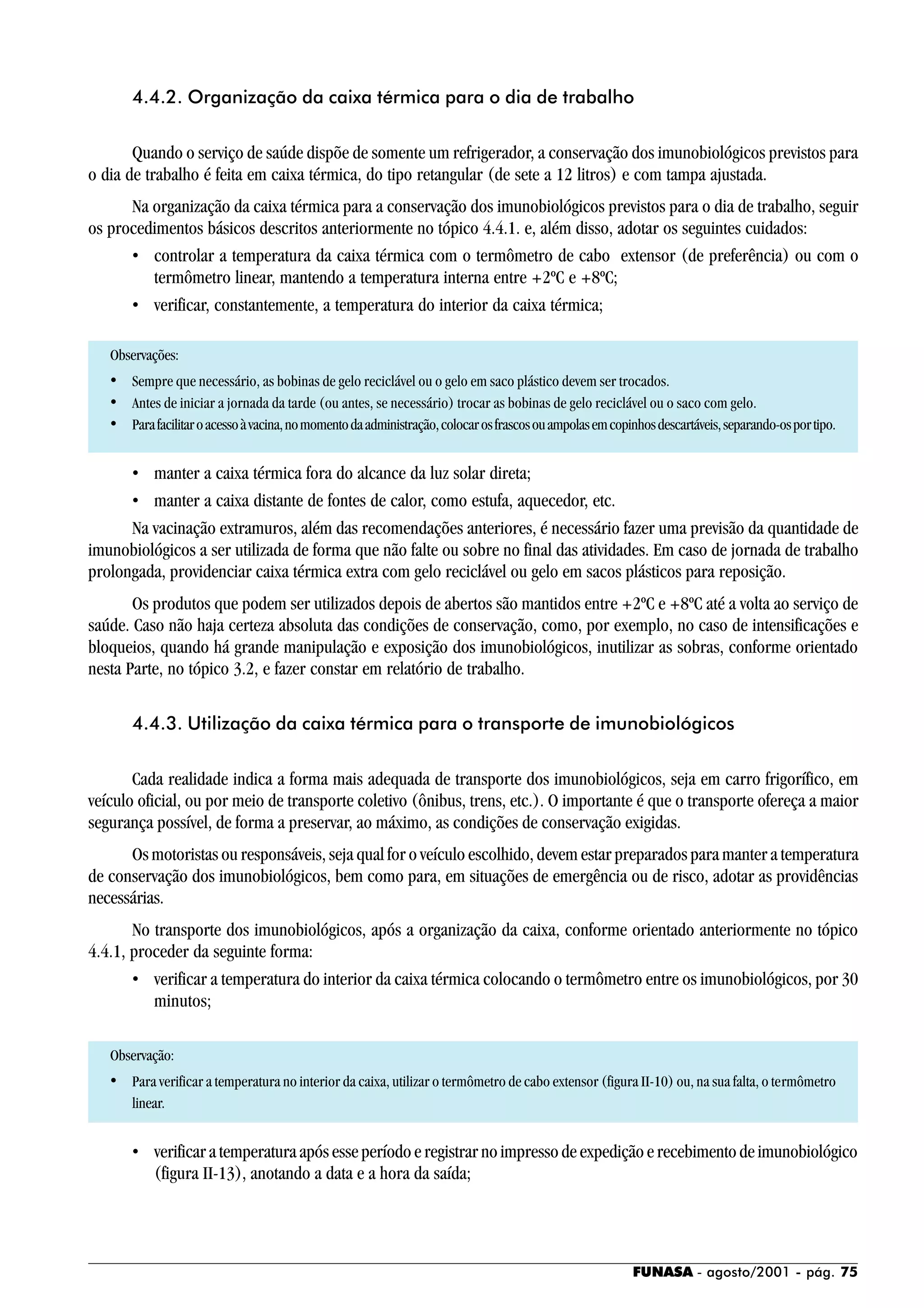 FUNASA - agosto/2001 - pág. 75
4.4.2. Organização da caixa térmica para o dia de trabalho
Quando o serviço de saúde dispõe de somente um refrigerador, a conservação dos imunobiológicos previstos para
o dia de trabalho é feita em caixa térmica, do tipo retangular (de sete a 12 litros) e com tampa ajustada.
Na organização da caixa térmica para a conservação dos imunobiológicos previstos para o dia de trabalho, seguir
os procedimentos básicos descritos anteriormente no tópico 4.4.1. e, além disso, adotar os seguintes cuidados:
• controlar a temperatura da caixa térmica com o termômetro de cabo extensor (de preferência) ou com o
termômetro linear, mantendo a temperatura interna entre +2ºC e +8ºC;
• verificar, constantemente, a temperatura do interior da caixa térmica;
Observações:
• Sempre que necessário, as bobinas de gelo reciclável ou o gelo em saco plástico devem ser trocados.
• Antes de iniciar a jornada da tarde (ou antes, se necessário) trocar as bobinas de gelo reciclável ou o saco com gelo.
• Parafacilitaroacessoàvacina,nomomentodaadministração,colocarosfrascosouampolasemcopinhosdescartáveis,separando-osportipo.
• manter a caixa térmica fora do alcance da luz solar direta;
• manter a caixa distante de fontes de calor, como estufa, aquecedor, etc.
Na vacinação extramuros, além das recomendações anteriores, é necessário fazer uma previsão da quantidade de
imunobiológicos a ser utilizada de forma que não falte ou sobre no final das atividades. Em caso de jornada de trabalho
prolongada, providenciar caixa térmica extra com gelo reciclável ou gelo em sacos plásticos para reposição.
Os produtos que podem ser utilizados depois de abertos são mantidos entre +2ºC e +8ºC até a volta ao serviço de
saúde. Caso não haja certeza absoluta das condições de conservação, como, por exemplo, no caso de intensificações e
bloqueios, quando há grande manipulação e exposição dos imunobiológicos, inutilizar as sobras, conforme orientado
nesta Parte, no tópico 3.2, e fazer constar em relatório de trabalho.
4.4.3. Utilização da caixa térmica para o transporte de imunobiológicos
Cada realidade indica a forma mais adequada de transporte dos imunobiológicos, seja em carro frigorífico, em
veículo oficial, ou por meio de transporte coletivo (ônibus, trens, etc.). O importante é que o transporte ofereça a maior
segurança possível, de forma a preservar, ao máximo, as condições de conservação exigidas.
Os motoristas ou responsáveis, seja qual for o veículo escolhido, devem estar preparados para manter a temperatura
de conservação dos imunobiológicos, bem como para, em situações de emergência ou de risco, adotar as providências
necessárias.
No transporte dos imunobiológicos, após a organização da caixa, conforme orientado anteriormente no tópico
4.4.1, proceder da seguinte forma:
• verificar a temperatura do interior da caixa térmica colocando o termômetro entre os imunobiológicos, por 30
minutos;
Observação:
• Para verificar a temperatura no interior da caixa, utilizar o termômetro de cabo extensor (figura II-10) ou, na sua falta, o termômetro
linear.
• verificar a temperatura após esse período e registrar no impresso de expedição e recebimento de imunobiológico
(figura II-13), anotando a data e a hora da saída;
 