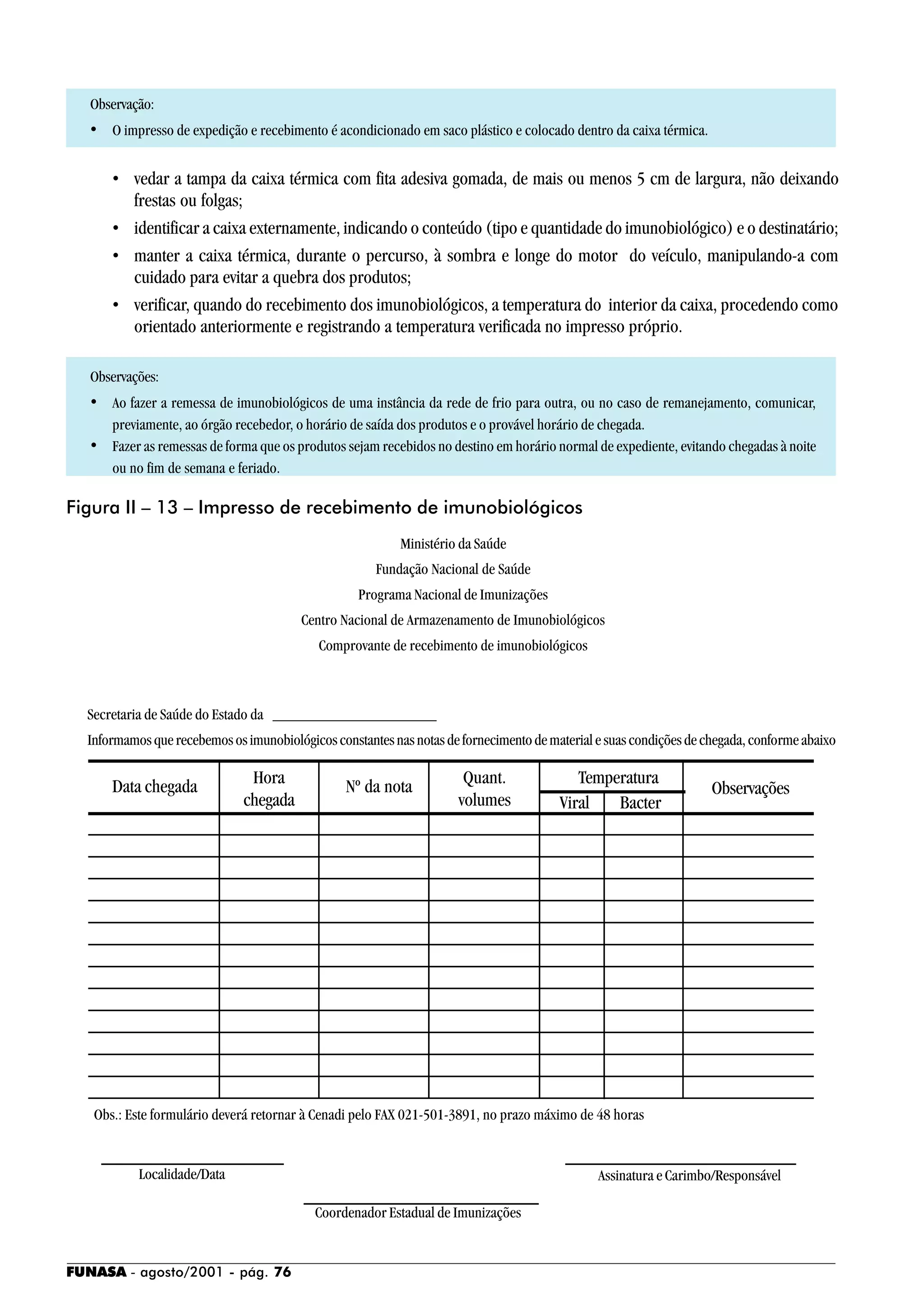 FUNASA - agosto/2001 - pág. 76
Observação:
• O impresso de expedição e recebimento é acondicionado em saco plástico e colocado dentro da caixa térmica.
• vedar a tampa da caixa térmica com fita adesiva gomada, de mais ou menos 5 cm de largura, não deixando
frestas ou folgas;
• identificar a caixa externamente, indicando o conteúdo (tipo e quantidade do imunobiológico) e o destinatário;
• manter a caixa térmica, durante o percurso, à sombra e longe do motor do veículo, manipulando-a com
cuidado para evitar a quebra dos produtos;
• verificar, quando do recebimento dos imunobiológicos, a temperatura do interior da caixa, procedendo como
orientado anteriormente e registrando a temperatura verificada no impresso próprio.
Observações:
• Ao fazer a remessa de imunobiológicos de uma instância da rede de frio para outra, ou no caso de remanejamento, comunicar,
previamente, ao órgão recebedor, o horário de saída dos produtos e o provável horário de chegada.
• Fazer as remessas de forma que os produtos sejam recebidos no destino em horário normal de expediente, evitando chegadas à noite
ou no fim de semana e feriado.
Figura II – 13 – Impresso de recebimento de imunobiológicos
Obs.: Este formulário deverá retornar à Cenadi pelo FAX 021-501-3891, no prazo máximo de 48 horas
Localidade/Data Assinatura e Carimbo/Responsável
Coordenador Estadual de Imunizações
Ministério da Saúde
Fundação Nacional de Saúde
Programa Nacional de Imunizações
Centro Nacional de Armazenamento de Imunobiológicos
Comprovante de recebimento de imunobiológicos
Secretaria de Saúde do Estado da _____________________
Informamosquerecebemososimunobiológicosconstantesnasnotasdefornecimentodematerialesuascondiçõesdechegada,conformeabaixo
Data chegada Hora
chegada
Nº da nota Quant.
volumes
Temperatura
Viral Bacter
Observações
 