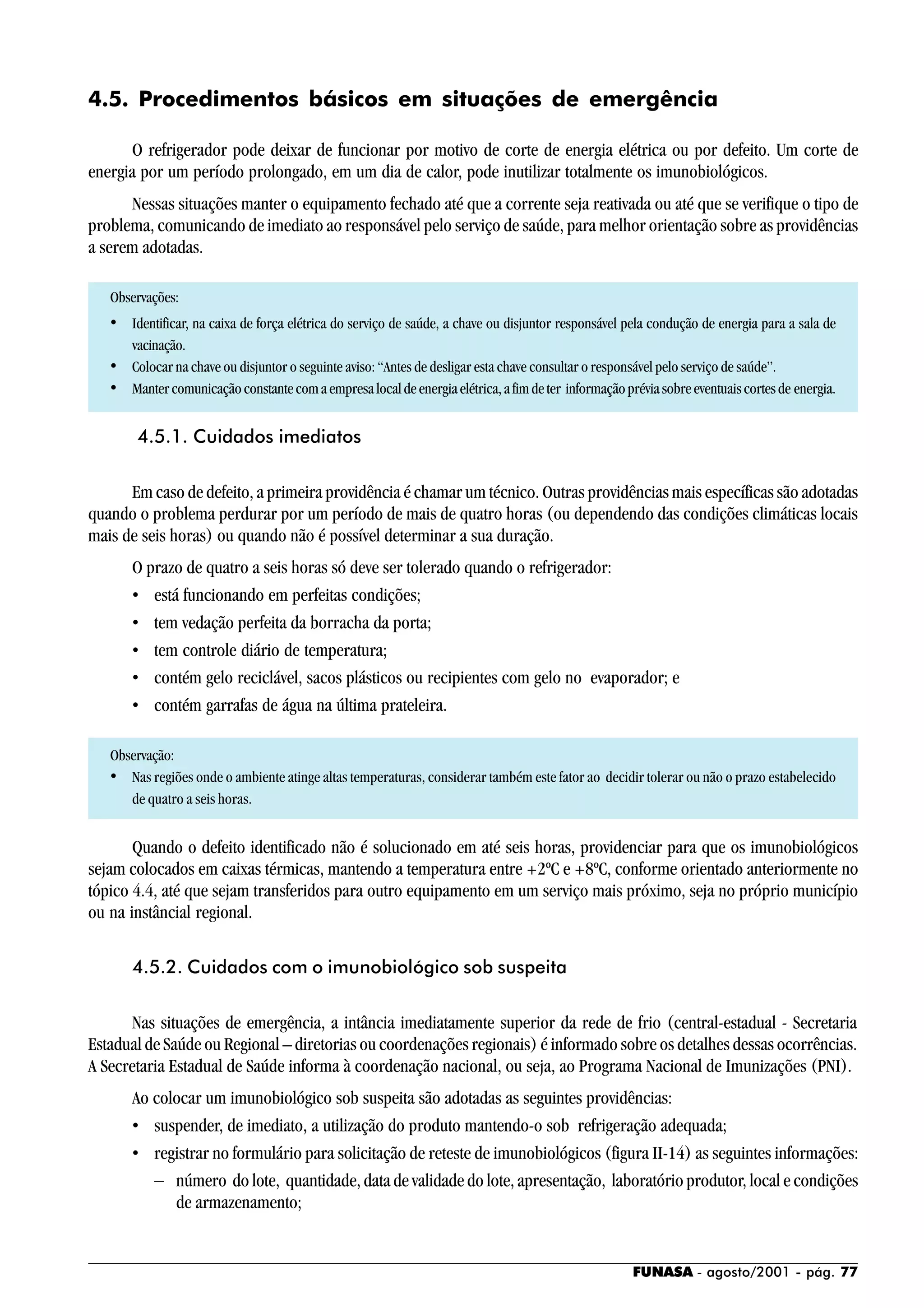 FUNASA - agosto/2001 - pág. 77
4.5. Procedimentos básicos em situações de emergência
O refrigerador pode deixar de funcionar por motivo de corte de energia elétrica ou por defeito. Um corte de
energia por um período prolongado, em um dia de calor, pode inutilizar totalmente os imunobiológicos.
Nessas situações manter o equipamento fechado até que a corrente seja reativada ou até que se verifique o tipo de
problema, comunicando de imediato ao responsável pelo serviço de saúde, para melhor orientação sobre as providências
a serem adotadas.
Observações:
• Identificar, na caixa de força elétrica do serviço de saúde, a chave ou disjuntor responsável pela condução de energia para a sala de
vacinação.
• Colocar na chave ou disjuntor o seguinte aviso: “Antes de desligar esta chave consultar o responsável pelo serviço de saúde”.
• Mantercomunicaçãoconstantecomaempresalocaldeenergiaelétrica,afimdeter informaçãopréviasobreeventuaiscortesde energia.
4.5.1. Cuidados imediatos
Em caso de defeito, a primeira providência é chamar um técnico. Outras providências mais específicas são adotadas
quando o problema perdurar por um período de mais de quatro horas (ou dependendo das condições climáticas locais
mais de seis horas) ou quando não é possível determinar a sua duração.
O prazo de quatro a seis horas só deve ser tolerado quando o refrigerador:
• está funcionando em perfeitas condições;
• tem vedação perfeita da borracha da porta;
• tem controle diário de temperatura;
• contém gelo reciclável, sacos plásticos ou recipientes com gelo no evaporador; e
• contém garrafas de água na última prateleira.
Observação:
• Nas regiões onde o ambiente atinge altas temperaturas, considerar também este fator ao decidir tolerar ou não o prazo estabelecido
de quatro a seis horas.
Quando o defeito identificado não é solucionado em até seis horas, providenciar para que os imunobiológicos
sejam colocados em caixas térmicas, mantendo a temperatura entre +2ºC e +8ºC, conforme orientado anteriormente no
tópico 4.4, até que sejam transferidos para outro equipamento em um serviço mais próximo, seja no próprio município
ou na instâncial regional.
4.5.2. Cuidados com o imunobiológico sob suspeita
Nas situações de emergência, a intância imediatamente superior da rede de frio (central-estadual - Secretaria
Estadual de Saúde ou Regional – diretorias ou coordenações regionais) é informado sobre os detalhes dessas ocorrências.
A Secretaria Estadual de Saúde informa à coordenação nacional, ou seja, ao Programa Nacional de Imunizações (PNI).
Ao colocar um imunobiológico sob suspeita são adotadas as seguintes providências:
• suspender, de imediato, a utilização do produto mantendo-o sob refrigeração adequada;
• registrar no formulário para solicitação de reteste de imunobiológicos (figura II-14) as seguintes informações:
− número do lote, quantidade, data de validade do lote, apresentação, laboratório produtor, local e condições
de armazenamento;
 