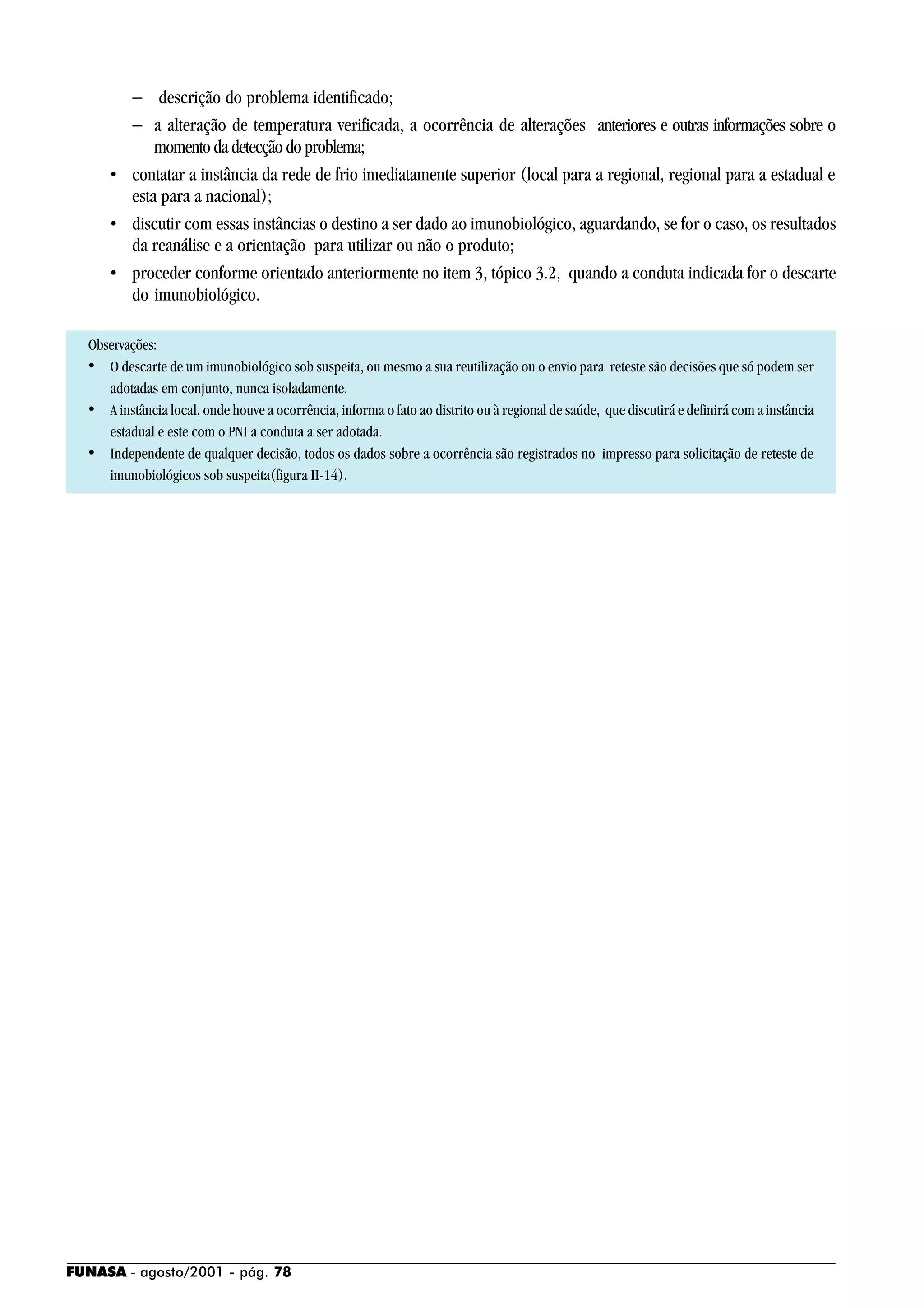 FUNASA - agosto/2001 - pág. 78
− descrição do problema identificado;
− a alteração de temperatura verificada, a ocorrência de alterações anteriores e outras informações sobre o
momento da detecção do problema;
• contatar a instância da rede de frio imediatamente superior (local para a regional, regional para a estadual e
esta para a nacional);
• discutir com essas instâncias o destino a ser dado ao imunobiológico, aguardando, se for o caso, os resultados
da reanálise e a orientação para utilizar ou não o produto;
• proceder conforme orientado anteriormente no item 3, tópico 3.2, quando a conduta indicada for o descarte
do imunobiológico.
Observações:
• O descarte de um imunobiológico sob suspeita, ou mesmo a sua reutilização ou o envio para reteste são decisões que só podem ser
adotadas em conjunto, nunca isoladamente.
• A instância local, onde houve a ocorrência, informa o fato ao distrito ou à regional de saúde, que discutirá e definirá com a instância
estadual e este com o PNI a conduta a ser adotada.
• Independente de qualquer decisão, todos os dados sobre a ocorrência são registrados no impresso para solicitação de reteste de
imunobiológicos sob suspeita(figura II-14).
 