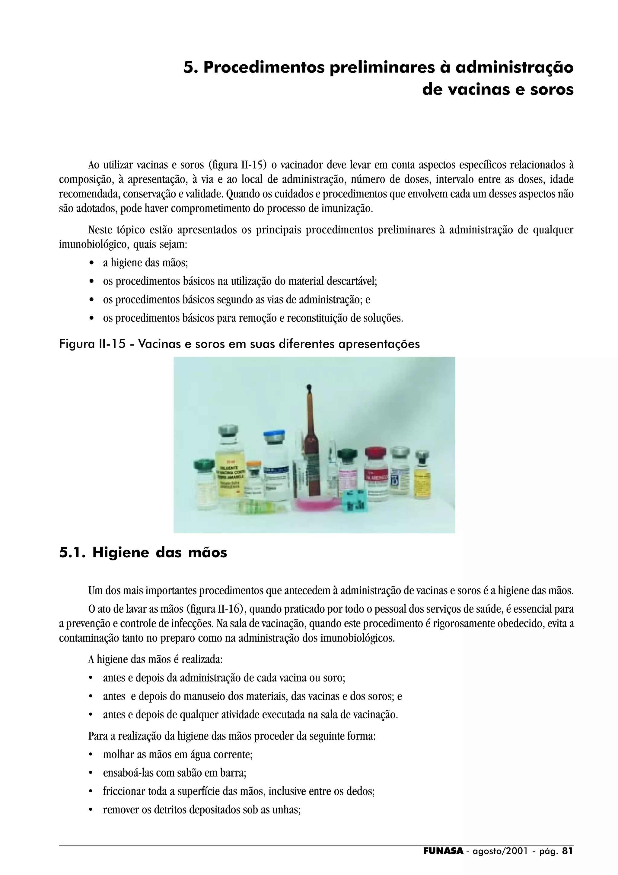 FUNASA - agosto/2001 - pág. 81
5. Procedimentos preliminares à administração
de vacinas e soros
Ao utilizar vacinas e soros (figura II-15) o vacinador deve levar em conta aspectos específicos relacionados à
composição, à apresentação, à via e ao local de administração, número de doses, intervalo entre as doses, idade
recomendada, conservação e validade. Quando os cuidados e procedimentos que envolvem cada um desses aspectos não
são adotados, pode haver comprometimento do processo de imunização.
Neste tópico estão apresentados os principais procedimentos preliminares à administração de qualquer
imunobiológico, quais sejam:
• a higiene das mãos;
• os procedimentos básicos na utilização do material descartável;
• os procedimentos básicos segundo as vias de administração; e
• os procedimentos básicos para remoção e reconstituição de soluções.
5.1. Higiene das mãos
Um dos mais importantes procedimentos que antecedem à administração de vacinas e soros é a higiene das mãos.
O ato de lavar as mãos (figura II-16), quando praticado por todo o pessoal dos serviços de saúde, é essencial para
a prevenção e controle de infecções. Na sala de vacinação, quando este procedimento é rigorosamente obedecido, evita a
contaminação tanto no preparo como na administração dos imunobiológicos.
A higiene das mãos é realizada:
• antes e depois da administração de cada vacina ou soro;
• antes e depois do manuseio dos materiais, das vacinas e dos soros; e
• antes e depois de qualquer atividade executada na sala de vacinação.
Para a realização da higiene das mãos proceder da seguinte forma:
• molhar as mãos em água corrente;
• ensaboá-las com sabão em barra;
• friccionar toda a superfície das mãos, inclusive entre os dedos;
• remover os detritos depositados sob as unhas;
Figura II-15 - Vacinas e soros em suas diferentes apresentações
 