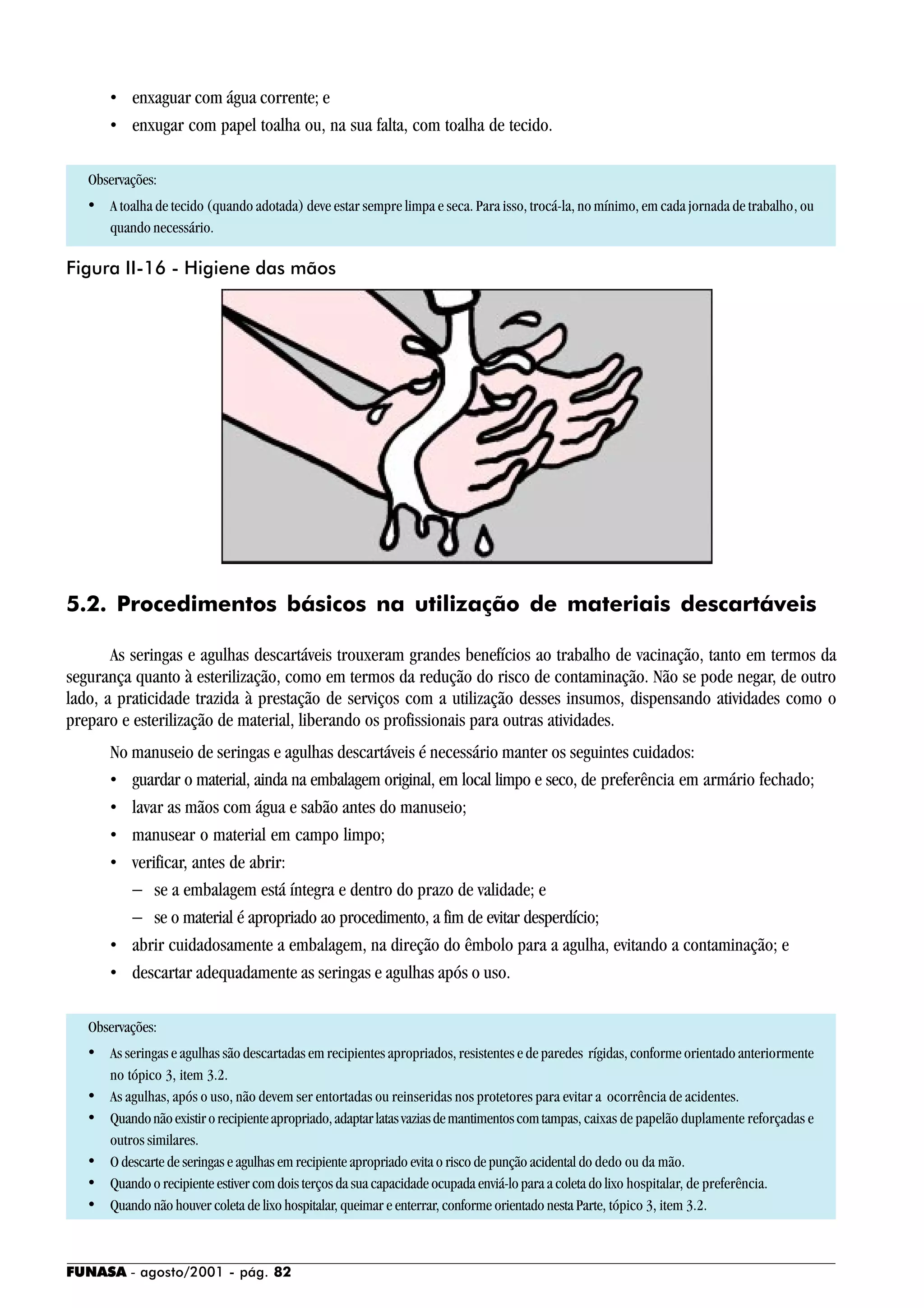 FUNASA - agosto/2001 - pág. 82
• enxaguar com água corrente; e
• enxugar com papel toalha ou, na sua falta, com toalha de tecido.
Observações:
• A toalha de tecido (quando adotada) deve estar sempre limpa e seca. Para isso, trocá-la, no mínimo, em cada jornada de trabalho, ou
quando necessário.
5.2. Procedimentos básicos na utilização de materiais descartáveis
As seringas e agulhas descartáveis trouxeram grandes benefícios ao trabalho de vacinação, tanto em termos da
segurança quanto à esterilização, como em termos da redução do risco de contaminação. Não se pode negar, de outro
lado, a praticidade trazida à prestação de serviços com a utilização desses insumos, dispensando atividades como o
preparo e esterilização de material, liberando os profissionais para outras atividades.
No manuseio de seringas e agulhas descartáveis é necessário manter os seguintes cuidados:
• guardar o material, ainda na embalagem original, em local limpo e seco, de preferência em armário fechado;
• lavar as mãos com água e sabão antes do manuseio;
• manusear o material em campo limpo;
• verificar, antes de abrir:
− se a embalagem está íntegra e dentro do prazo de validade; e
− se o material é apropriado ao procedimento, a fim de evitar desperdício;
• abrir cuidadosamente a embalagem, na direção do êmbolo para a agulha, evitando a contaminação; e
• descartar adequadamente as seringas e agulhas após o uso.
Observações:
• As seringas e agulhas são descartadas em recipientes apropriados, resistentes e de paredes rígidas, conforme orientado anteriormente
no tópico 3, item 3.2.
• As agulhas, após o uso, não devem ser entortadas ou reinseridas nos protetores para evitar a ocorrência de acidentes.
• Quandonãoexistirorecipienteapropriado,adaptarlatasvaziasdemantimentoscomtampas, caixas de papelão duplamente reforçadas e
outros similares.
• O descarte de seringas e agulhas em recipiente apropriado evita o risco de punção acidental do dedo ou da mão.
• Quando o recipiente estiver com dois terços da sua capacidade ocupada enviá-lo para a coleta do lixo hospitalar, de preferência.
• Quando não houver coleta de lixo hospitalar, queimar e enterrar, conforme orientado nesta Parte, tópico 3, item 3.2.
Figura II-16 - Higiene das mãos
 