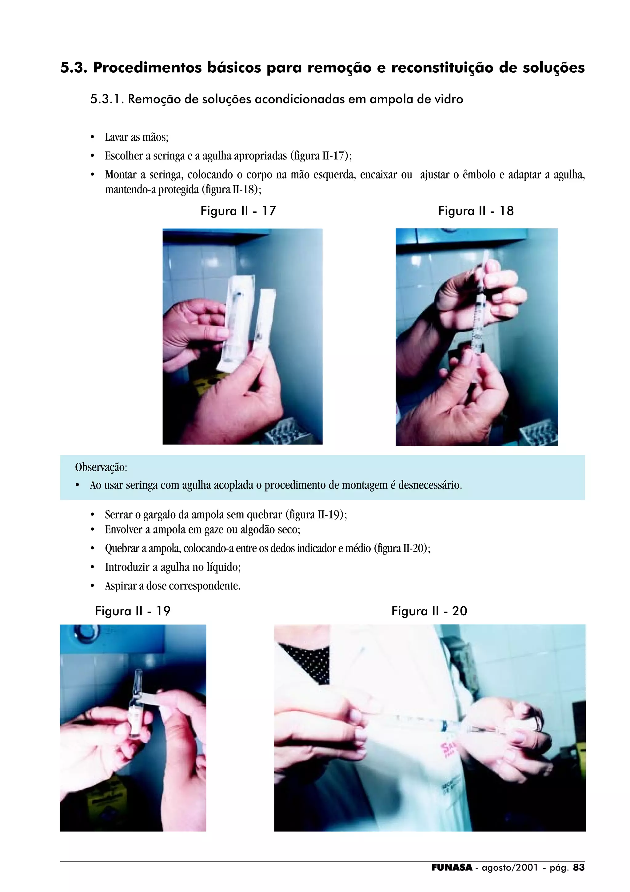 FUNASA - agosto/2001 - pág. 83
5.3. Procedimentos básicos para remoção e reconstituição de soluções
5.3.1. Remoção de soluções acondicionadas em ampola de vidro
• Lavar as mãos;
• Escolher a seringa e a agulha apropriadas (figura II-17);
• Montar a seringa, colocando o corpo na mão esquerda, encaixar ou ajustar o êmbolo e adaptar a agulha,
mantendo-a protegida (figura II-18);
Observação:
• Ao usar seringa com agulha acoplada o procedimento de montagem é desnecessário.
• Serrar o gargalo da ampola sem quebrar (figura II-19);
• Envolver a ampola em gaze ou algodão seco;
• Quebrar a ampola, colocando-a entre os dedos indicador e médio (figura II-20);
• Introduzir a agulha no líquido;
• Aspirar a dose correspondente.
Figura II - 17 Figura II - 18
Figura II - 19 Figura II - 20
 