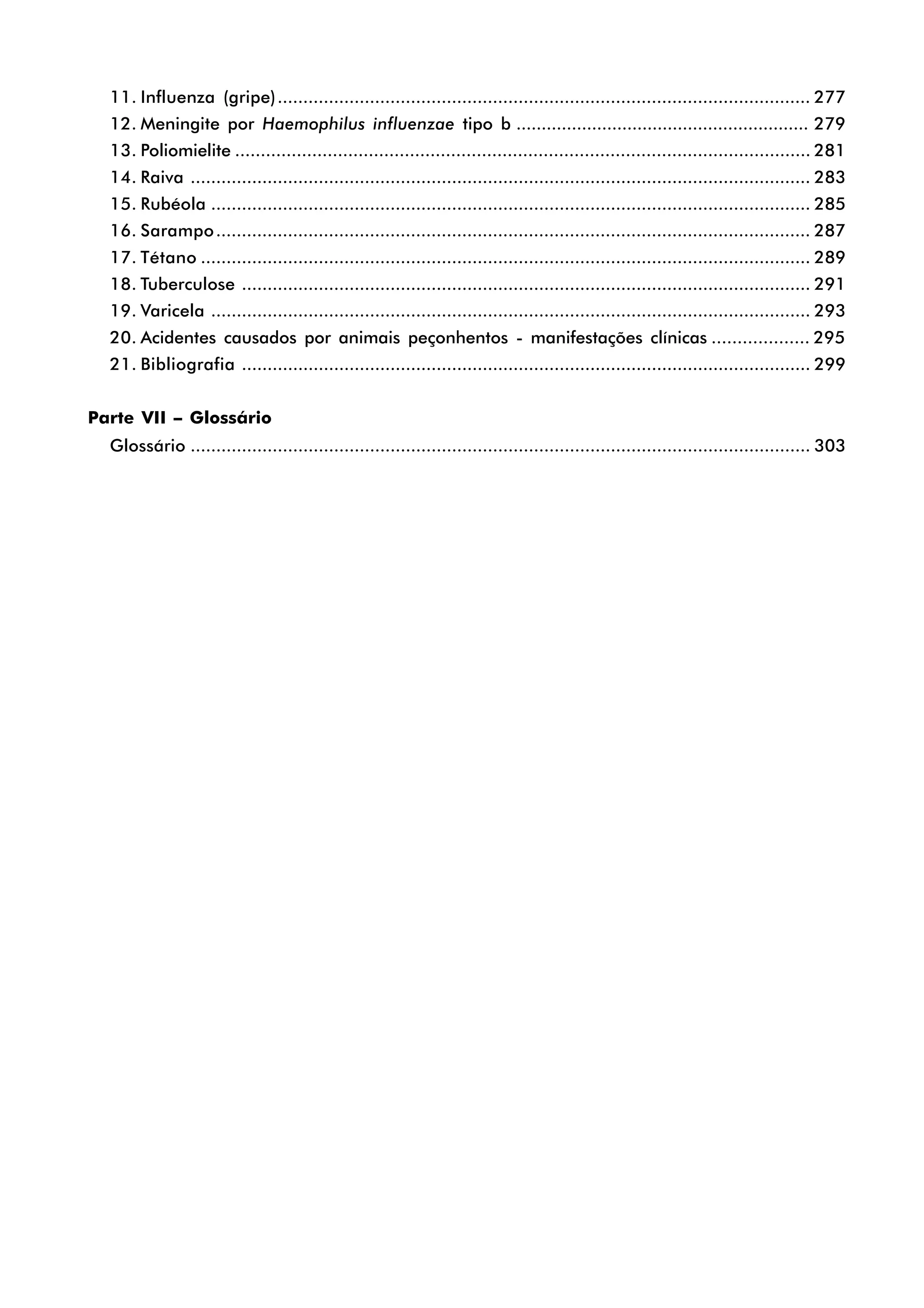 11. Influenza (gripe)........................................................................................................ 277
12. Meningite por Haemophilus influenzae tipo b .......................................................... 279
13. Poliomielite ................................................................................................................ 281
14. Raiva ......................................................................................................................... 283
15. Rubéola ..................................................................................................................... 285
16. Sarampo.................................................................................................................... 287
17. Tétano ....................................................................................................................... 289
18. Tuberculose ............................................................................................................... 291
19. Varicela ..................................................................................................................... 293
20. Acidentes causados por animais peçonhentos - manifestações clínicas ................... 295
21. Bibliografia ............................................................................................................... 299
Parte VII – Glossário
Glossário ......................................................................................................................... 303
 