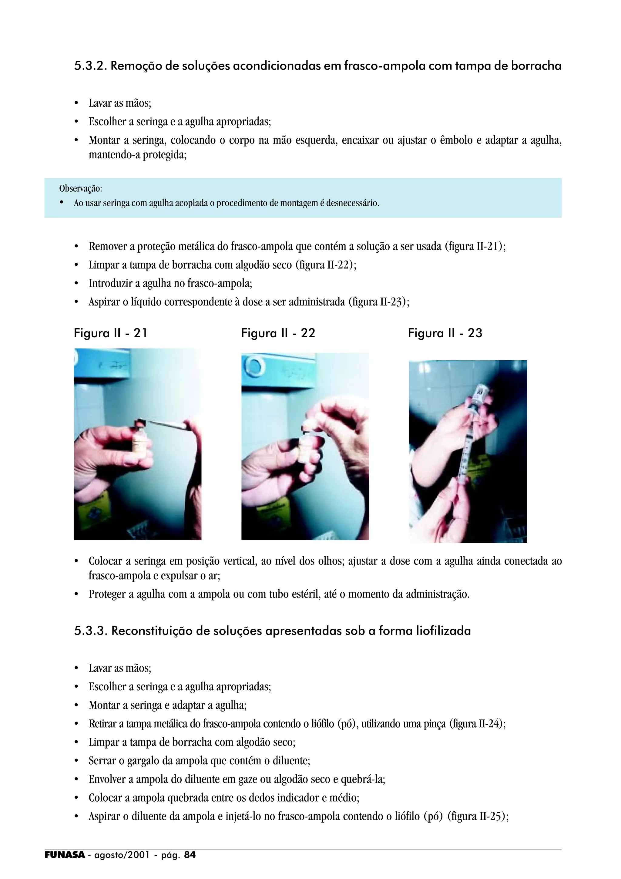 FUNASA - agosto/2001 - pág. 84
5.3.2. Remoção de soluções acondicionadas em frasco-ampola com tampa de borracha
• Lavar as mãos;
• Escolher a seringa e a agulha apropriadas;
• Montar a seringa, colocando o corpo na mão esquerda, encaixar ou ajustar o êmbolo e adaptar a agulha,
mantendo-a protegida;
Observação:
• Ao usar seringa com agulha acoplada o procedimento de montagem é desnecessário.
• Remover a proteção metálica do frasco-ampola que contém a solução a ser usada (figura II-21);
• Limpar a tampa de borracha com algodão seco (figura II-22);
• Introduzir a agulha no frasco-ampola;
• Aspirar o líquido correspondente à dose a ser administrada (figura II-23);
• Colocar a seringa em posição vertical, ao nível dos olhos; ajustar a dose com a agulha ainda conectada ao
frasco-ampola e expulsar o ar;
• Proteger a agulha com a ampola ou com tubo estéril, até o momento da administração.
5.3.3. Reconstituição de soluções apresentadas sob a forma liofilizada
• Lavar as mãos;
• Escolher a seringa e a agulha apropriadas;
• Montar a seringa e adaptar a agulha;
• Retirar a tampa metálica do frasco-ampola contendo o liófilo (pó), utilizando uma pinça (figura II-24);
• Limpar a tampa de borracha com algodão seco;
• Serrar o gargalo da ampola que contém o diluente;
• Envolver a ampola do diluente em gaze ou algodão seco e quebrá-la;
• Colocar a ampola quebrada entre os dedos indicador e médio;
• Aspirar o diluente da ampola e injetá-lo no frasco-ampola contendo o liófilo (pó) (figura II-25);
Figura II - 21 Figura II - 22 Figura II - 23
 