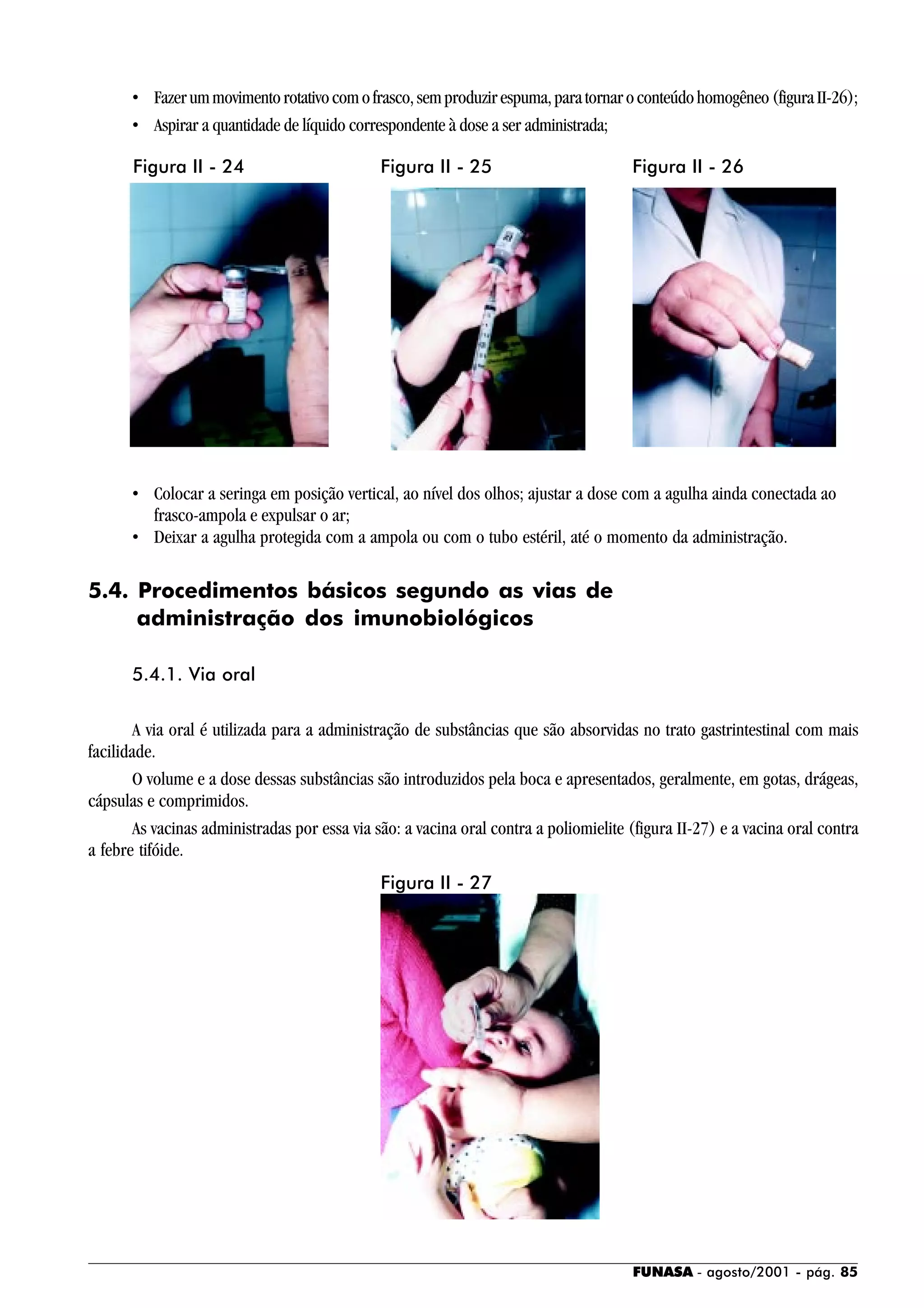 FUNASA - agosto/2001 - pág. 85
• Fazerummovimentorotativocomofrasco,semproduzirespuma,paratornaroconteúdohomogêneo(figuraII-26);
• Aspirar a quantidade de líquido correspondente à dose a ser administrada;
• Colocar a seringa em posição vertical, ao nível dos olhos; ajustar a dose com a agulha ainda conectada ao
frasco-ampola e expulsar o ar;
• Deixar a agulha protegida com a ampola ou com o tubo estéril, até o momento da administração.
5.4. Procedimentos básicos segundo as vias de
administração dos imunobiológicos
5.4.1. Via oral
A via oral é utilizada para a administração de substâncias que são absorvidas no trato gastrintestinal com mais
facilidade.
O volume e a dose dessas substâncias são introduzidos pela boca e apresentados, geralmente, em gotas, drágeas,
cápsulas e comprimidos.
As vacinas administradas por essa via são: a vacina oral contra a poliomielite (figura II-27) e a vacina oral contra
a febre tifóide.
Figura II - 24 Figura II - 25 Figura II - 26
Figura II - 27
 