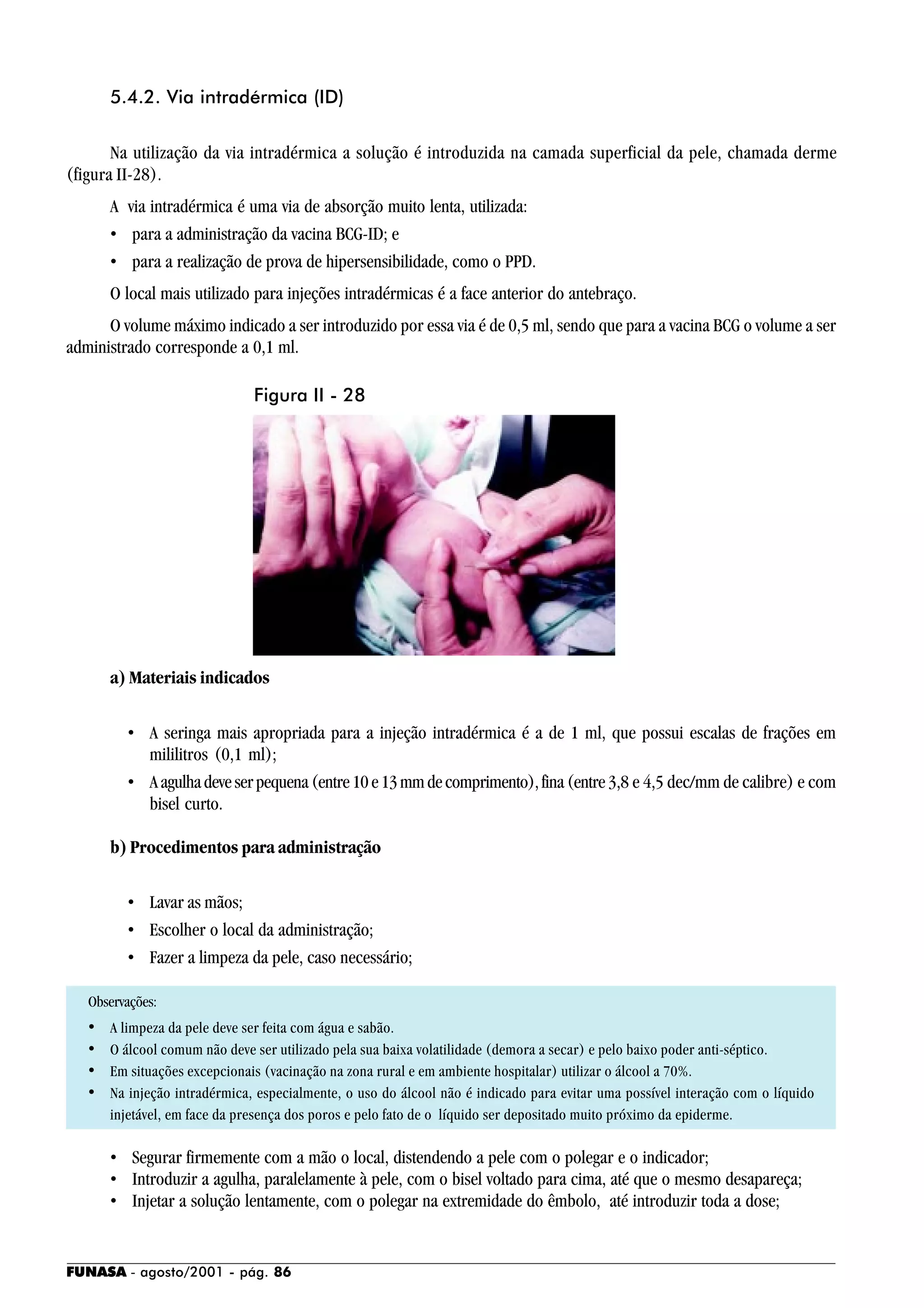 FUNASA - agosto/2001 - pág. 86
5.4.2. Via intradérmica (ID)
Na utilização da via intradérmica a solução é introduzida na camada superficial da pele, chamada derme
(figura II-28).
A via intradérmica é uma via de absorção muito lenta, utilizada:
• para a administração da vacina BCG-ID; e
• para a realização de prova de hipersensibilidade, como o PPD.
O local mais utilizado para injeções intradérmicas é a face anterior do antebraço.
O volume máximo indicado a ser introduzido por essa via é de 0,5 ml, sendo que para a vacina BCG o volume a ser
administrado corresponde a 0,1 ml.
a) Materiais indicados
• A seringa mais apropriada para a injeção intradérmica é a de 1 ml, que possui escalas de frações em
mililitros (0,1 ml);
• Aagulhadeveserpequena(entre10e13mmdecomprimento),fina(entre 3,8 e 4,5 dec/mm de calibre) e com
bisel curto.
b) Procedimentos para administração
• Lavar as mãos;
• Escolher o local da administração;
• Fazer a limpeza da pele, caso necessário;
Observações:
• A limpeza da pele deve ser feita com água e sabão.
• O álcool comum não deve ser utilizado pela sua baixa volatilidade (demora a secar) e pelo baixo poder anti-séptico.
• Em situações excepcionais (vacinação na zona rural e em ambiente hospitalar) utilizar o álcool a 70%.
• Na injeção intradérmica, especialmente, o uso do álcool não é indicado para evitar uma possível interação com o líquido
injetável, em face da presença dos poros e pelo fato de o líquido ser depositado muito próximo da epiderme.
• Segurar firmemente com a mão o local, distendendo a pele com o polegar e o indicador;
• Introduzir a agulha, paralelamente à pele, com o bisel voltado para cima, até que o mesmo desapareça;
• Injetar a solução lentamente, com o polegar na extremidade do êmbolo, até introduzir toda a dose;
Figura II - 28
 