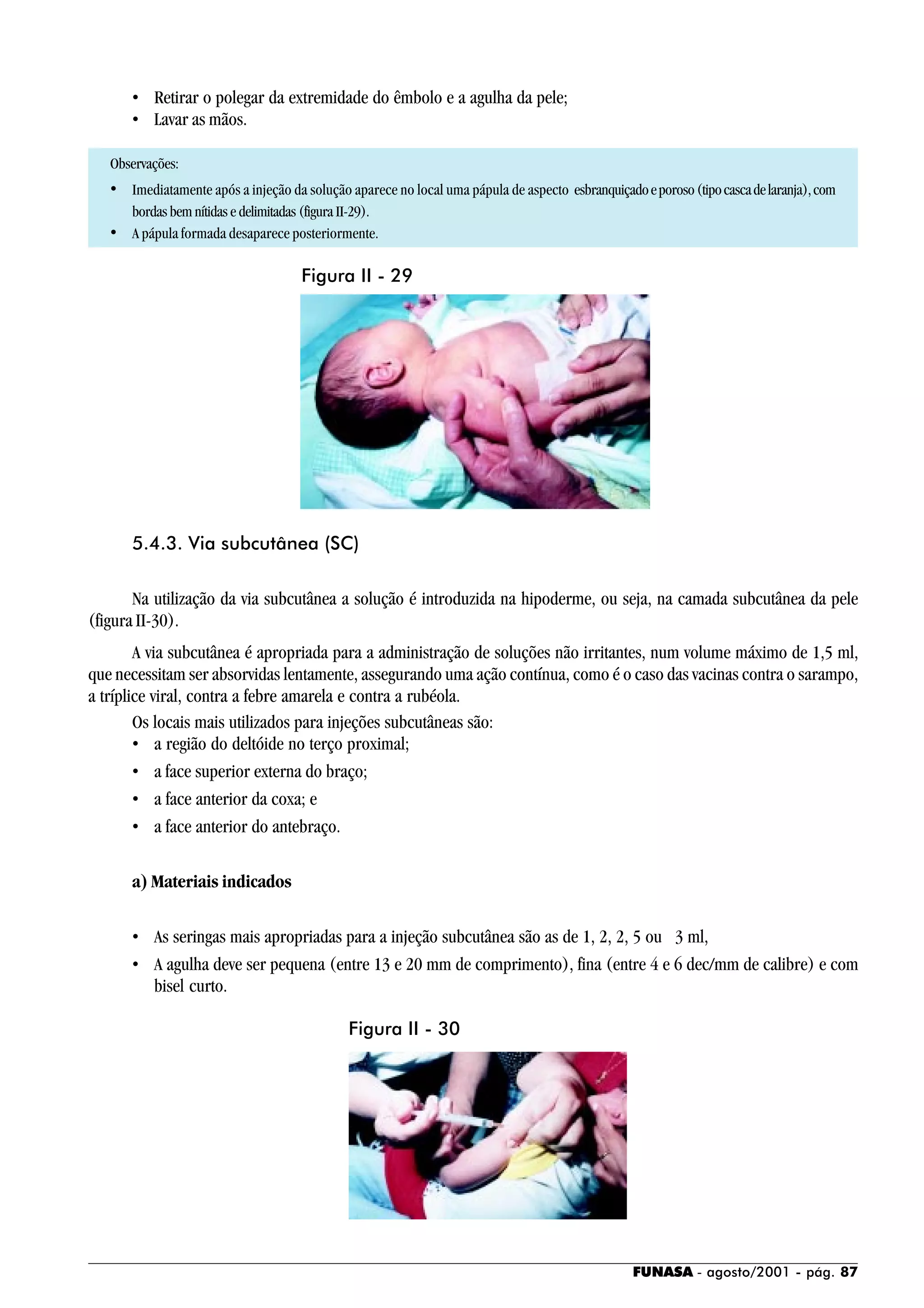 FUNASA - agosto/2001 - pág. 87
• Retirar o polegar da extremidade do êmbolo e a agulha da pele;
• Lavar as mãos.
Observações:
• Imediatamente após a injeção da solução aparece no local uma pápula de aspecto esbranquiçadoeporoso(tipocascadelaranja),com
bordas bem nítidas e delimitadas (figura II-29).
• A pápula formada desaparece posteriormente.
5.4.3. Via subcutânea (SC)
Na utilização da via subcutânea a solução é introduzida na hipoderme, ou seja, na camada subcutânea da pele
(figura II-30).
A via subcutânea é apropriada para a administração de soluções não irritantes, num volume máximo de 1,5 ml,
que necessitam ser absorvidas lentamente, assegurando uma ação contínua, como é o caso das vacinas contra o sarampo,
a tríplice viral, contra a febre amarela e contra a rubéola.
Os locais mais utilizados para injeções subcutâneas são:
• a região do deltóide no terço proximal;
• a face superior externa do braço;
• a face anterior da coxa; e
• a face anterior do antebraço.
a) Materiais indicados
• As seringas mais apropriadas para a injeção subcutânea são as de 1, 2, 2, 5 ou 3 ml,
• A agulha deve ser pequena (entre 13 e 20 mm de comprimento), fina (entre 4 e 6 dec/mm de calibre) e com
bisel curto.
Figura II - 29
Figura II - 30
 