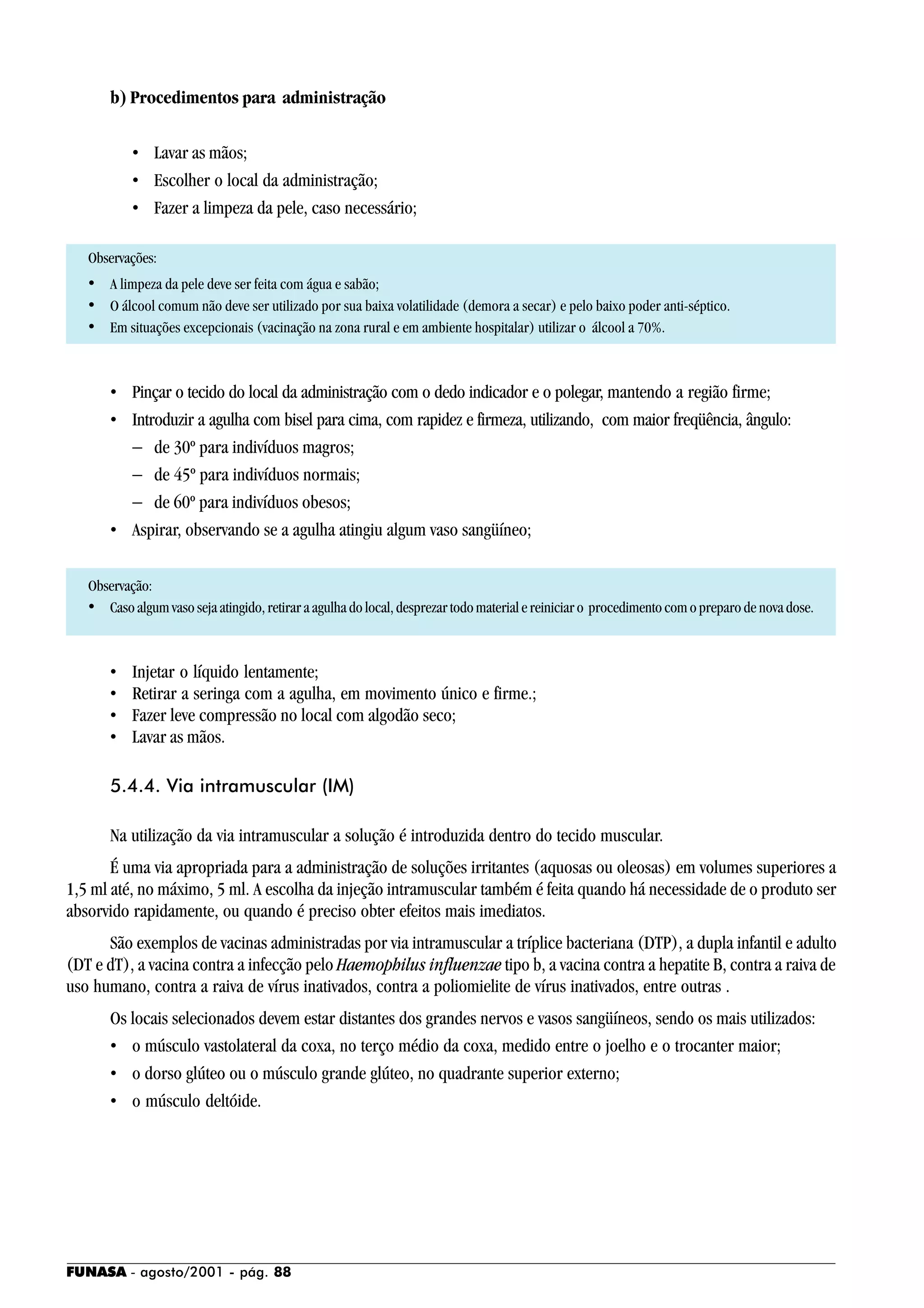 FUNASA - agosto/2001 - pág. 88
b) Procedimentos para administração
• Lavar as mãos;
• Escolher o local da administração;
• Fazer a limpeza da pele, caso necessário;
Observações:
• A limpeza da pele deve ser feita com água e sabão;
• O álcool comum não deve ser utilizado por sua baixa volatilidade (demora a secar) e pelo baixo poder anti-séptico.
• Em situações excepcionais (vacinação na zona rural e em ambiente hospitalar) utilizar o álcool a 70%.
• Pinçar o tecido do local da administração com o dedo indicador e o polegar, mantendo a região firme;
• Introduzir a agulha com bisel para cima, com rapidez e firmeza, utilizando, com maior freqüência, ângulo:
− de 30º para indivíduos magros;
− de 45º para indivíduos normais;
− de 60º para indivíduos obesos;
• Aspirar, observando se a agulha atingiu algum vaso sangüíneo;
Observação:
• Caso algum vaso seja atingido, retirar a agulha do local, desprezar todo material e reiniciar o procedimento com o preparo de nova dose.
• Injetar o líquido lentamente;
• Retirar a seringa com a agulha, em movimento único e firme.;
• Fazer leve compressão no local com algodão seco;
• Lavar as mãos.
5.4.4. Via intramuscular (IM)
Na utilização da via intramuscular a solução é introduzida dentro do tecido muscular.
É uma via apropriada para a administração de soluções irritantes (aquosas ou oleosas) em volumes superiores a
1,5 ml até, no máximo, 5 ml. A escolha da injeção intramuscular também é feita quando há necessidade de o produto ser
absorvido rapidamente, ou quando é preciso obter efeitos mais imediatos.
São exemplos de vacinas administradas por via intramuscular a tríplice bacteriana (DTP), a dupla infantil e adulto
(DT e dT), a vacina contra a infecção pelo Haemophilus influenzae tipo b, a vacina contra a hepatite B, contra a raiva de
uso humano, contra a raiva de vírus inativados, contra a poliomielite de vírus inativados, entre outras .
Os locais selecionados devem estar distantes dos grandes nervos e vasos sangüíneos, sendo os mais utilizados:
• o músculo vastolateral da coxa, no terço médio da coxa, medido entre o joelho e o trocanter maior;
• o dorso glúteo ou o músculo grande glúteo, no quadrante superior externo;
• o músculo deltóide.
 